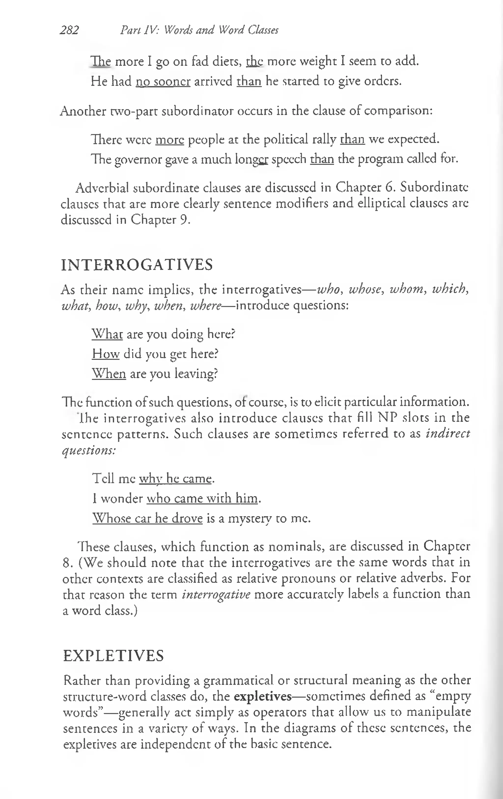 Hie more I go on fad diers, ih.c more weight I seem to add.
He had no sooner arrived than he started to give orders.
Another two-part subordinator occurs in the clause of comparison:
There were more people at the political rally than we expected.
The governor gave a much longer speech than the program callcd for.
Adverbial subordinate clauses are discusscd in Chapter 6. Subordinate
clauses that are more clearly sentence modifiers and elliptical clauscs arc
discusscd in Chapter 9.
IN T E R R O G A T IV E S
As their name implies, the interrogatives— who, whose, whom, which,
what, how, why, when, where— introduce questions:
What are you doing here?
How did you get here?
When are vou leaving?
---------- * O
The function ofsuch questions, of course, is to elicit particular information.
Ihe interrogatives also introduce clauscs that fill NP slots in the
scntcncc patterns. Such clauses are sometimes referred to as indirect
questions:
Tell me why he came.
1wonder who came with him.
Whose car he drove is a mystery to me.
These clauses, which function as nominals, are discussed in Chapccr
8. (We should note thac the interrogatives are the same words that in
other contexts are classified as relative pronouns or relative adverbs. For
that reason the term interrogative more accuratcly labels a function than
a word class.)
E X PL E T IV E S
Rather than providing a grammatical or structural meaning as che ocher
structure-word classes do, che expletives—sometimes defined as “empty
words”— generally act simply as operators chac allow us to manipulate
sentences in a variety of ways. In the diagrams of these sentences, the
expletives are independent of the basic sentence.
282 Pan IV: Words and Word Classes
 
