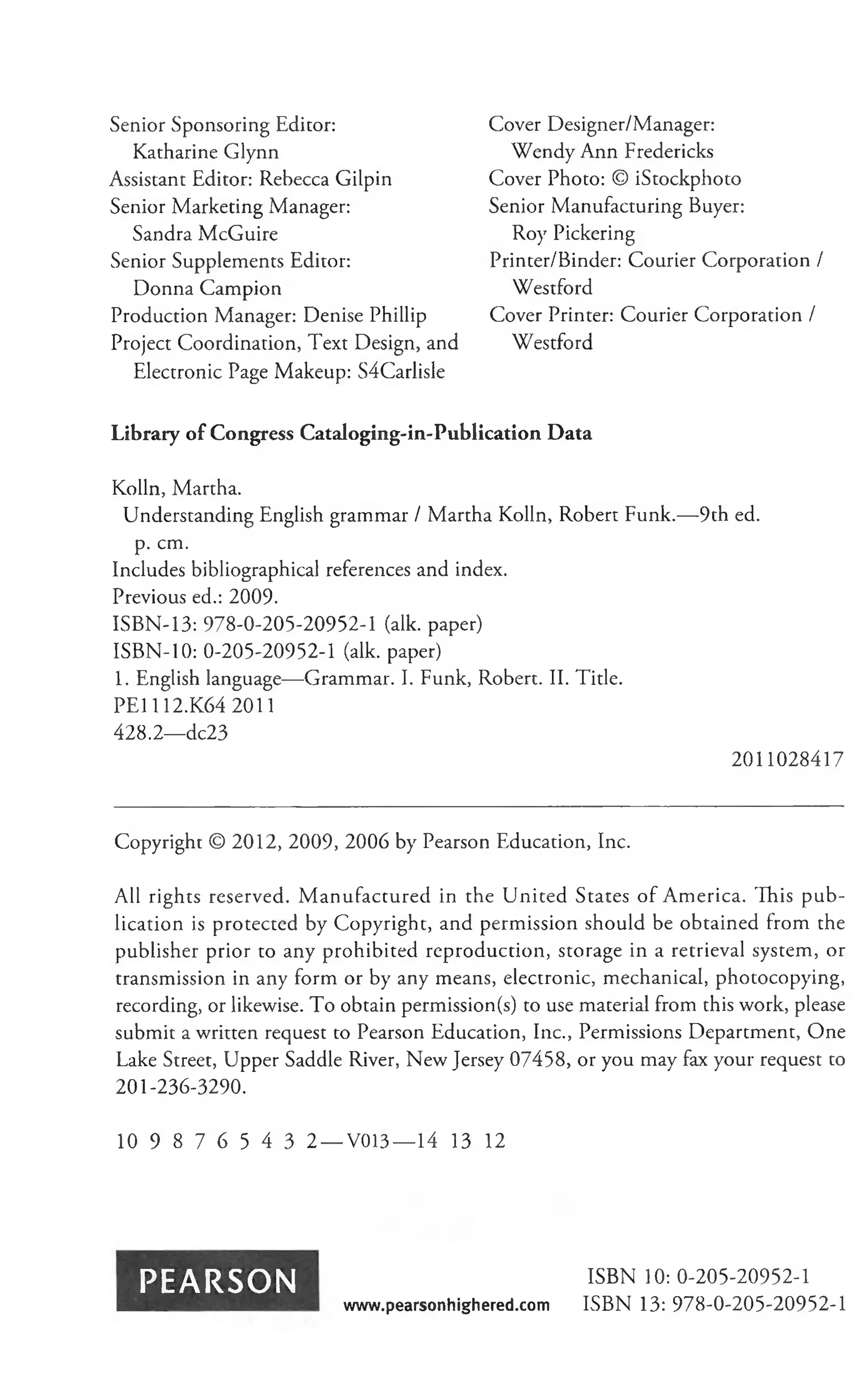 Senior Sponsoring Editor:
Katharine Glynn
Assistant Editor: Rebecca Gilpin
Senior Marketing Manager:
Sandra McGuire
Senior Supplements Editor:
Donna Campion
Production Manager: Denise Phillip
Project Coordination, Text Design, and
Electronic Page Makeup: S4Carlisle
Cover Designer/Manager:
Wendy Ann Fredericks
Cover Photo: © iStockphoto
Senior Manufacturing Buyer:
Roy Pickering
Printer/Binder: Courier Corporation /
Westford
Cover Printer: Courier Corporation /
Westford
Library of Congress Cataloging-in-Publication Data
Kolln, Martha.
Understanding English grammar / Martha Kolln, Robert Funk.— 9th ed.
p. cm.
Includes bibliographical references and index.
Previous ed.: 2009.
ISBN-13: 978-0-205-20952-1 (alk. paper)
ISBN-10: 0-205-20952-1 (alk. paper)
1. English language— Grammar. I. Funk, Robert. II. Title.
PEI 112.K64 2011
428.2— dc23
2011028417
Copyright © 2012, 2009, 2006 by Pearson Education, Inc.
All rights reserved. M anufactured in the U nited States of America. This p u b ­
lication is protected by Copyright, and permission should be obtained from the
publisher prior to any prohibited reproduction, storage in a retrieval system, or
transmission in any form or by any means, electronic, mechanical, photocopying,
recording, or likewise. To obtain permission(s) to use material from this work, please
submit a written request to Pearson Education, Inc., Permissions Department, One
Lake Street, Upper Saddle River, New Jersey 07458, or you may fax your request to
201-236-3290.
10 9 8 7 6 5 4 3 2 — V013— 14 13 12
PEARSON ISBN 10: 0-205-20952-1
www.pearsonhighered.com ISBN 13: 978-0-205-20952-1
 