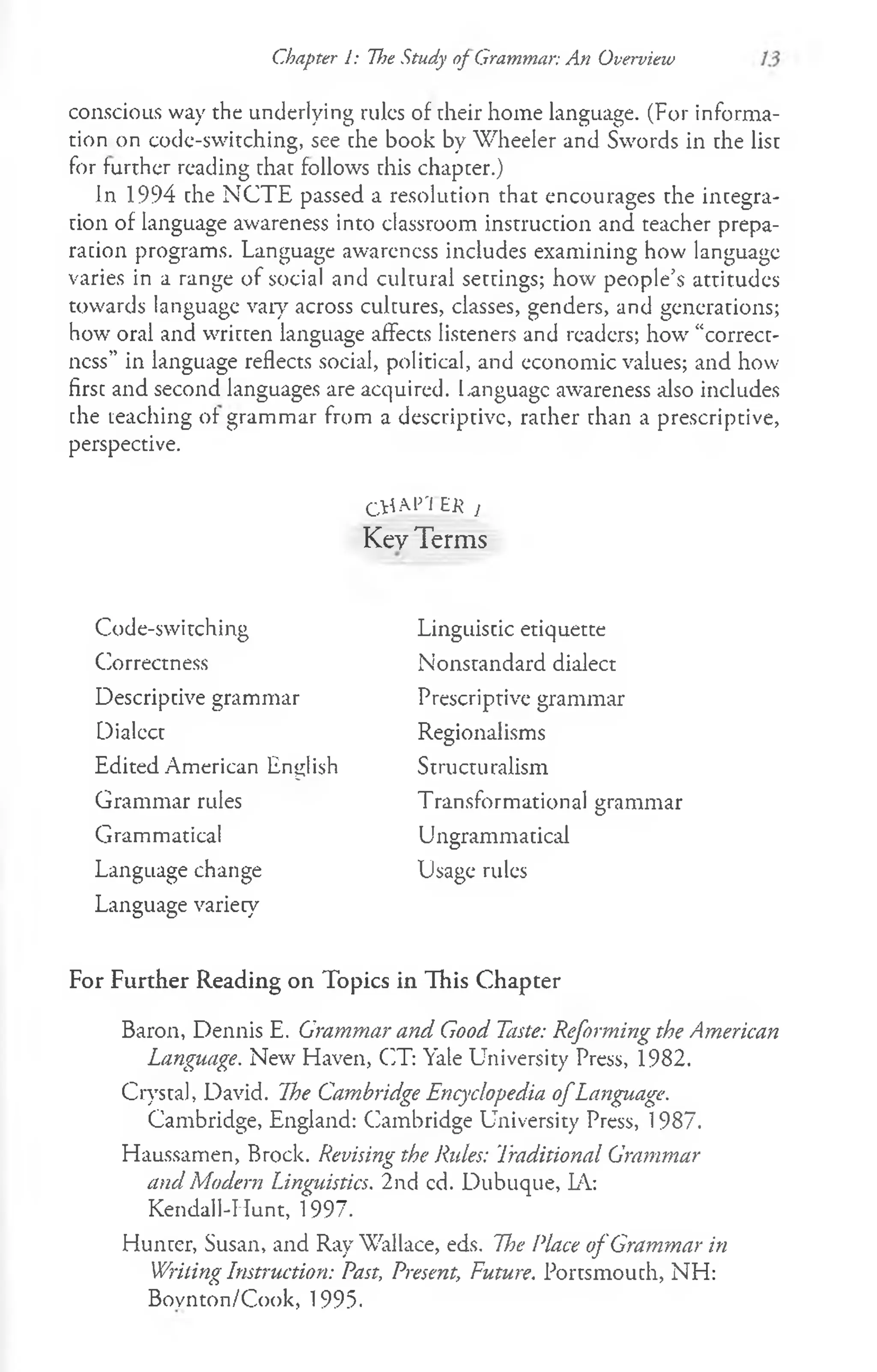 Chapter 1: The Study of Grammar: An Overview
conscious way the underlying rules of their home language. (For informa­
tion on code-switching, see che book by Wheeler and Swords in the list
for further reading chat follows rhis chapcer.)
In 1994 che NCTE passed a resolution that encourages the incegra-
cion of language awareness into classroom instruction and teacher prepa-
racion programs. Language awareness includes examining how language
varies in a range of social and cultural seccings; how people’s attitudes
towards language vary across cultures, classes, genders, and generacions;
how oral and wriccen language affects listeners and readers; how “correct­
ness” in language reflects social, political, and economic values; and how
firsc and second languages are acquired. Language awareness also includes
che teaching of grammar from a descriptive, racher chan a prescriptive,
perspective.
C t f A M 'E K j
Key Terms
Code-switching
Correctness
Descriptive grammar
Dialccc
Edited American English
Grammar rules
Grammatical
Language change
Language variety
Linguistic etiquette
Nonstandard dialect
Prescriptive grammar
Regionalisms
Structuralism
Transformational grammar
Ungrammatical
Usage rules
For Further Reading on Topics in This Chapter
Baron, Dennis E. Grammar and Good Taste: Reforming the American
Language. New Haven, CT: Yale University Press, 1982.
Crystal, David. The Cambridge Encyclopedia o fLanguage.
Cambridge, England: Cambridge University Press, 1987.
Haussamen, Brock. Revising the Rides: Traditional Grammar
and Modern Linguistics. 2nd cd. Dubuque, LA:
Kendall-Hunt, 1997.
Hunter, Susan, and Ray Wallace, eds. Tfje Place o f Grammar in
Writing Instruction: Past, Present, Future. Portsmouth, NH:
Bovnton/Cook, 1995.
 