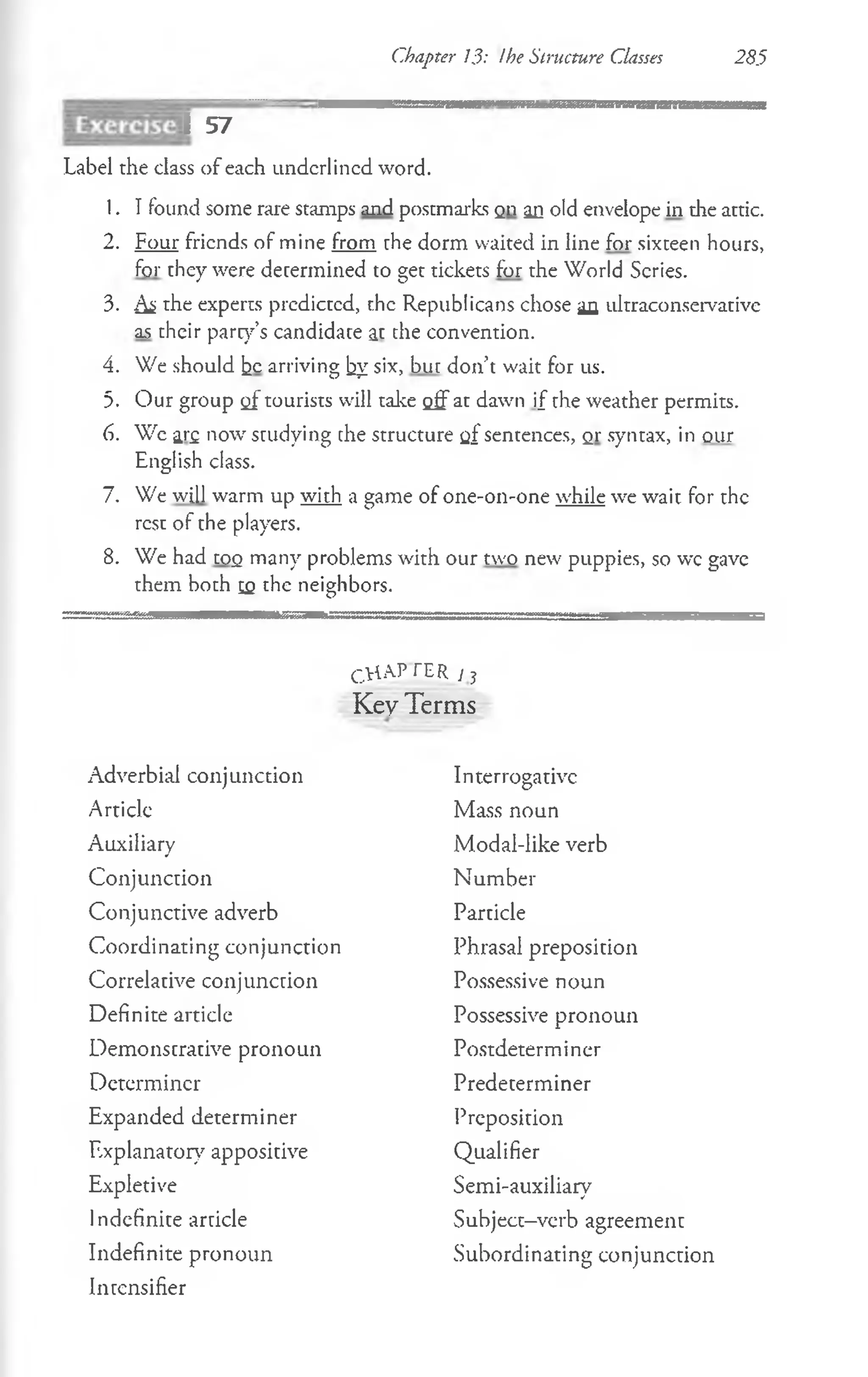 Chapter 13: the Structure Classes 285
I 57
Label the class of each underlined word.
1. I found some rare stamps and postmarks on an old envelope in the attic.
2. Four friends of mine from the dorm waited in line for sixteen hours,
for they were determined to get tickets for the World Scries.
3. As the experts prcdictcd, the Republicans chose an idtraconservative
as their park’s candidate at the convention.
4. We should he arriving by six, but don’t wait for us.
5. Our group of tourists will take off at dawn if the weather permits.
6. We ar£ now studying che structure q£sentences, qt syntax, in our
English class.
7. We will warm up with a game of one-on-one while we wait for the
rest of the players.
8. We had too many problems with our two new puppies, so wc gave
them both eq the neighbors.
C.HAP TER / j
Key Terms
Adverbial conjunction
Articlc
Auxiliary
Conjunction
Conjunctive adverb
Coordinating conjunction
Correlative conjunction
Definite article
Demonstrative pronoun
Determiner
Expanded determiner
Explanatory appositive
Expletive
Indefinite article
Indefinite pronoun
Intensifier
Interrogative
Mass noun
Modal-like verb
Number
Particle
Phrasal preposition
Possessive noun
Possessive pronoun
Postdeterminer
Predeterminer
Preposition
Qualifier
Semi-auxiliary
Subject-vcrb agreement
Subordinating conjunction
 