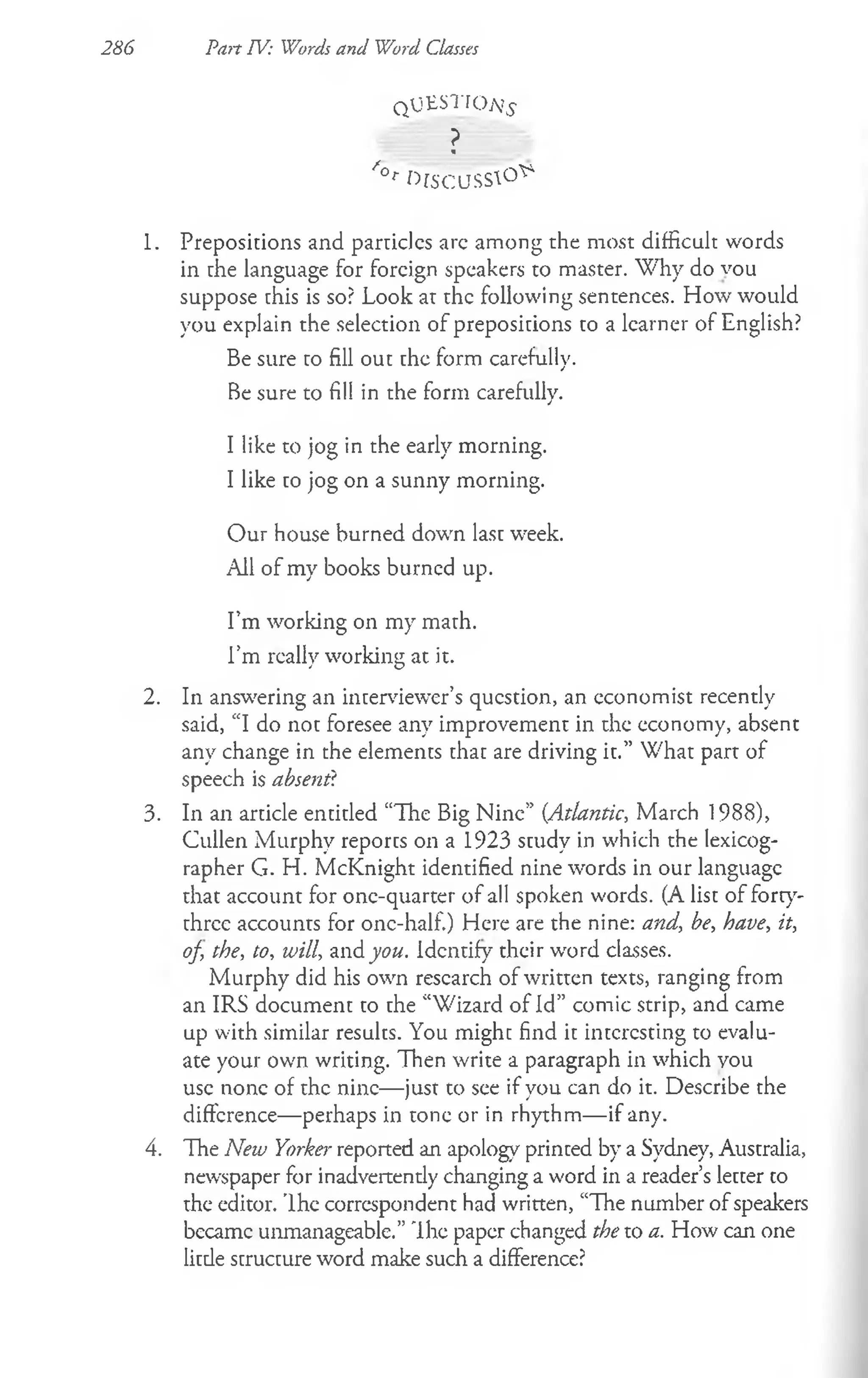 286 Part TV: Words and Word Classes
q UESTIOA's
?
*
/‘°r ^TS'CUSS^0 ^
1. Prepositions and particlcs arc among the most difficult words
in the language for foreign speakers to master. W hy do vou
suppose this is so? Look at the following sentences. How would
you explain the selection of prepositions to a learner of English?
Be sure to fill out the form carefully.
Be sure to fill in the form carefully.
I like to jog in the early morning.
I like to jog on a sunny morning.
Our house burned down last week.
All of my books burned up.
I’m working on my math.
I’m really working at it.
2. In answering an interviewer’s question, an economist recently
said, “I do not foresee any improvement in the economy, absent
any change in the elements that are driving it.” What part of
speech is absent?
3. In an article entitled “The Big Nine” {Atlantic, March 1988),
Cullen Murphy reports on a 1923 study in which the lexicog­
rapher G. H. McKnight identified nine words in our language
that account for one-quarter of all spoken words. (A list of forty-
three accounts for one-half.) Here are the nine: and, be, have, it,
of, the, to, will, and you. Identify their word classes.
Murphy did his own research of written texts, ranging from
an IRS document to the “Wizard of Id” comic strip, and came
up with similar results. You might find it interesting to evalu­
ate your own writing. Then write a paragraph in which vou
use none of the nine— just to see if you can do it. Describe the
difference— perhaps in tone or in rhythm— if any.
4. The New Yorker reported an apology printed by a Sydney, Australia,
newspaper for inadvertendy changing a word in a reader’s letter to
the editor. Ihe correspondent had written, “The number of speakers
became unmanageable.” Ih e paper changed the to a. How can one
litde structure word make such a difference?
 