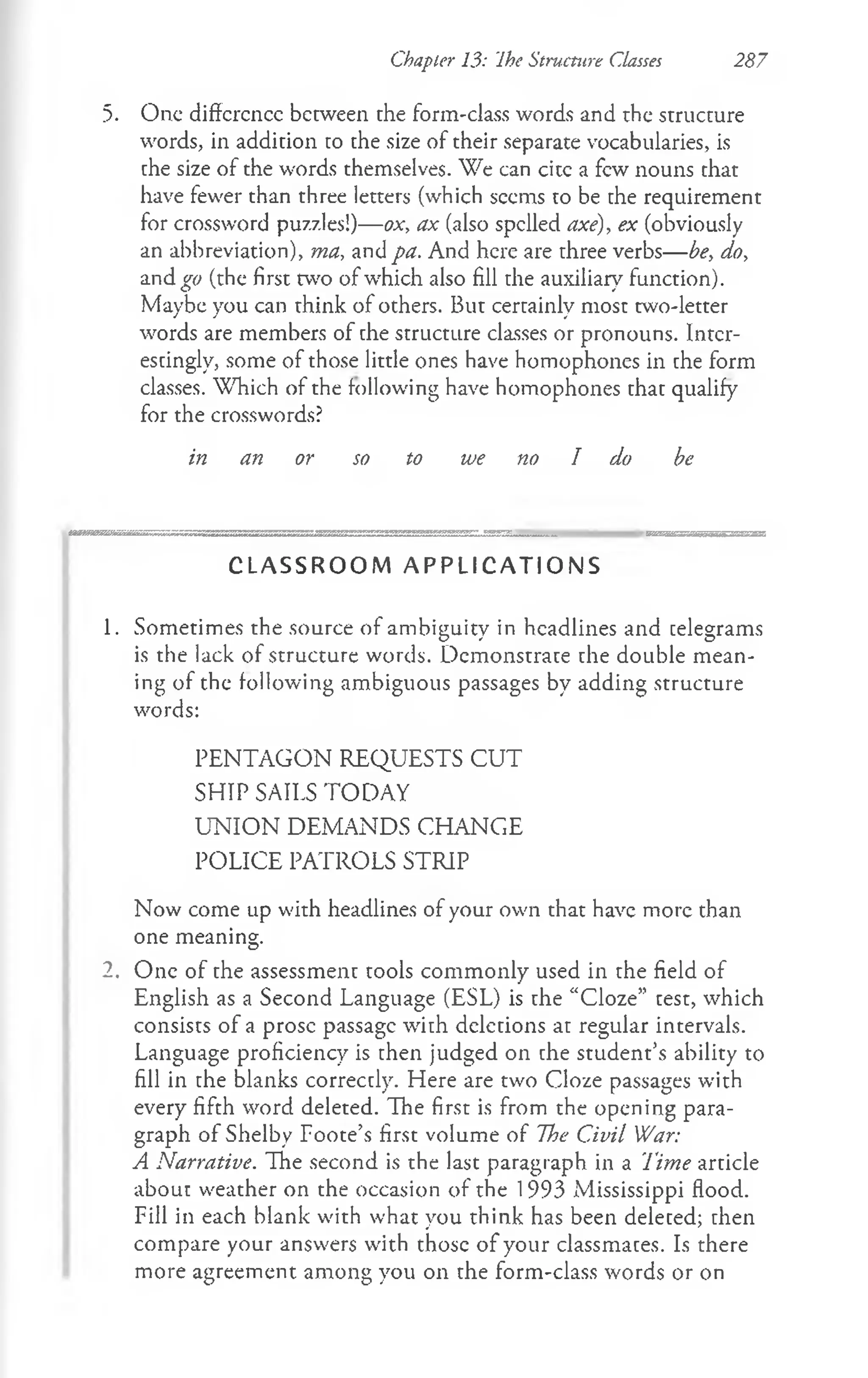 Chapter 13: Ihe Structure Classes 287
5. One diffcrcncc between the form-class words and the structure
words, in addition to the size of their separate vocabularies, is
the size of the words themselves. We can citc a few nouns that
have fewer than three letters (which seems to be the requirement
for crossword puzzles!)— ox, ax (also spelled axe), ex (obviously
an abbreviation), ma, and pa. And here are three verbs— be, do,
and^w (the first two of which also fill the auxiliary function).
Maybe you can think of others. But certainly most two-letter
words are members of the structure classes or pronouns. Inter­
estingly, some of those little ones have homophones in the form
classes. Which of the following have homophones that qualify
for the crosswords?
in an or so to we no I do be
C L A S S R O O M A P P L I C A T I O N S
1. Sometimes the source of ambiguity in headlines and telegrams
is the lack of structure words. Demonstrate the double mean­
ing of the following ambiguous passages by adding structure
words:
PENTAGON REQUESTS CUT
SHIP SAILS TODAY
UN IO N DEMANDS CHANGE
POLICE PATROLS STRIP
Now come up with headlines of your own that have more than
one meaning.
2. One of the assessment tools commonly used in the field of
English as a Second Language (ESL) is the “Cloze” test, which
consists of a prose passage with deletions at regular intervals.
Language proficiency is then judged on the student’s ability to
fill in the blanks correctly. Here are two Cloze passages with
every fifth word deleted. The first is from the opening para­
graph of Shelby Foote’s first volume of The Civil War:
A Narrative. The second is the last paragraph in a Time article
about weather on the occasion of the 1993 Mississippi flood.
Fill in each blank with what you think has been deleted; then
compare your answers with those of your classmates. Is there
more agreement among you on the form-class words or on
 