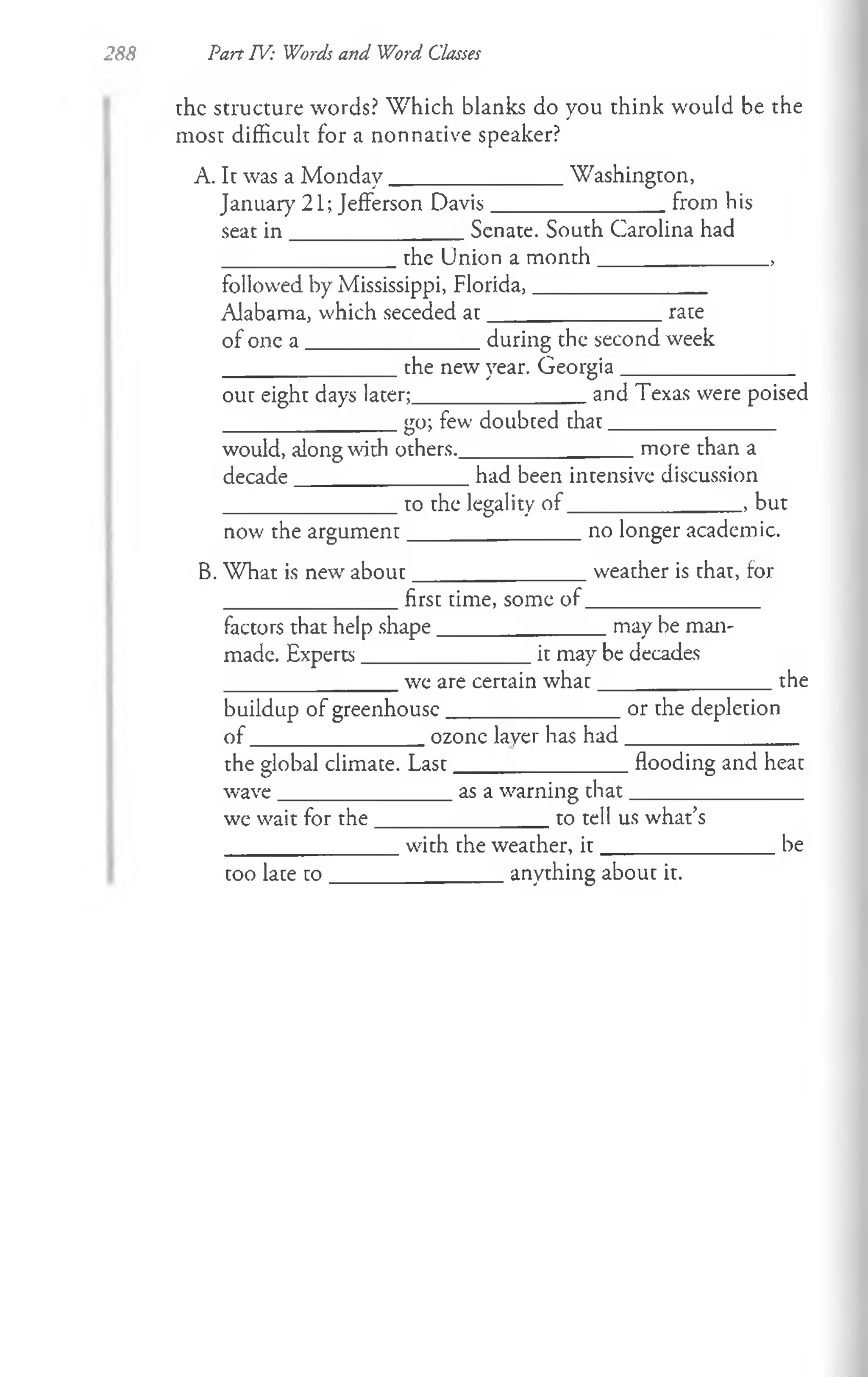 288
the structure words? W hich blanks do you think would be the
most difficult for a non native speaker?
A. It was a M onday________________Washington,
January 21; Jefferson Davis________________from his
seat in ________________Senate. South Carolina had
________________the Union a m onth________________ ,
followed by Mississippi, Florida,________________
Alabama, which seceded a t________________rate
of one a ________________during the second week
the new year. Georgia .
Part TV: Words and Word Classes
out eight days later;________________and Texas were poised
_______________ go; few doubted that________________
would, along with others.________________more than a
decade________________had been intensive discussion
________________to the legality o f________________ , but
now the argum ent_______________ no longer academic.
B. What is new about_______________ weather is that, for
________________first time, some o f________________
factors that help shape_______________ may be man-
made. Experts_______________ it may be decades
________________we are certain w hat________________ the
buildup of greenhouse________________or the depletion
o f_______________ _ ozone layer has had________________
the global climate. Last________________flooding and heat
wave________________as a warning th at________________
we wait for th e________________to tell us what’s
________________with the weather, i t ________________ be
too late to ________________anything about it.
 