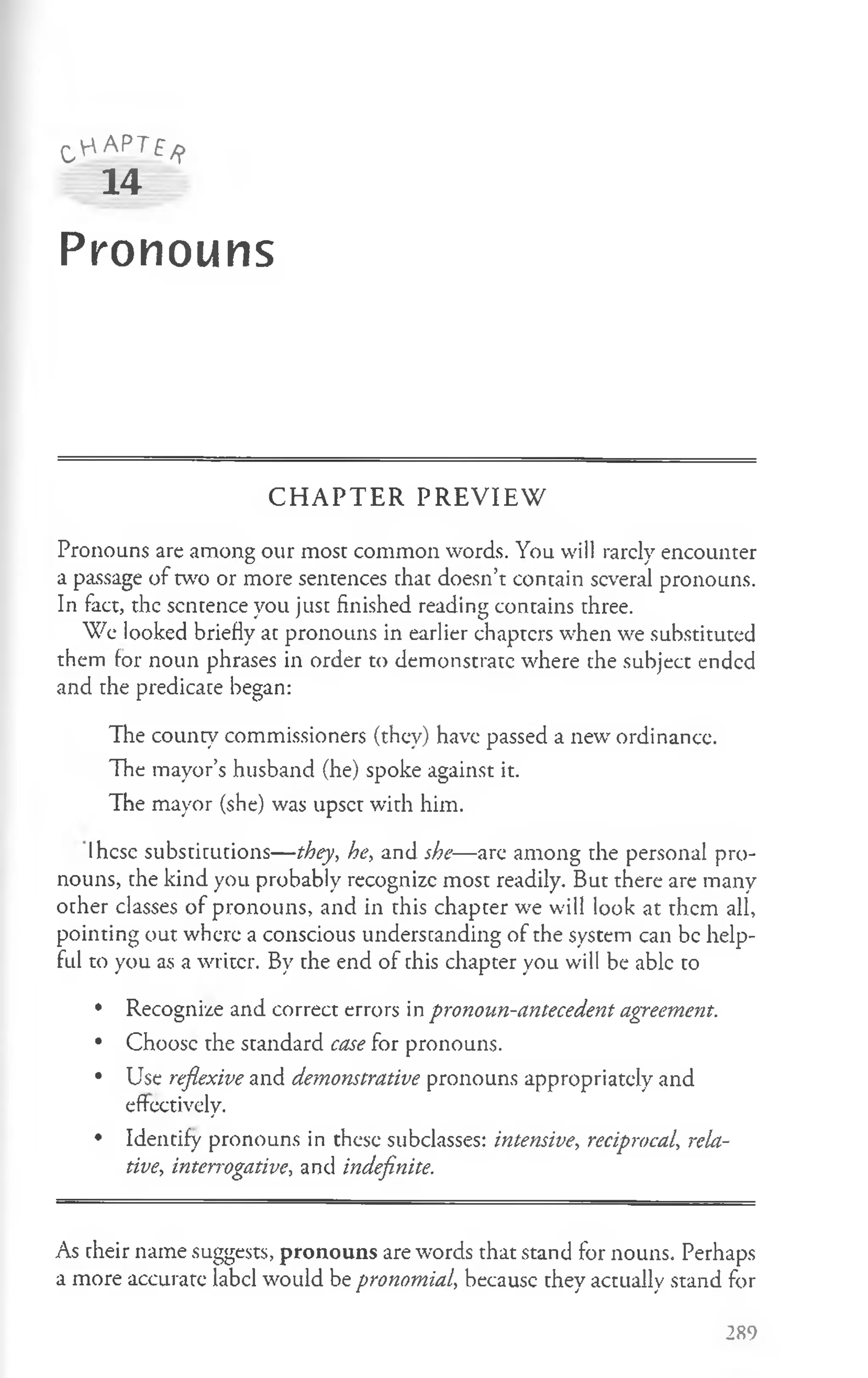 O'"'APTf/j>
14
Pronouns
C H A P T E R P R E V IE W
Pronouns are among our most common words. You will rarclv encounter
O /
a passage o fw o or more sentences that doesn’t contain several pronouns.
In fact, the sentence you just finished reading contains three.
We looked briefly at pronouns in earlier chapters when we substituted
them for noun phrases in order to demonstrate where the subject ended
and the predicate began:
The county commissioners (they) have passed a new ordinance.
The mayor’s husband (he) spoke against it.
The mayor (she) was upset with him.
Ihcse substitutions— they, he, and she—are among the personal pro­
nouns, the kind you probably recognize most readily. But there are many
other classes of pronouns, and in this chapter we will look at them all,
pointing out where a conscious understanding of the system can be help­
ful to you as a writer. By the end of this chapter you will be able to
• Recognize and correct errors in pronoun-antecedent agreement.
• Choose the standard case for pronouns.
• Use reflexive and demonstrative pronouns appropriately and
effectively.
• Identify pronouns in these subclasses: intensive, reciprocal, rela­
tive, interrogative, and indefinite.
As their name suggests, pronouns are words that stand for nouns. Perhaps
a more accurate label would be pronomial, becausc they actually stand for
289
 