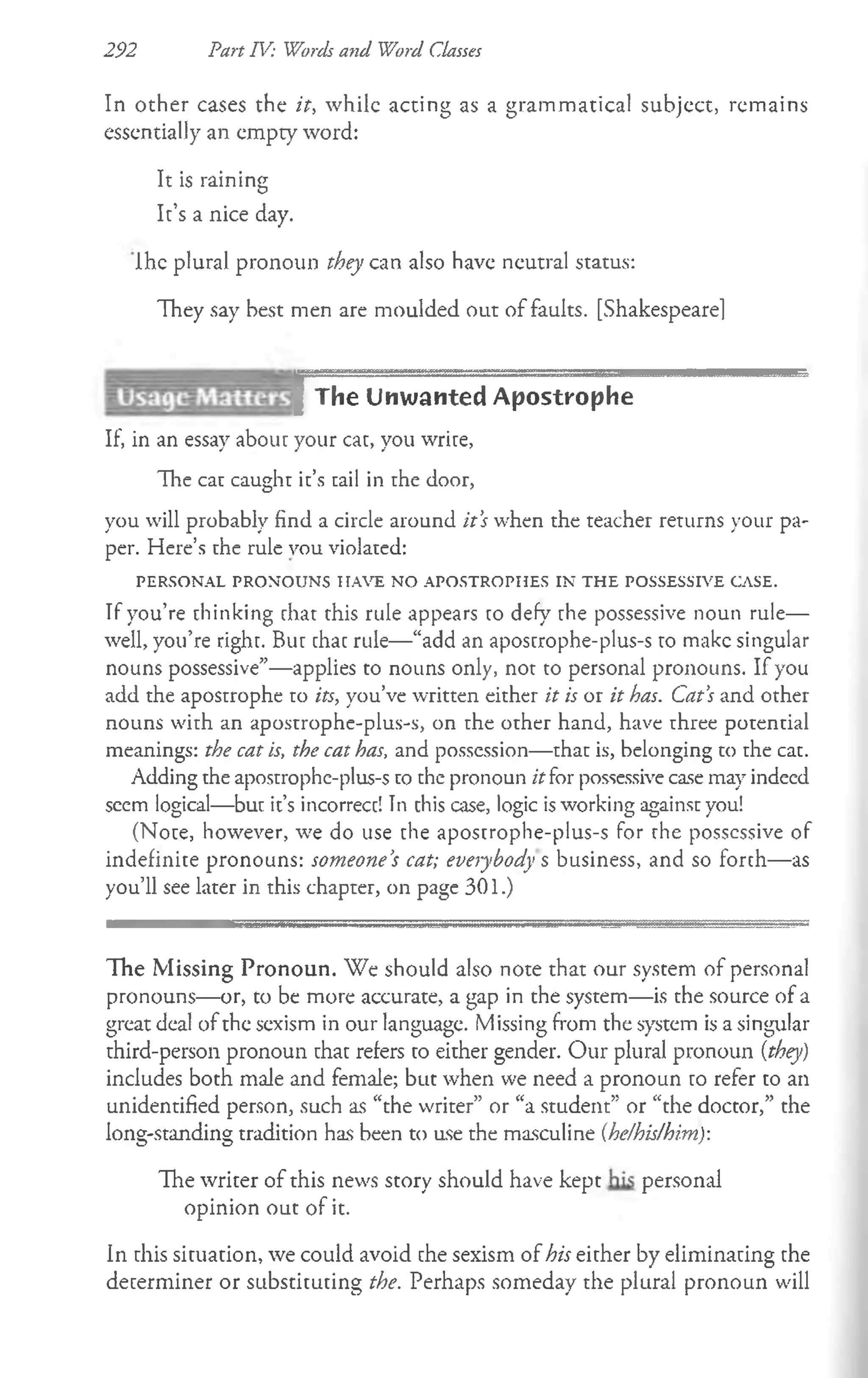 292 Part IV: Words and Word Classes
In other cases the it, while acting as a grammatical subject, remains
essentially an empty word:
It is raining
It’s a nice day.
Ihe plural pronoun they can also have neutral status:
They say best men are moulded out of faults. [Shakespearel
I The Unwanted Apostrophe
If, in an essay about your cat, you write,
The cat caught it’s tail in the door,
you will probably find a circle around it’
s when the teacher returns your pa­
per. Here’s the rule vou violated:
PERSONAL PRONOUNS HAVE NO APOSTROPHES IN TH E POSSESSIVE CASE.
If you’re thinking rhat this rule appears to defy the possessive noun rule—
well, you’re right. But that rule—“add an apostrophe-plus-s to make singular
nouns possessive”—applies to nouns only, not to personal pronouns. If you
add the apostrophe to its, you’ve written either it is or it has. Cat’
s and other
nouns with an apostrophe-plus-s, on the other hand, have three potential
meanings: the cat is, the cat has, and possession—that is, belonging to the cat.
Adding the apostrophe-plus-s to the pronoun it for possessive case may indeed
seem logical—but it’s incorrect! In this case, logic isworking against you!
(Note, however, we do use the apostrophe-plus-s for rhe possessive of
indefinite pronouns: someone’
s cat; everybody %business, and so forth—as
you’ll see later in this chapter, on page 301.)
The Missing Pronoun. We should also note that our system of personal
pronouns— or, to be more accurate, a gap in the system— is the source of a
great deal of the sexism in our language. Missing from the system is a singular
third-person pronoun that refers to either gender. Our plural pronoun [they)
includes both male and female; but when we need a pronoun to refer to an
unidentified person, such as “the writer” or “a student” or “the doctor,” the
long-standing tradition has been to use the masculine (he/his/him):
The writer of this news story should have kept personal
opinion out of it.
In this situation, we could avoid the sexism of his either by eliminating the
determiner or substituting the. Perhaps someday the plural pronoun will
 