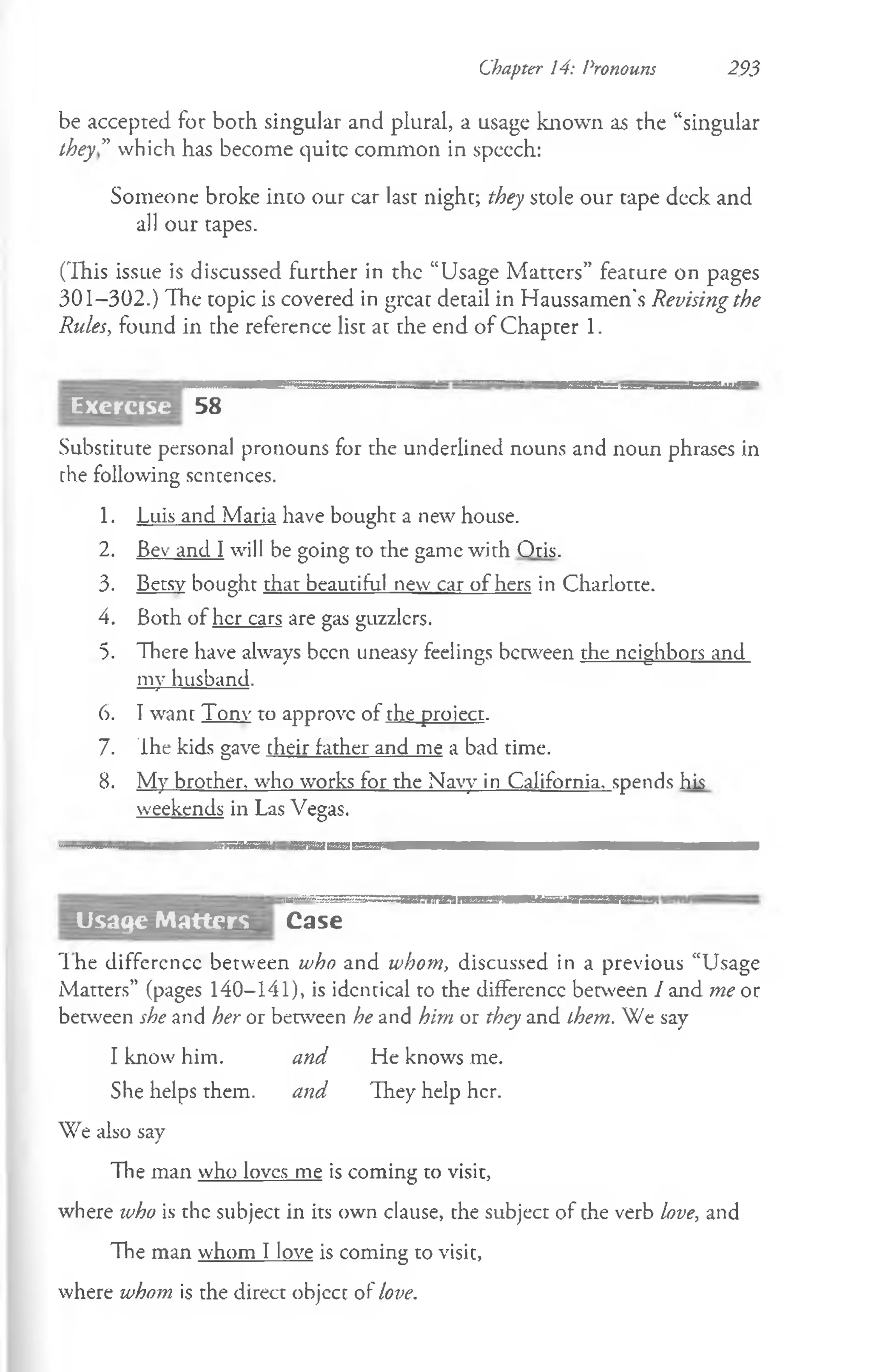 Chapter 14: Pronouns 293
be accepted for both singular and plural, a usage known as the “singular
they” which has become quite common in speech:
Someone broke into our car last night; they stole our tape deck and
all our tapes.
(This issue is discussed further in the “Usage Matters” feature on pages
301-302.) The topic is covered in great detail in Haussamen's Revising the
Rules, found in the reference list at the end of Chapter 1.
Exercise 58
Substitute personal pronouns for the underlined nouns and noun phrases in
the following sentences.
1. Luis and Maria have bought a new house.
2. Bev and I will be going to the game with Otis.
3. Betsy bought that beautiful new car of hers in Charlotte.
4. Both of her cars are gas guzzlers.
5. There have always been uneasy feelings between the neighbors and
my husband.
6. I want Tonv to approve of the project.
7. The kids gave cheir father and me a bad time.
8. My brother, who works for the Navy in California, spends his
weekends in Las Vegas.
!=~==~==;SS=SM II»T lirU iiMaataaW
Case
The difference between who and whom, discussed in a previous “Usage
Matters” (pages 140-141), is identical to the difference between I and me or
between she and her or between he and him or they and them. We say
I know him. and He knows me.
She helps them. and They help her.
We also say
The man who loves me is coming to visit,
where who is the subject in its own clause, the subject of the verb love, and
The man whom I love is coming to visit,
where whom is the direct objcct of love.
Usage Matters
 