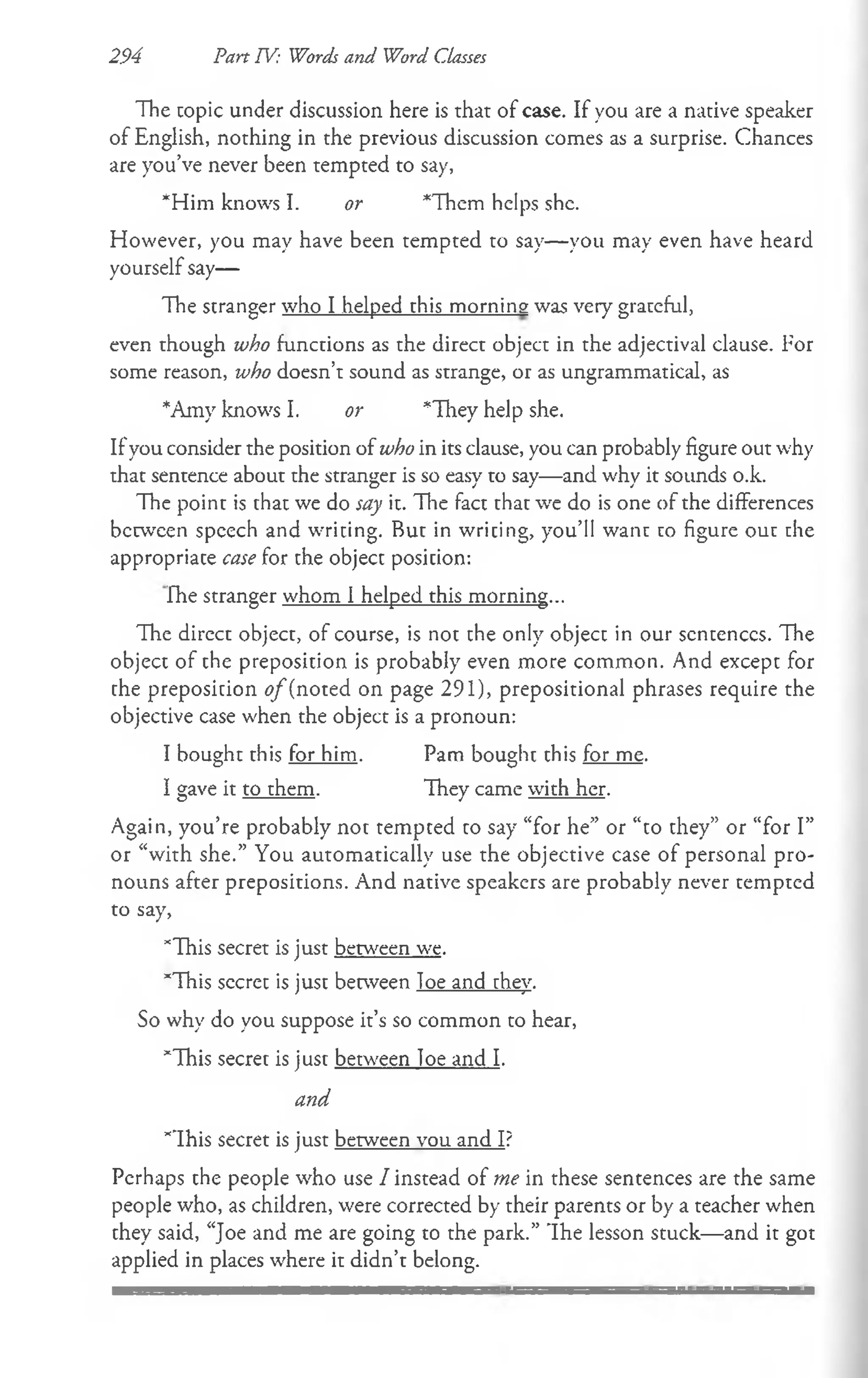 The topic under discussion here is that of case. If you are a native speaker
of English, nothing in the previous discussion comes as a surprise. Chances
are you’ve never been tempted to say,
*Him knows I. or *Them helps she.
However, you may have been tempted to say— you may even have heard
yourself say—
The stranger who I helped this morning was very grateful,
even though who functions as the direct object in the adjectival clause. For
some reason, who doesn’t sound as strange, or as ungrammatical, as
*Amy knows I. or *They help she.
Ifyou consider the position of who in its clause, you can probably figure out why
that sentence about the stranger is so easy to say—and why it sounds o.k.
The point is that we do say it. The fact that we do is one of the differences
berween spcech and writing. But in wricing, you’ll want to figure out the
appropriate case for the object posicion:
The stranger whom I helped this morning...
The direct object, of course, is not the only object in our scntenccs. The
object of the preposition is probably even more common. And except for
the preposition ^/(noted on page 291), prepositional phrases require the
objective case when the object is a pronoun:
I bought this for him. Pam bought this for me.
I gave it to them. They came with her.
Again, you’re probably not tempted to say “for he” or “to they” or “for I”
or “with she.” You automatically use the objective case of personal pro­
nouns after prepositions. And native speakers are probably never tempted
to say,
*1111$secret is just between we.
*This secret is just between loe and they.
So why do you suppose it’s so common to hear,
*This secret is just between loe and I.
and
*This secret is just between vou and I?
Perhaps the people who use / instead of me in these sentences are the same
people who, as children, were corrected by their parents or by a teacher when
they said, “Joe and me are going to the park.” The lesson stuck—and it got
applied in places where it didn’t belong.
294 Pan TV: Words and Word Classes
 