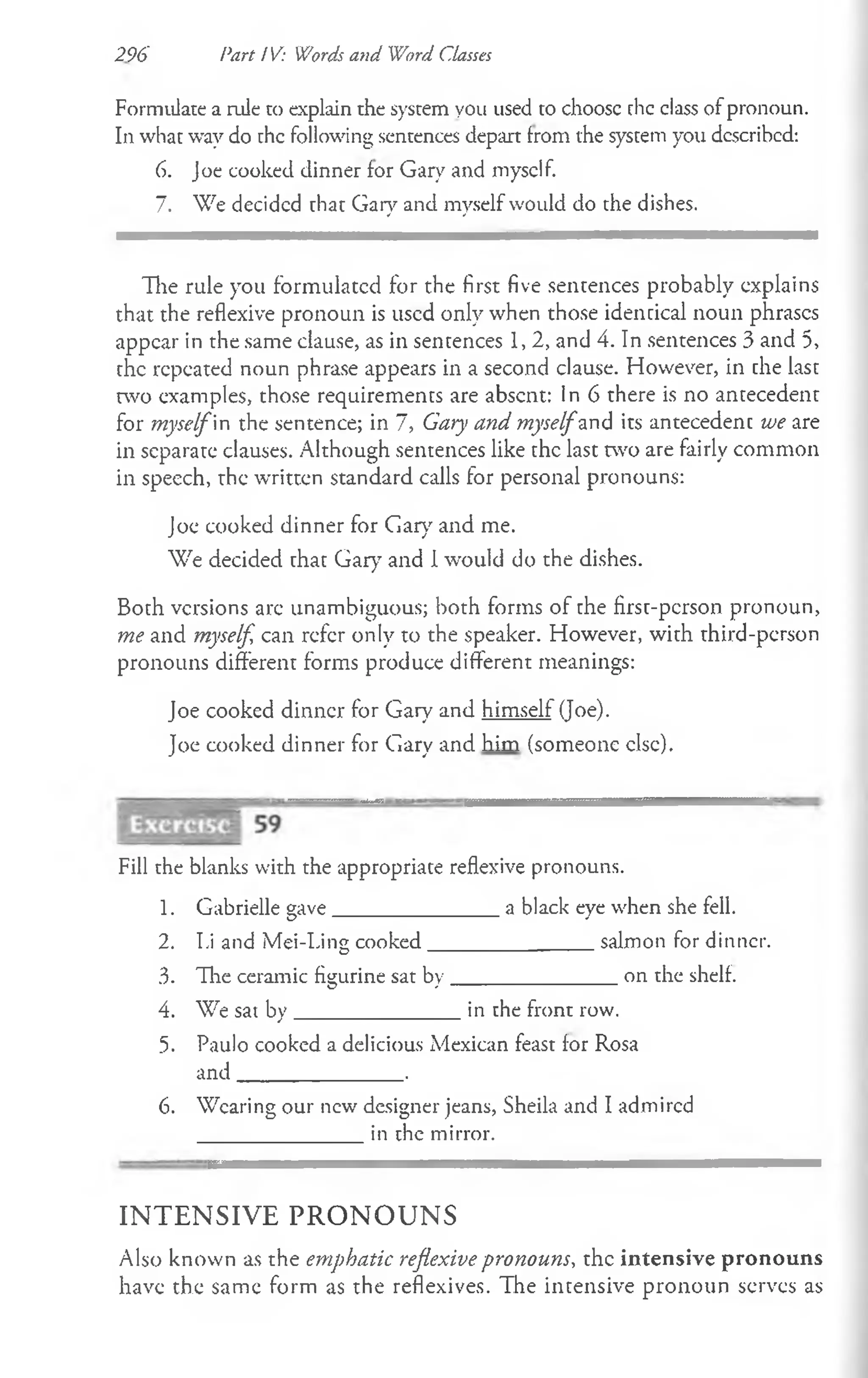 296 Part i V: Words and Word Classes
Formulate a rule to explain the system you used to choosc chc class of pronoun.
In what way do chc following sentences depart from the system you dcscribcd:
6. Joe cooked dinner for Gary and myself.
7. We decided that Gary and myself would do the dishes.
The rule you formulated for the first five sentences probably explains
that the reflexive pronoun is used only when those identical noun phrases
appear in the same clause, as in sentences 1, 2, and 4. In sentences 3 and 5,
the repeated noun phrase appears in a second clause. However, in the last
two examples, those requirements are absent: In 6 there is no antecedent
for myselfin the sentence; in 7, Gary and myselfand its antecedent we are
in separate clauses. Although sentences like the last two are fairly common
in speech, the written standard calls for personal pronouns:
Joe cooked dinner for Gary and me.
We decided that Gary7and I would do the dishes.
Both versions are unambiguous; both forms of the first-person pronoun,
me and myself can refer only to the speaker. However, with third-person
pronouns different forms produce different meanings:
Joe cooked dinner for Gary and himself (Joe).
Joe cooked dinner for Gary and him (someone else).
Fill the blanks with the appropriate reflexive pronouns.
1. Gabrielle gave_______________ a black eye when she fell.
2. I.i and Mei-Ting cooked_______________salmon for dinner.
3. The ceramic figurine sat by_______________ on the shelf.
4. We sat by_______________in the front row.
5. Paulo cooked a delicious Mexican feast for Rosa
and_______________.
6. Wearing our new' designer jeans, Sheila and I admired
in the mirror.
IN T E N S IV E P R O N O U N S
Also known as the emphatic reflexive pronouns, the intensive pronouns
have the same form as the reflexives. The intensive pronoun serves as
 
