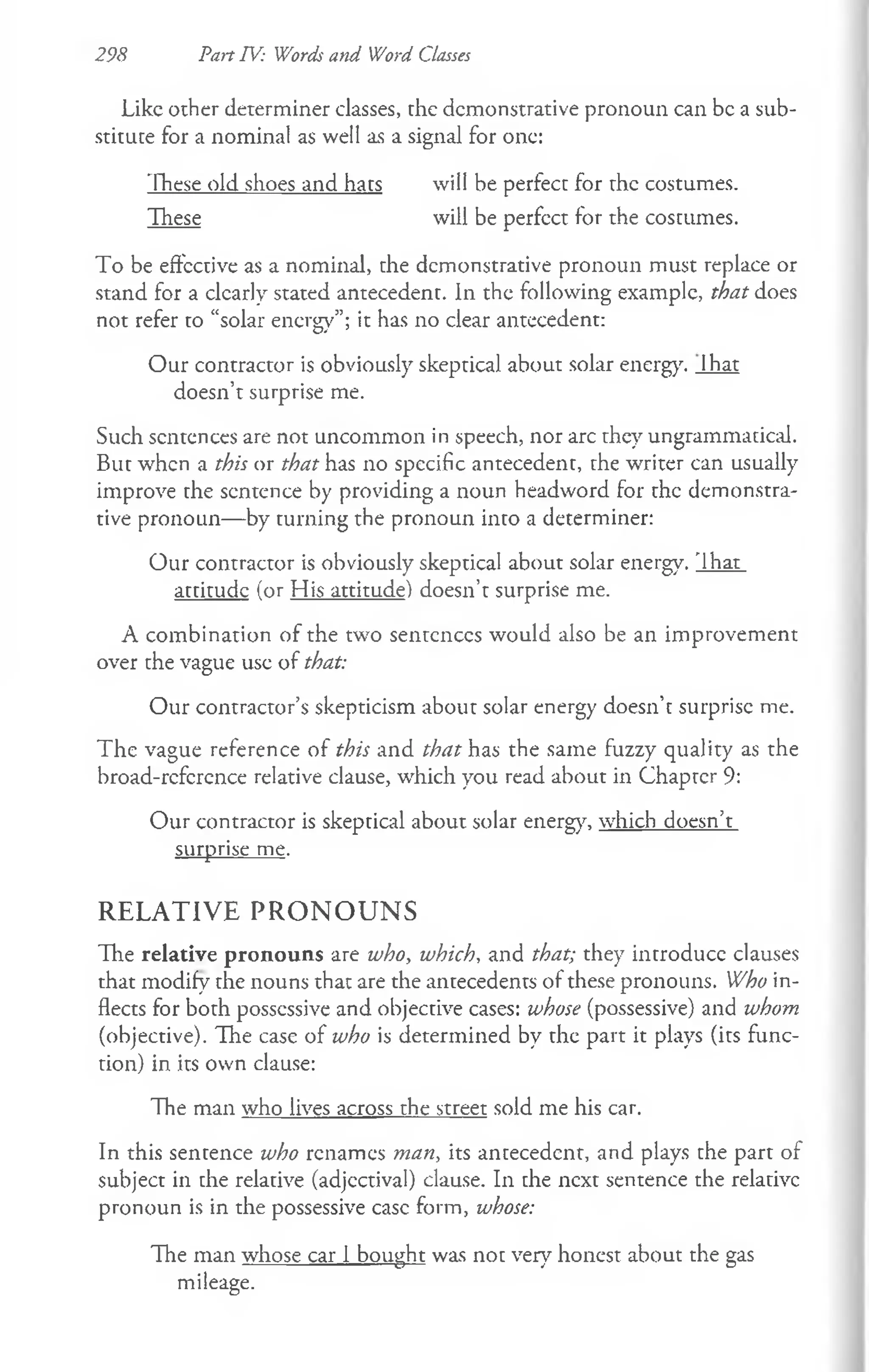 298 Part IV: Words and Word Classes
Like other determiner classes, the demonstrative pronoun can be a sub­
stitute for a nominal as well as a signal for one:
These old shoes and hats will be perfect for the costumes.
These will be perfcct for the costumes.
To be effective as a nominal, the demonstrative pronoun must replace or
stand for a dearly stated antecedent, in the following example, that does
not refer to “solar energy”; it has no clear antecedent:
Our contractor is obviously skeptical about solar energy. Ihat
doesn’t surprise me.
Such sentences are not uncommon in speech, nor arc they ungrammatical.
But when a this or that has no specific antecedent, the writer can usually
improve the sentence by providing a noun headword for the demonstra­
tive pronoun— by turning the pronoun into a determiner:
Our contractor is obviously skeptical about solar energy. That
attitude (or His attitude) doesn’t surprise me.
A combination of the two sentences would also be an improvement
over the vague use of that:
Our contractor’s skepticism about solar energy doesn’t surprise me.
The vague reference of this and that has the same fuzzy quality as the
broad-rcfcrcnce relative clause, which you read about in Chapter 9:
Our contractor is skeptical about solar energy, which doesn’t
surprise me.
R E L A T IV E P R O N O U N S
The relative pronouns are who, which, and that; they introduce clauses
that modify the nouns that are the antecedents of these pronouns. Who in­
flects for both possessive and objective cases: whose (possessive) and whom
(objective). The case of who is determined by the part it plays (its func­
tion) in its own clause:
The man who lives across the street sold me his car.
In this sentence who renames man, its antecedent, and plays the part of
subject in che relative (adjectival) clause. In che next sentence the relative
pronoun is in the possessive case form, whose:
The man whose car 1 bought was noc very honest about the gas
mileage.
 