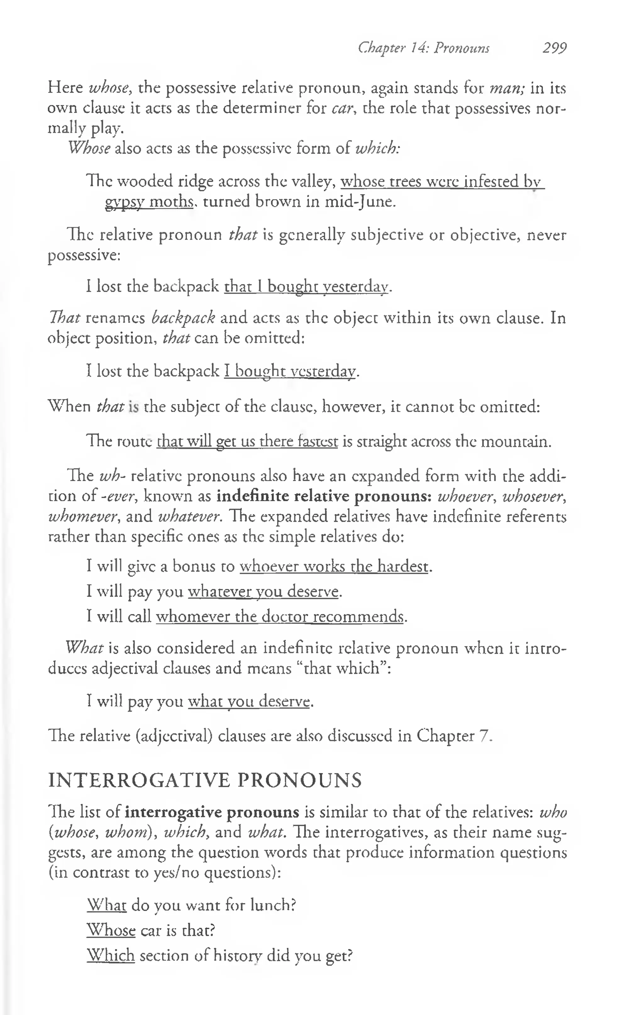 Here whose, the possessive relative pronoun, again stands for man; in its
own clause it acts as the determiner for car, the role that possessives nor­
mally play.
Whose also acts as the possessive form of which:
The wooded ridge across the valley, whose trees were infested bv
gypsy moths, turned brown in mid-June.
The relative pronoun that is generally subjective or objective, never
possessive:
I lost the backpack that 1bought yesterday.
That renames backpack and acts as the object within its own clause. In
object position, that can be omitted:
I lost the backpack I bought yesterday.
When that the subject of the clausc, however, it cannot be omitted:
The route rhat will get us there fastest is straight across the mountain.
The wh- relative pronouns also have an expanded form with the addi­
tion of -ever, known as indefinite relative pronouns: whoever, whosever,
whomever, and whatever. The expanded relatives have indefinite referents
rather than specific ones as the simple relatives do:
I will give a bonus to whoever works the hardest.
I will pay you whatever you deserve.
I will call whomever the doctor recommends.
What is also considered an indefinite relative pronoun when it intro­
duces adjectival clauses and means “that which”:
I will pay you what you deserve.
The relative (adjectival) clauses are also discusscd in Chapter 7.
IN T E R R O G A T IV E P R O N O U N S
The list of interrogative pronouns is similar to that of the relatives: who
{whose, whom), which, and what. The interrogatives, as their name sug­
gests, are among the question words that produce information questions
(in contrast to yes/no questions):
What do you want for lunch?
Whose car is that?
Which section of history did you get?
Chapter 14: Pronouns 299
 