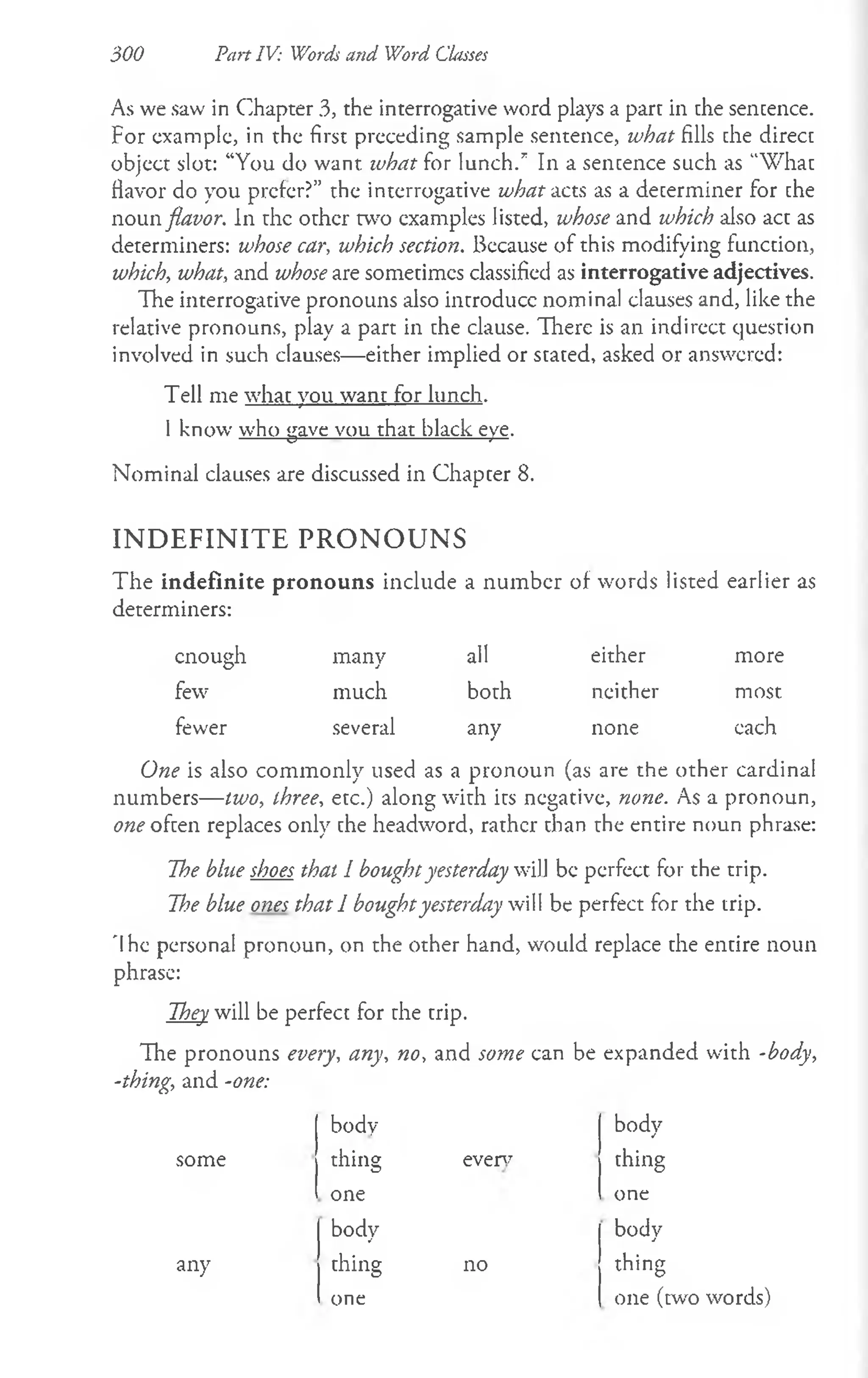 300 Part IV: Words and Word Classes
As we saw in Chapter 3, the interrogative word plays a part in the sentence.
For example, in the first preceding sample sentence, what fills the direct
object slot: “You do want, what for lunch/ In a sentence such as “What
flavor do you prefer?” the interrogative what acts as a determiner for the
noun flavor. In the other two examples listed, whose and which also act as
determiners: whose car, which section. Because of this modifying function,
which, what, and whose are sometimes classified as interrogative adjectives.
The interrogative pronouns also introduce nominal clauses and, like the
relative pronouns, play a part in the clause. There is an indirect question
involved in such clauses— either implied or stated, asked or answered:
Tell me what you want for lunch.
I know who gave vou that black eye.
Nominal clauses are discussed in Chapter 8.
IN D E F IN IT E P R O N O U N S
The indefinite pronouns include a number of words listed earlier as
determiners:
enough many all either more
few much both neither most
fewer several any none each
One is also commonly used as a pronoun (as are the other cardinal
numbers— two, three, etc.) along with its negative, none. As a pronoun,
one often replaces only the headword, rather than the entire noun phrase:
The blue shoes that I boughtyesterday will be perfect for the trip.
The blue ones that 1 boughtyesterday will be perfect for the trip.
'Ihe personal pronoun, on the other hand, would replace the entire noun
phrase:
They will be perfect for the trip.
The pronouns every, any, no, and some can be expanded with -body,
-thing, and -one:
body
everv
some
any
thing
one
body
thing
one
no
body
thing
one
body
thing
one (w o words)
 
