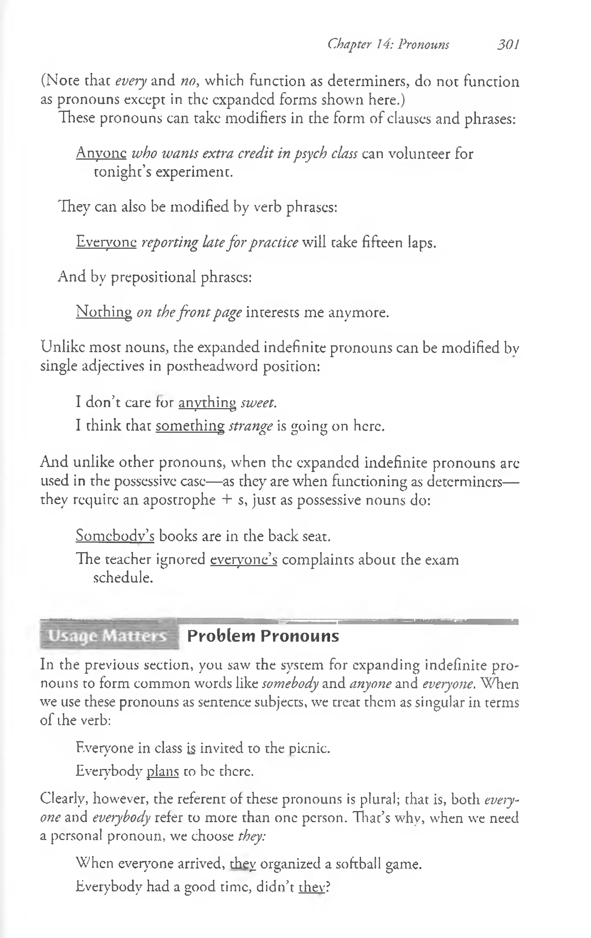 (Note that every and no, which function as determiners, do not function
as pronouns except in the expanded forms shown here.)
These pronouns can take modifiers in the form of clauses and phrases:
Anyone who wants extra credit in psych class can volunteer for
tonight’s experiment.
They can also be modified by verb phrases:
Everyone reporting latefor practice will cake fifteen laps.
And by prepositional phrases:
Nothing on thefront page interests me anymore.
Unlike most nouns, che expanded indefinite pronouns can be modified bv
single adjectives in postheadword position:
I don’t care for anything sweet.
---s
—
^----C
?
I think chat something strawe is "oin<j on here.
------------ 3 O C
1 O
And unlike other pronouns, when the expanded indefinite pronouns are
used in the possessive case— as they are when functioning as determiners—
they require an apostrophe + s, just as possessive nouns do:
Somebody’s books are in che back seat.
The teacher ignored everyone’s complaincs abouc che exam
schedule.
Problem Pronouns
In the previous section, you saw the system for expanding indefinite pro­
nouns to form common words like somebody and anyone and everyone. When
we use these pronouns as sentence subjects, we treat them as singular in terms
of ihe verb:
F.veryone in class is invited to the picnic.
Everybody plans co be there.
Clearly, however, the referent of these pronouns is plural; chat is, both every­
one and everybody refer to more than one person. Thac’s why, when we need
a personal pronoun, we choose they:
When everyone arrived, they organized a softball game.
Everybody had a good time, didn’t they?
Chapter 14: Pronouns 301
 