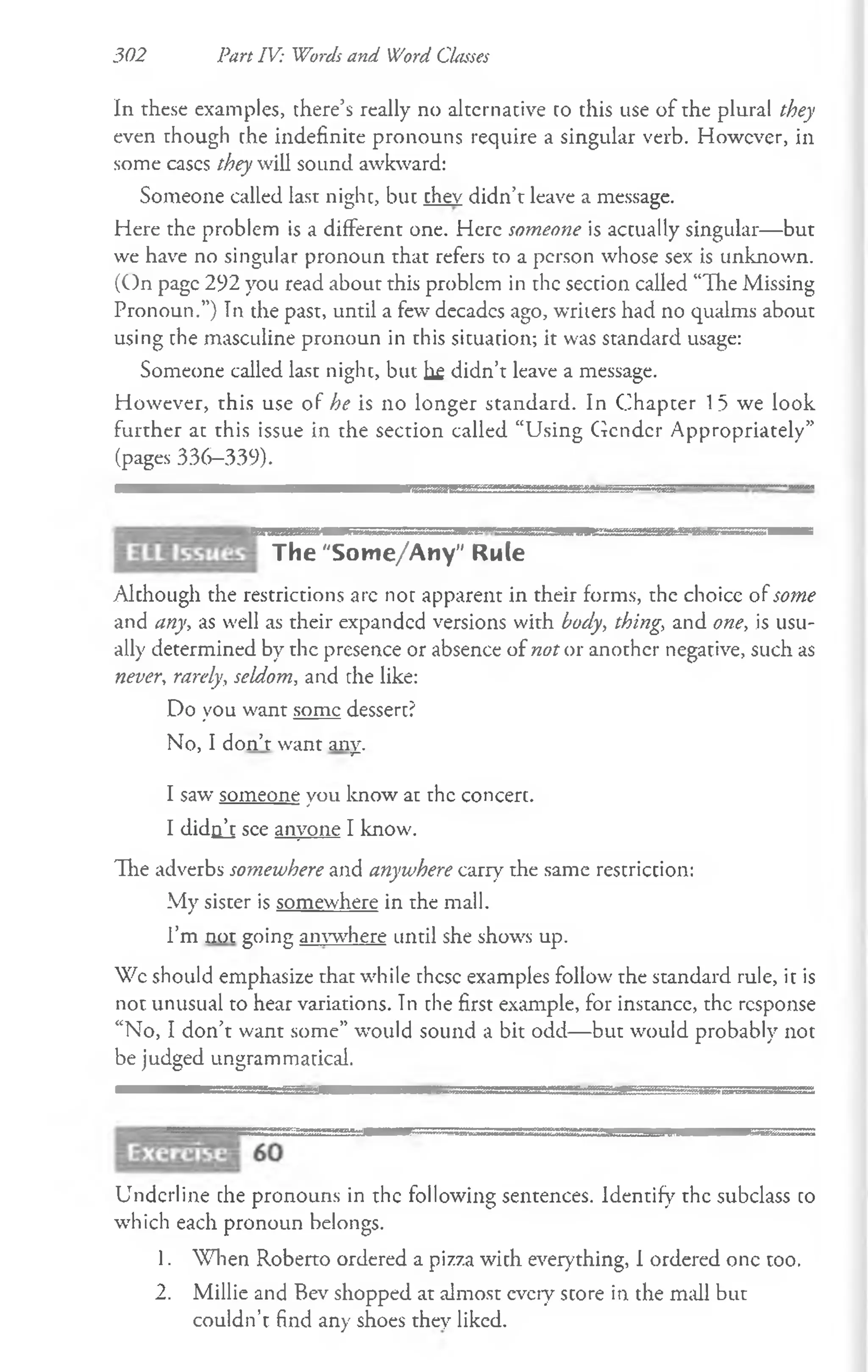 302 Part IV: Words and Word Classes
In these examples, there’s really no alternative to this use of the plural they
even though the indefinite pronouns require a singular verb. However, in
some cases they will sound awkward:
Someone called last nighc, but chev didn’t leave a message.
Here the problem is a different one. Here someone is accually singular—but
we have no singular pronoun that refers to a person whose sex is unknown.
(On page 292 you read about this problem in the seccion called “The Missing
Pronoun.”) In the past, until a few decades ago, writers had no qualms about
using che masculine pronoun in this situation; it was standard usage:
Someone called last night, but hf didn’t leave a message.
However, this use of he is no longer standard. In Chapter 15 we look
further at this issue in the section called “Using Gender Appropriately”
(pages 336—
339).
The "Some/Any" Rule
Alchough the restrictions arc not apparent in their forms, the choice of some
and any, as well as their expanded versions with body, thing, and one, is usu­
ally determined by the presence or absence of not or another negative, such as
never, rarely, seldom, and the like:
Do you want some dessert?
No, I don’t want any.
I saw someone you know at the concert.
I didnj see anyone I know.
The adverbs somewhere and anywhere carry the same restriction:
My sister is somewhere in the mall.
I’m not going anw here until she shows up.
Wc should emphasize that while these examples follow the standard rule, it is
not unusual to hear variations. Tn the first example, for instance, the response
“No, I don’t want some” would sound a bit odd— but would probably not
be judged ungrammatical.
Underline che pronouns in the following sentences. Identify the subclass co
which each pronoun belongs.
1. When Roberto ordered a pizza wich everything, I ordered one too.
2. Millie and Bev shopped at almost every score in the mall but
couldn’t find any shoes they liked.
 