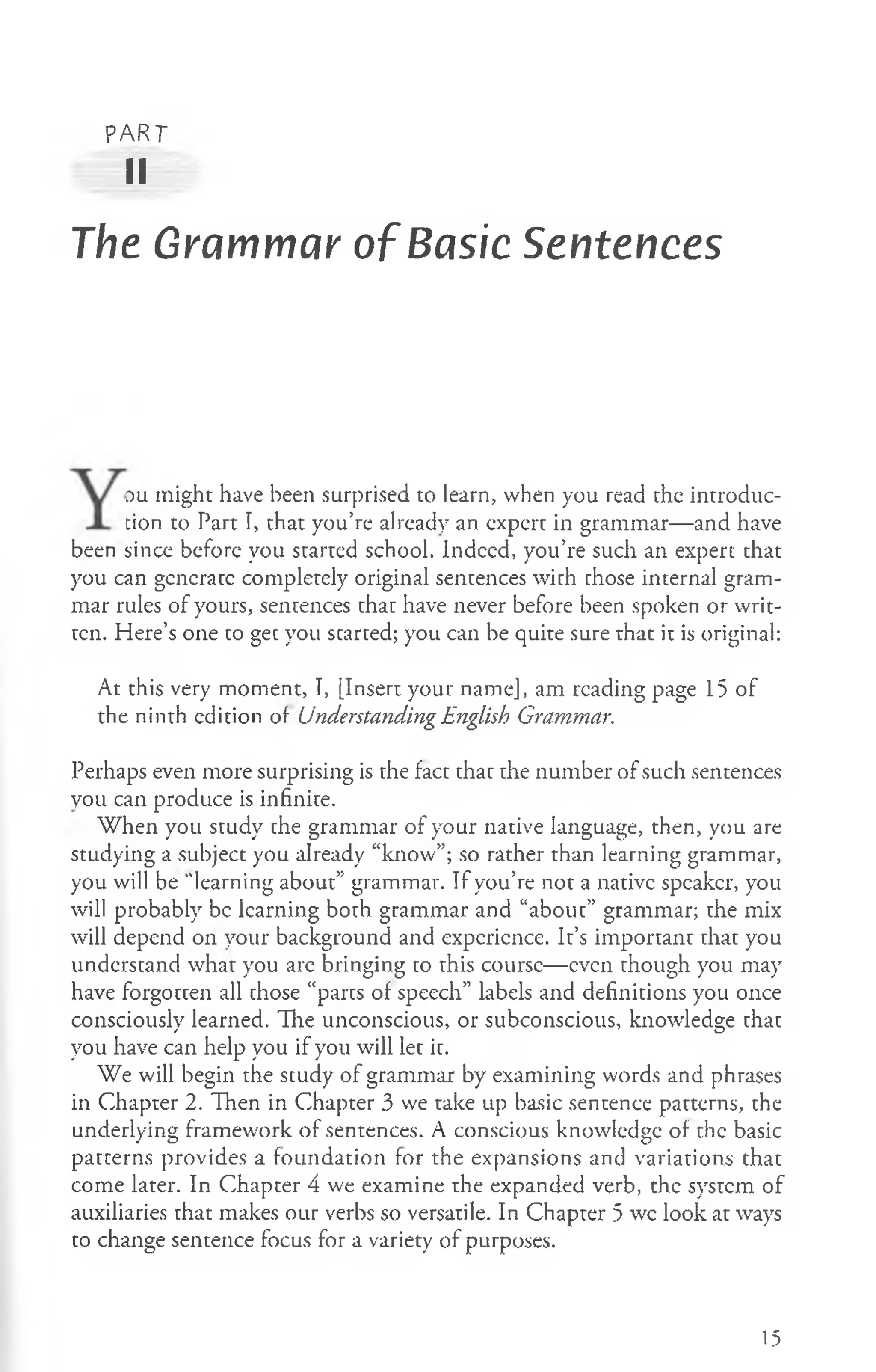 PART
II
The Grammar of Basic Sentences
du might have been surprised to learn, when you read the introduc­
tion to Part I, that you’re already an expert in grammar— and have
been since before you started school. Indeed, you’re such an expert that
you can generate completely original sentences with chose internal gram­
mar rules of yours, sentences thar have never before been spoken or writ­
ten. Here’s one to get you started; you can be quite sure that it is original:
At this very moment, I, [Insert your name], am reading page 15 of
the ninth edition of Understanding English Grammar.
Perhaps even more surprising is the fact that the number of such sentences
you can produce is infinite.
When you study the grammar of your native language, then, you are
studying a subject you already “know”; so rather than learning grammar,
you will be "learning about” grammar. If you’re not a native speaker, you
will probably be learning both grammar and “about” grammar; the mix
will depend on your background and experience. It’s important chat you
understand what you arc bringing to this course— even though you may
have forgotten all chose “parts of speech” labels and definitions you once
consciously learned. The unconscious, or subconscious, knowledge chac
you have can help you if you will lec ic.
We will begin the scudy of grammar by examining words and phrases
in Chapter 2. Then in Chapter 3 we take up basic sentence patterns, the
underlying framework of sentences. A conscious knowledge of the basic
patcerns provides a foundation for the expansions and variations that
come later. In Chapter 4 we examine the expanded verb, the system of
auxiliaries that makes our verbs so versatile. In Chapter 5 we look at ways
co change sentence focus for a variety of purposes.
15
 