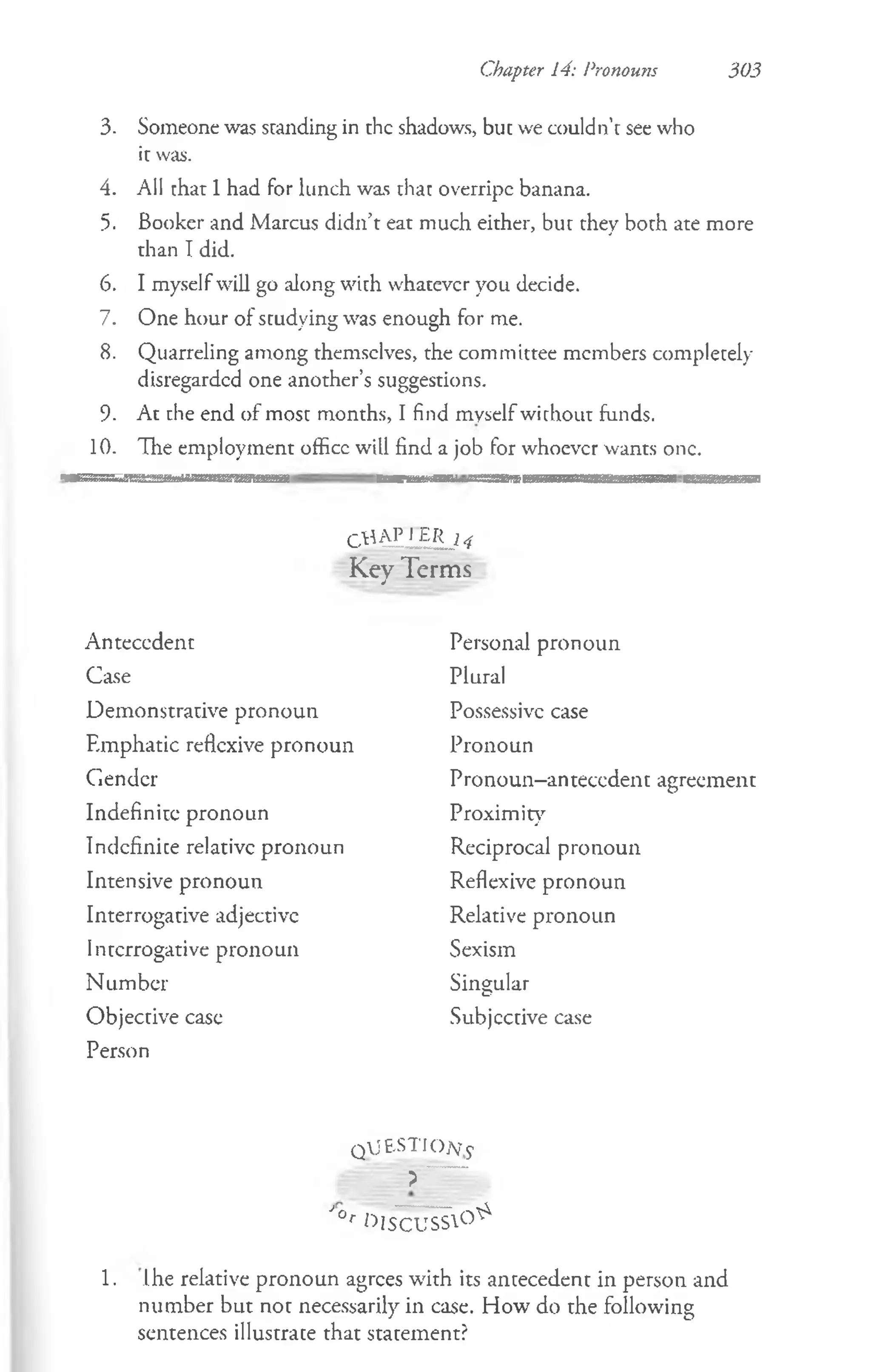 Chapter 14: Pronouns 303
3. Someone was standing in the shadows, but we couldn’t see who
it was.
4. All that 1had for lunch was that overripe banana.
5. Booker and Marcus didn’t eat much either, but they both ate more
than I did.
6. I myself will go along with whatever you decide.
7. One hour of studying was enough for me.
8. Quarreling among themselves, the committee members completely-
disregarded one another’s suggestions.
9. At the end of most months, I find myselfwithout funds.
10. The employment office will find a job for whoever wants one.
CUAJ’JJETL 14
Key Terms
Antecedent
Case
Demonstrative pronoun
Emphatic reflexive pronoun
Gender
Indefinite pronoun
Indefinite relative pronoun
Intensive pronoun
Interrogative adjective
Interrogative pronoun
Number
Objective case
Person
Personal pronoun
Plural
Possessive case
Pronoun
Pronoun-anteccdent agreement
Proximity
Reciprocal pronoun
Reflexive pronoun
Relative pronoun
Sexism
Singular
Subjective case
Q jjE S T IO jy y
?
J°r ttlSCUSS°^
1. Ihe relative pronoun agrees with its antecedent in person and
number but not necessarily in case. How do the following
sentences illustrate that statement?
 