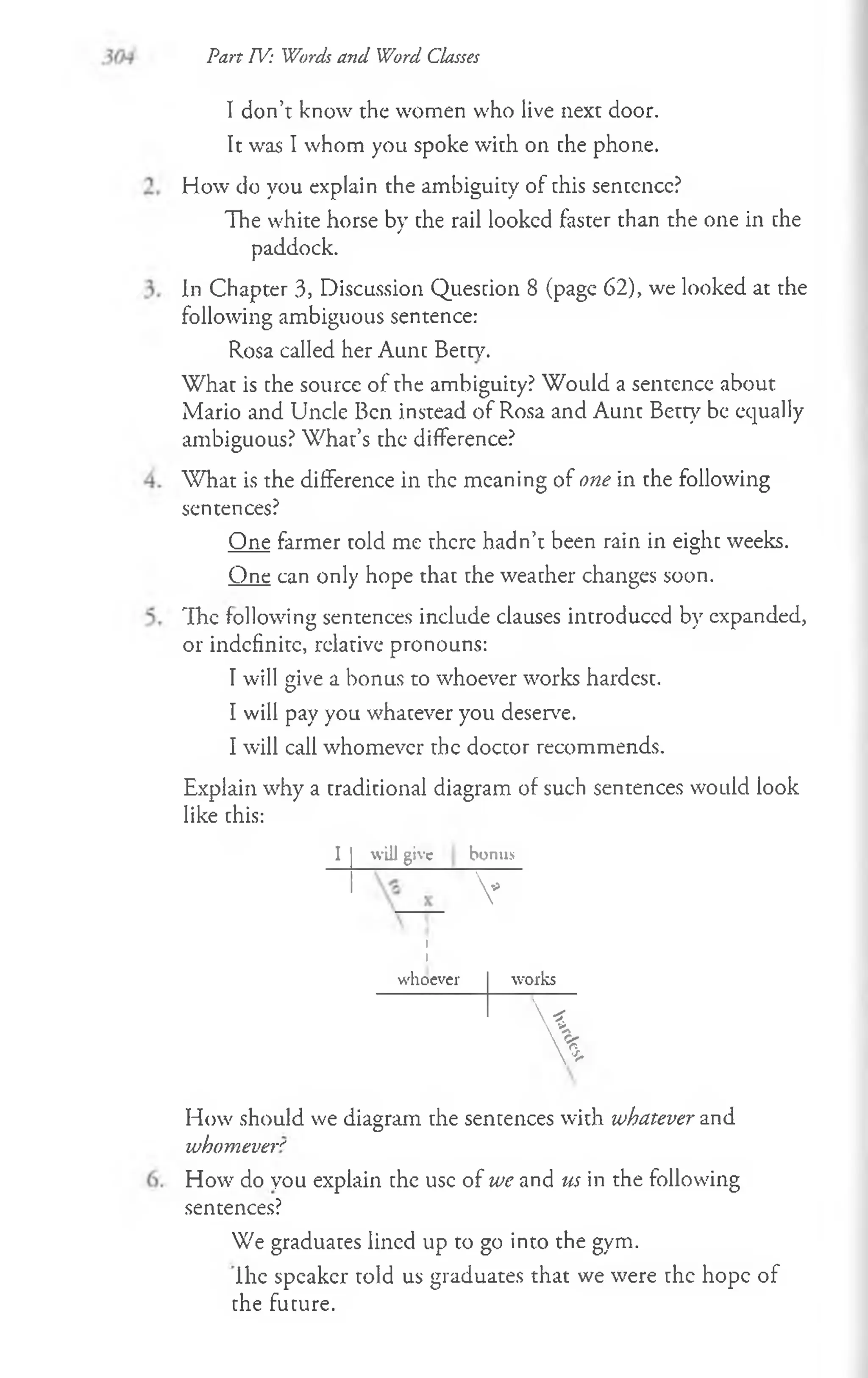 I don’t know the women who live next door.
It was I whom you spoke with on che phone.
How do you explain the ambiguity of chis sencencc?
The white horse by che rail looked faster than the one in che
paddock.
In Chapter 3, Discussion Question 8 (page 62), we looked at the
following ambiguous sentence:
Rosa called her Aunc Been7
.
Whac is che source of the ambiguity? Would a sentence about
Mario and Uncle Ben instead of Rosa and Aunt Betty be equally
ambiguous? W hat’s chc difference?
W hat is the difference in the meaning of one in the following
sentences?
One farmer told me there hadn’t been rain in eight weeks.
One can only hope thac che weacher changes soon.
The following sentences include clauses introduced by expanded,
or indefinite, relative pronouns:
I will give a bonus to whoever works hardest.
I will pay you whatever you deserve.
I will call whomever the doccor recommends.
Explain why a traditional diagram of such sentences would look
like chis:
Part TV: Words and Word Classes
I will give bonus
V
I
I
whoever works
<
 W
%
How should we diagram che sencences with whatever and
whomever''
How do you explain che use of we and us in the following
sentences?
We graduates lined up to go into the gym.
ihe speaker told us graduates that we were chc hope of
che fucure.
 