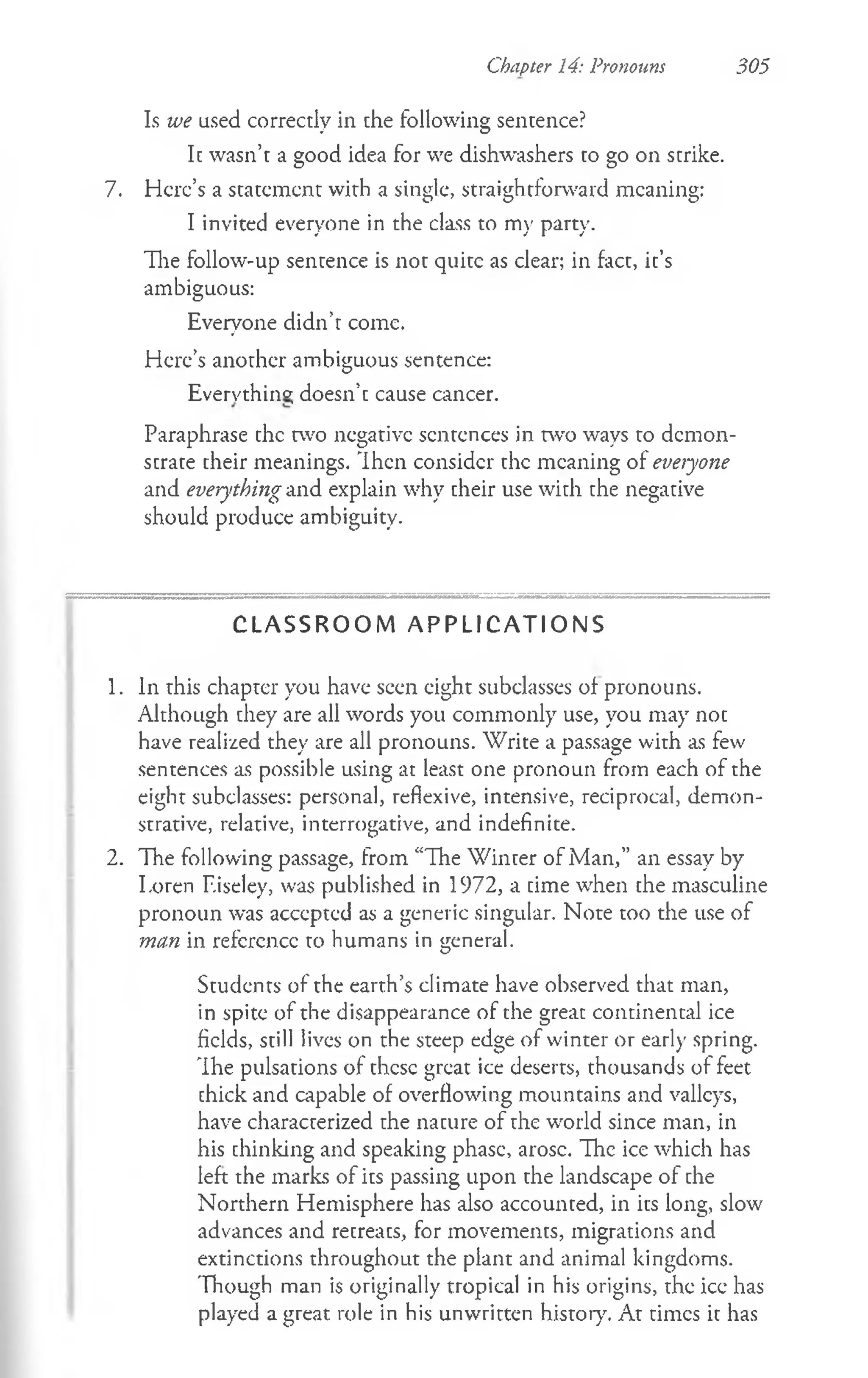 Is we used correctly in che following sencence?
Ic wasn’t a good idea for we dishwashers to go on scrike.
7. Here’s a scacemcnt with a single, straightforward meaning:
I invited everyone in the class to my party.
The follow-up sentence is not quite as clear; in fact, it’s
ambiguous:
Everyone didn’t come.
Here’s another ambiguous sentence:
Evervthino; doesn’t cause cancer.
Paraphrase the two negative sentences in two ways to demon­
strate cheir meanings. Then consider chc meaning of everyone
and everything and explain why cheir use wich che negacive
should produce ambiguity.
Chapter 14: Pronouns 305
C L A S S R O O M A P P L I C A T I O N S
1. In this chapter you have seen eight subclasses of pronouns.
Although they are all words you commonly use, you may not
have realized they are all pronouns. Write a passage with as few
sentences as possible using at least one pronoun from each of the
eight subclasses: personal, reflexive, intensive, reciprocal, demon­
strative, relative, interrogative, and indefinite.
2. The following passage, from “The Winter of Man,” an essay by
I.oren F.iseley, was published in 1972, a time when the masculine
pronoun was accepted as a generic singular. Note too the use of
man in reference to humans in general.
Students of the earth’s climate have observed that man,
in spite of the disappearance of the great continental ice
fields, still lives on the steep edge of winter or early spring.
The pulsations of these great ice deserts, thousands of feet
thick and capable of overflowing mountains and valleys,
have characterized the nature of the world since man, in
his thinking and speaking phase, arose. The ice which has
left the marks of its passing upon the landscape of the
Northern Hemisphere has also accounted, in its long, slow
advances and retreats, for movements, migrations and
extinctions throughout the plant and animal kingdoms.
Though man is originally tropical in his origins, the ice has
played a great role in his unwritten history. At times it has
 