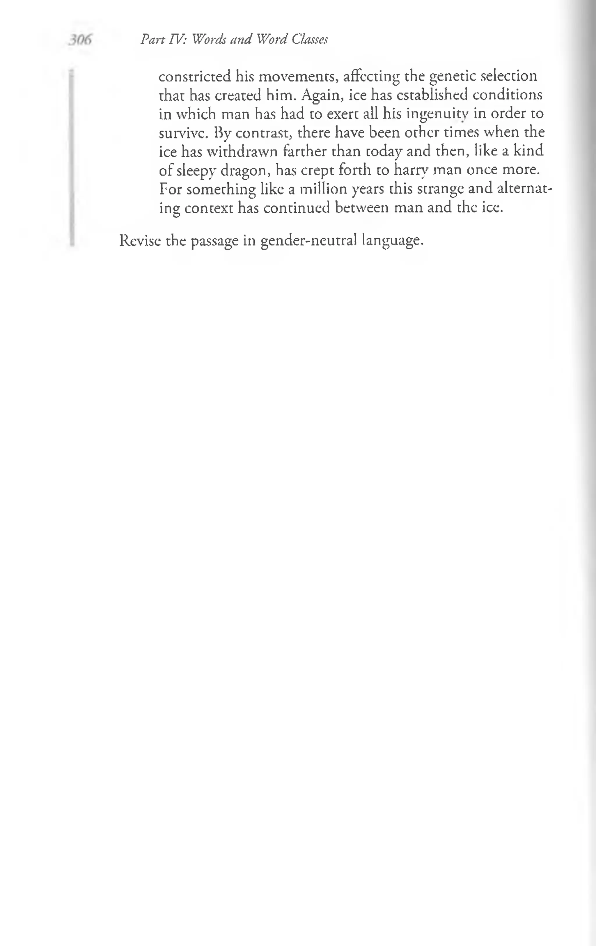 Part IV: Words and Word Classes
constricted his movements, affecting the genetic selection
that has created him. Again, ice has established conditions
in which man has had to exert all his ingenuity in order to
survive. By contrast, there have been other times when the
ice has withdrawn farther than today and then, like a kind
of sleepy dragon, has crept forth to harry man once more.
For something like a million years this strange and alternat­
ing context has continued between man and the ice.
Revise the passage in gender-neutral language.
 