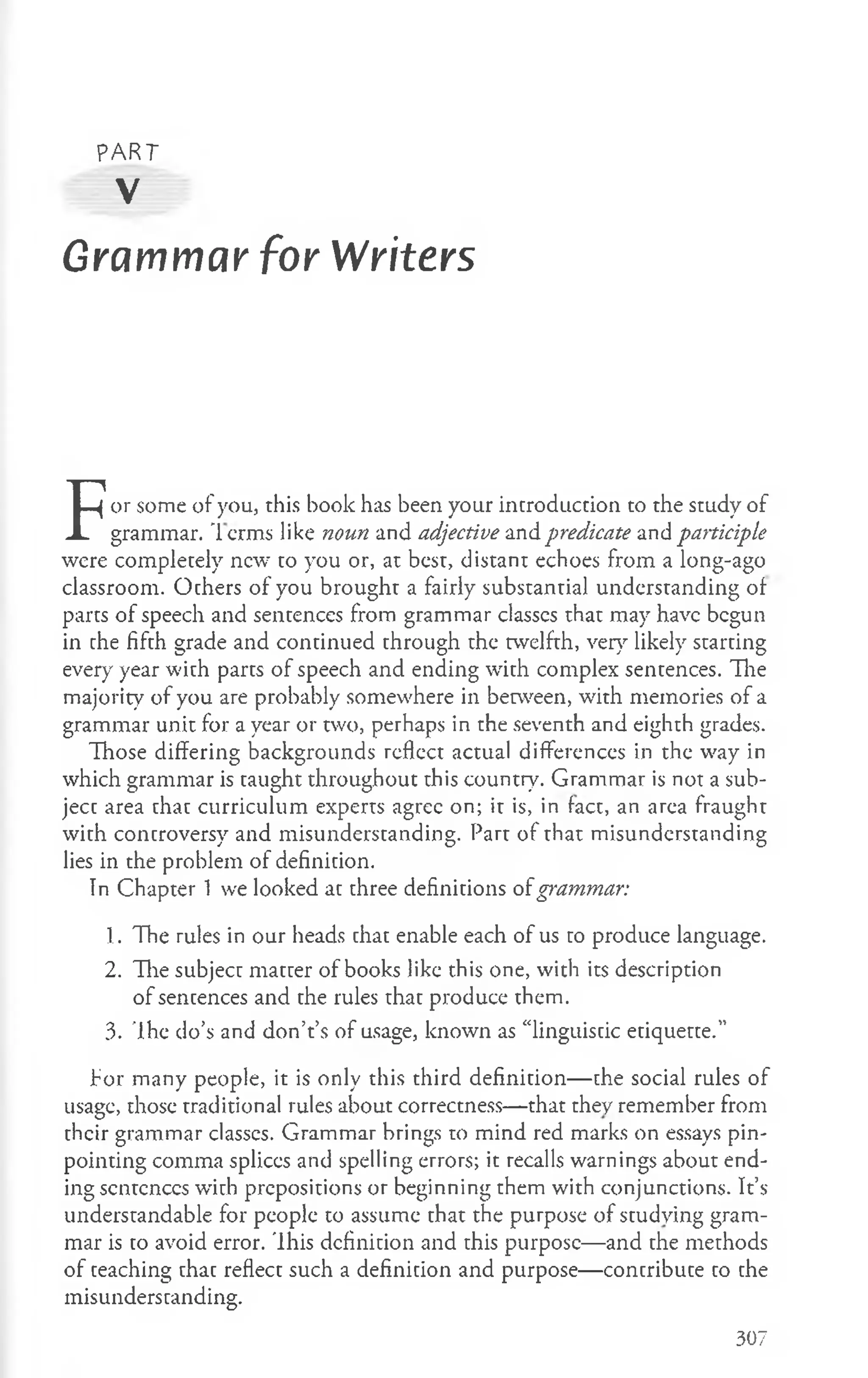 PART
V
Grammar for Writers
F
or some of you, this book has been your introduction to the study of
grammar. T erms like noun and adjective and predicate and participle
were completely new to you or, at best, distant echoes from a long-ago
classroom. Others of you brought a fairly substantial understanding of
parts of speech and sentences from grammar classcs that may have begun
in the fifth grade and continued through the twelfth, very likely starting
every year with parts of speech and ending with complex sentences. The
majority of you are probably somewhere in between, with memories of a
grammar unit for a year or two, perhaps in the seventh and eighth grades.
Those differing backgrounds reflect actual differences in the way in
which grammar is taught throughout this country. Grammar is not a sub­
ject area that curriculum experts agree on; it is, in fact, an area fraught
with controversy and misunderstanding. Part of that misunderstanding
lies in the problem of definition.
In Chapter 1 we looked at three definitions ofgrammar:
1. The rules in our heads that enable each of us to produce language.
2. The subject matter of books like this one, with its description
of sentences and the rules that produce them.
3. The do’s and don’t’s of usage, known as “linguistic etiquette.”
Tor many people, it is only this third definition— the social rules of
usage, those traditional rules about correctness— that they remember from
their grammar classes. Grammar brings to mind red marks on essays pin­
pointing comma splices and spelling errors; it recalls warnings about end­
ing scntcnccs with prepositions or beginning them with conjunctions. It’s
understandable for people to assume that the purpose of studying gram­
mar is to avoid error. This definition and this purpose— and the methods
of teaching that reflect such a definition and purpose— contribute to the
misunderstanding.
307
 