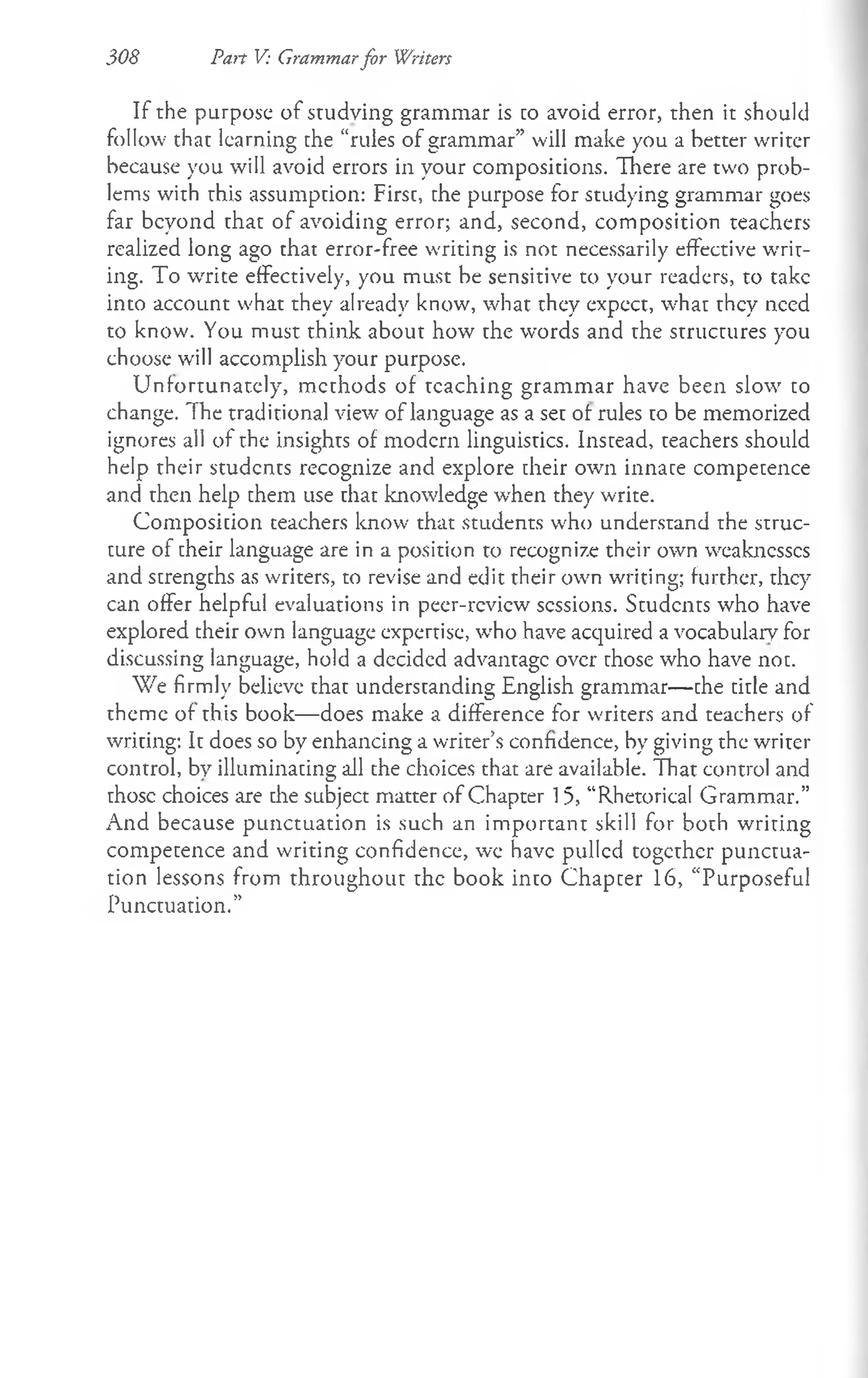 308 Pan V: Grammarfor Writers
If the purpose of studying grammar is to avoid error, then it should
follow that learning the “rules of grammar” will make you a better writer
because you will avoid errors in your compositions. There are two prob­
lems with this assumption: First, the purpose for studying grammar goes
far beyond that of avoiding error; and, second, composition teachers
realized long ago that error-free writing is not necessarily effective writ­
ing. To write effectively, you must be sensitive to your readers, to take
into account what they already know, what they expect, what they need
to know. You must think about how the words and the structures you
choose will accomplish your purpose.
Unfortunately, methods of teaching grammar have been slow to
change. The traditional view of language as a set ot rules to be memorized
ignores all of the insights of modern linguistics. Instead, teachers should
help their students recognize and explore their own innate competence
and then help them use that knowledge when they write.
Composition teachers know that students who understand the struc­
ture of their language are in a position to recognize their own weaknesses
and strengths as writers, to revise and edit their own writing; further, they
can offer helpful evaluations in peer-review sessions. Students who have
explored their own language expertise, who have acquired a vocabulary for
discussing language, hold a decided advantage over those who have not.
We firmly believe that understanding English grammar— the title and
theme of this book— does make a difference for writers and teachers of
writing: It does so by enhancing a writer’s confidence, by giving the writer
control, by illuminating all the choices that are available. That control and
those choices are die subject matter of Chapter 15, “Rhetorical Grammar.”
And because punctuation is such an important skill for both writing
competence and writing confidence, we have pulled together punctua­
tion lessons from throughout the book into Chapter 16, “Purposeful
Punctuation.”
 