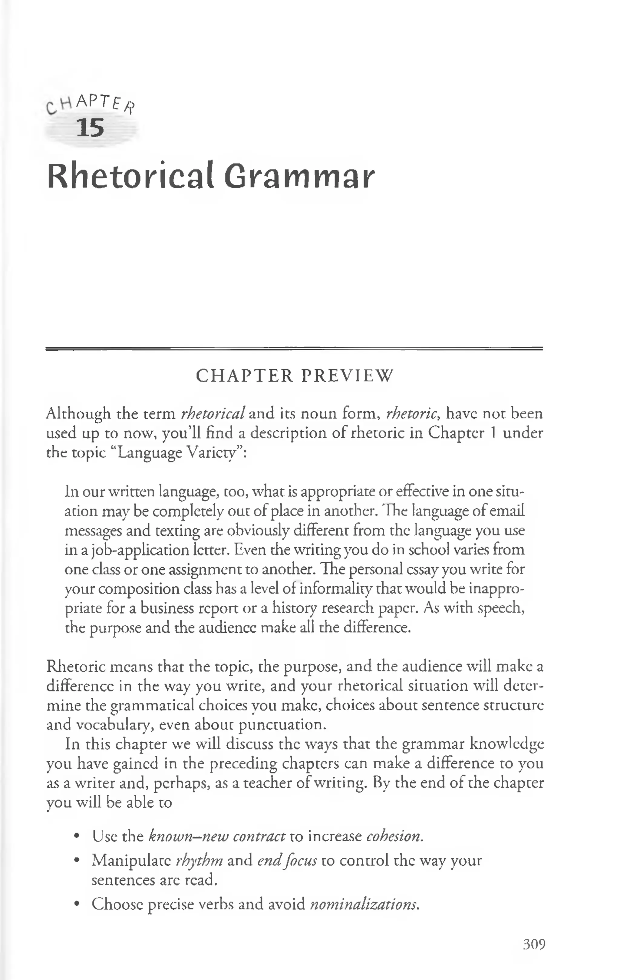 A P T f /
j>
15
Rhetorical Grammar
C H A P T E R P R E V IE W
Although the term rhetorical and its noun form, rhetoric, have not been
used up to now, you’ll find a description of rhetoric in Chapter 1 under
the topic “Language Variety”:
in our written language, coo, what is appropriate or effective in one situ­
ation may be completely out of place in another. 'Ihe language of email
messages and texting are obviously different from the language you use
in a job-application letter. Even the writing you do in school varies from
one class or one assignment to another. The personal essay you write for
your composition class has a level of informality that would be inappro­
priate for a business report or a history research paper. As with speech,
the purpose and the audiencc make all the difference.
Rhetoric means that the topic, the purpose, and the audience will make a
difference in the way you write, and your rhetorical situation will deter­
mine the grammatical choices you make, choices about sentence structure
and vocabulary, even about punctuation.
In this chapter we will discuss the ways that the grammar knowledge
you have gained in the preceding chapters can make a difference to you
as a writer and, perhaps, as a teacher of writing. By the end of the chapter
you will be able to
• Use the known—
new contract to increase cohesion.
• Manipulate rhythm and endfocus to control the way your
sentences are read.
• Choose precise verbs and avoid nominalizations.
309
 