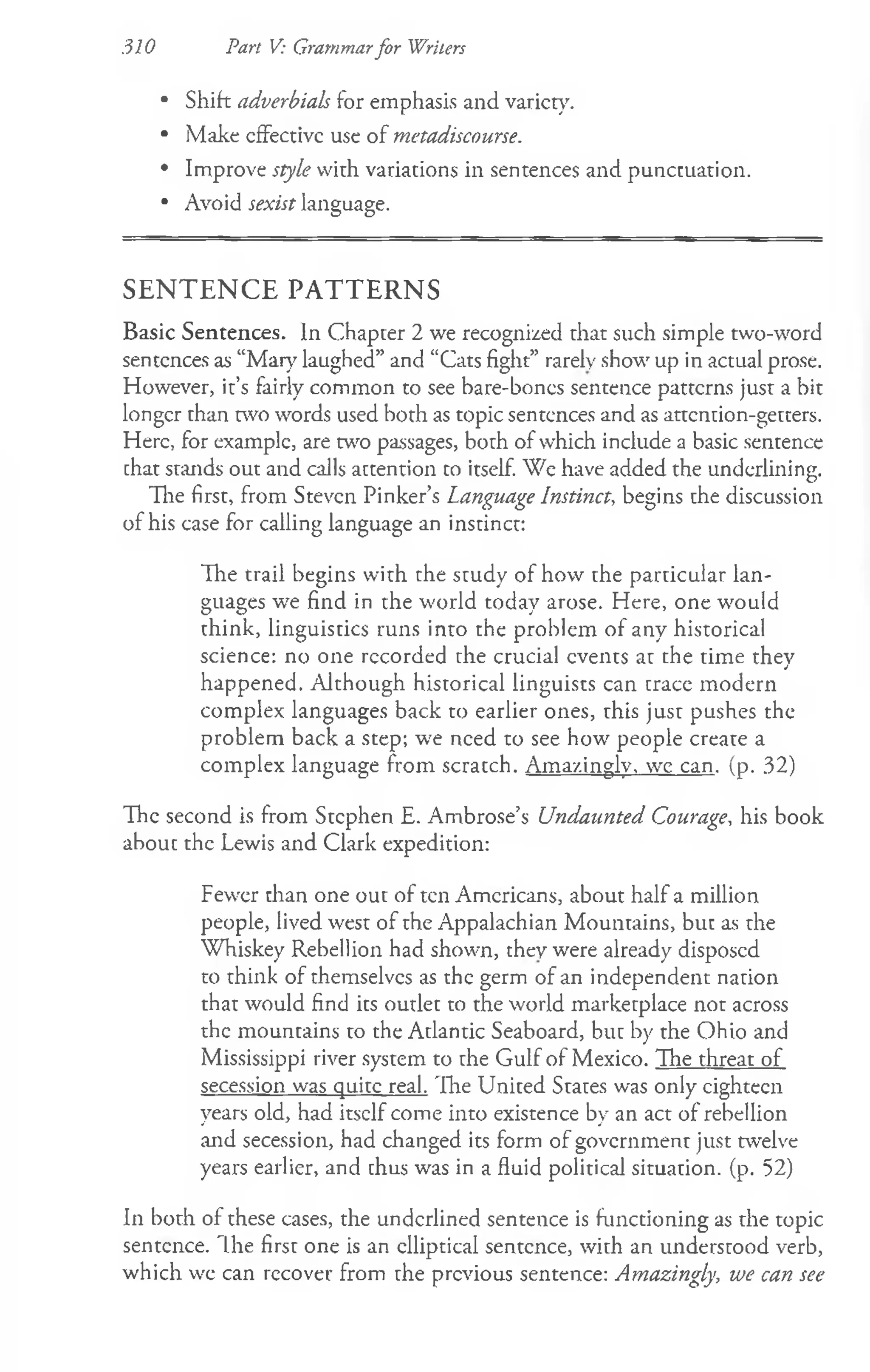 310 Part V: Grammarfor Writers
• Shift adverbials for emphasis and variety.
• Make cfFectivc use of metadiscourse.
• Improve style with variations in sentences and punctuation.
• Avoid sexist language.
S E N T E N C E P A T T E R N S
Basic Sentences. In Chapter 2 we recognized that such simple two-word
sentences as “Maty laughed” and “Cats fight” rarely show up in actual prose.
However, it’s fairly common to see bare-boncs sentence patterns just a bit
longer than two words used both as topic sentences and as attention-getters.
Here, for example, are w o passages, both of which include a basic sentence
chat stands out and calls accention to itself. We have added the underlining.
The first, from Steven Pinker’s Language Instinct, begins the discussion
of his case for calling language an instinct:
The trail begins with the study of how the particular lan­
guages we find in the world today arose. Here, one would
think, linguistics runs into the problem of any historical
science: no one recorded the crucial events at the time they
happened. Although historical linguists can trace modern
complex languages back to earlier ones, this just pushes the
problem back a step; we need to see how people create a
complex language from scratch. Amazingly, we can, (p. 32)
The second is from Stephen E. Ambrose’s Undaunted Courage, his book
about the Lewis and Clark expedition:
Fewer than one out of ten Americans, about half a million
people, lived west of the Appalachian Mountains, but as the
Whiskey Rebellion had shown, they were already disposed
to think of themselves as the germ of an independent nation
that would find its outlet to the world marketplace not across
the mountains to the Atlantic Seaboard, but by the Ohio and
Mississippi river system to the Gulf of Mexico. The threat of
secession was quite real. 'Ihe United States was only eighteen
years old, had itself come into existence by an act of rebellion
and secession, had changed its form of government just twelve
years earlier, and thus was in a fluid political situation, (p. 52)
In both of these cases, the underlined sentence is functioning as the topic
sentence. The first one is an elliptical sentence, with an understood verb,
which we can recover from the previous sentence: Amazingly, we can see
 