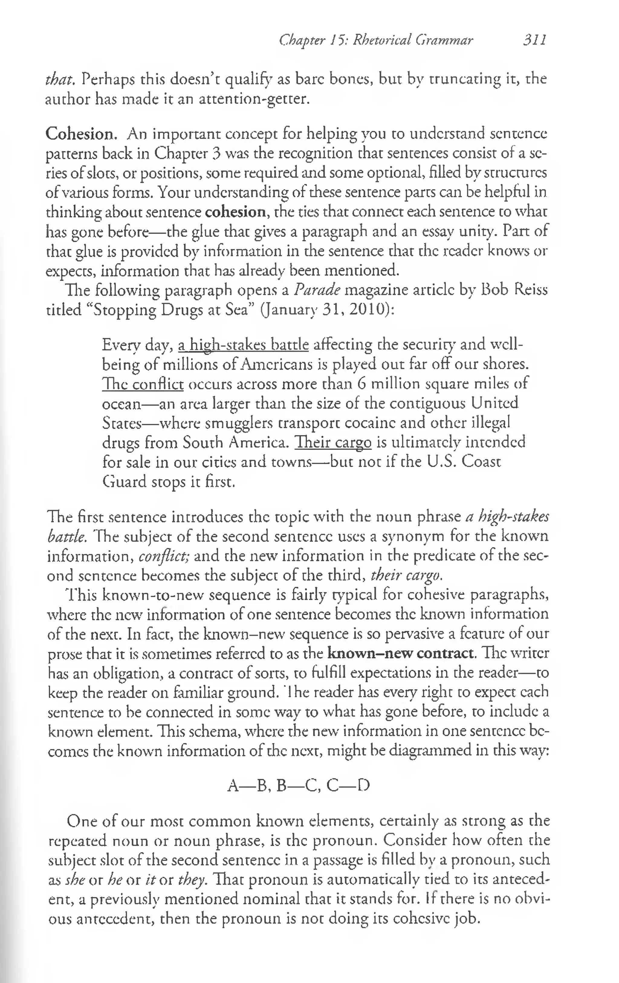 Chapter 15: Rhetorical Grammar 311
that. Perhaps this doesn’t qualify as bare bones, but by truncating it, the
author has made it an attention-getter.
Cohesion. An important concept for helping you to understand sentence
patterns back in Chapter 3 was the recognition that sentences consist of a sc­
ries ofslots, or positions, some required and some optional, filled by structures
ofvarious forms. Your understanding of these sentence parts can be helpful in
thinking about sencence cohesion, the ties that connect each sentence cowhac
has gone before— the glue thac gives a paragraph and an essay unity. Pan of
chac glue is provided by information in the sentence that the reader knows or
expects, information that has already been mentioned.
The following paragraph opens a Parade magazine articlc by Bob Reiss
titled “Stopping Drugs at Sea” (January 31, 2010):
Every day, a high-stakes battle affecting che security and well­
being of millions of Americans is played out far off our shores.
The conflict occurs across more than 6 million square miles of
ocean— an area larger than the size of the contiguous United
States—where smugglers cransporc cocainc and ocher illegal
drugs from South America. Their cargo is ultimately intended
for sale in our cities and towns— but not if the U.S. Coast
Guard stops it first.
The first sentence introduces the topic with the noun phrase a high-stakes
battle. The subject of the second sentence uses a synonym for the known
information, conflict; and the new information in the predicate of the sec­
ond scntcnce becomes the subject of che third, their cargo.
This known-to-new sequence is fairly typical for cohesive paragraphs,
where the new' information of one sentence becomes the known information
of the next. In fact, the known-new sequence is so pervasive a feature of our
prose that it is sometimes referred to as the known-new contract. The writer
has an obligation, a concracc of sorts, to fulfill expectations in the reader— to
keep the reader on familiar ground. '1he reader has every right to expect cach
sentence to be connected in some way to what has gone before, to include a
known element. This schema, where the new information in one sentence be­
comes the known information of the next, might be diagrammed in this way:
A— B, B— C, C— D
One of our most common known elements, certainly as strong as the
repeated noun or noun phrase, is the pronoun. Consider how often the
subject slot of the second sentence in a passage is filled bv a pronoun, such
as she or he or it or they. That pronoun is automatically tied to its anteced­
ent, a previously mentioned nominal that it stands for. If there is no obvi­
ous antecedent, then the pronoun is not doing its cohesive job.
 