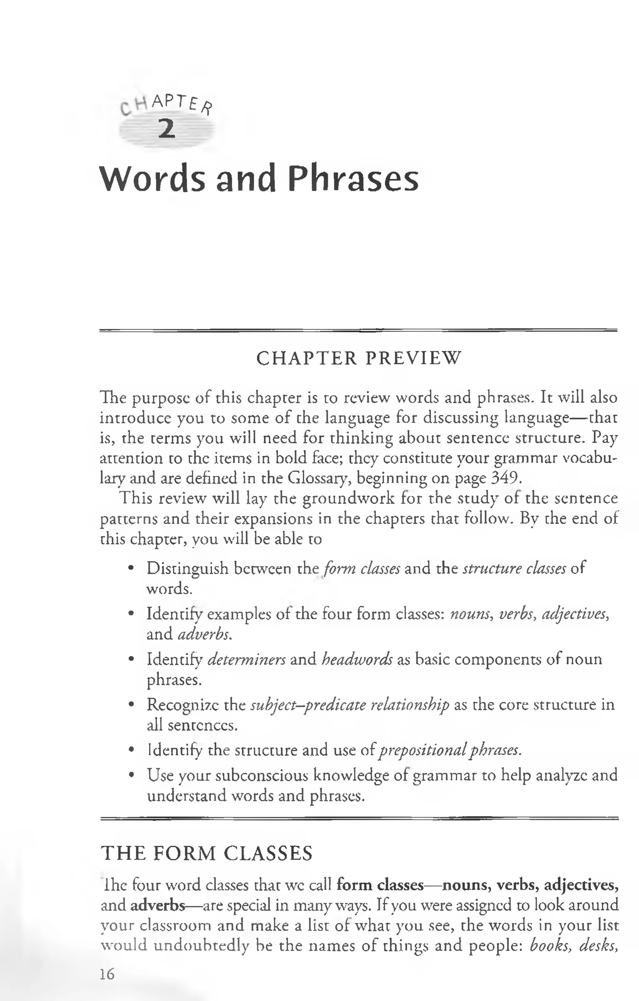 APTf^
2
Words and Phrases
C H A P T E R P R E V IE W
The purpose of this chapter is to review words and phrases. It will also
introduce you to some of the language for discussing language— that
is, the terms you will need for thinking about sentence structure. Pay
attention to the items in bold face; they constitute your grammar vocabu­
lary and are defined in the Glossary, beginning on page 349.
This review will lay the groundwork for the study of the sentence
patterns and their expansions in the chapters that follow. By the end of
this chapter, you will be able to
• Distinguish between the form classes and the structure classes of
words.
• Identify examples of the four form classes: nouns, verbs, adjectives,
and adverbs.
• Identify determiners and headwords as basic components of noun
phrases.
• Recognize the subject—
predicate relationship as the core structure in
all sentences.
• Identify the structure and use ofprepositionalphrases.
• Use your subconscious knowledge of grammar to help analyze and
understand words and phrases.
THE FORM CLASSES
ihe four word classes that wc call form classes—nouns, verbs, adjectives,
and adverbs—are special in many ways. If you were assigned to look around
your classroom and make a list of what you see, the words in your list
would undoubtedly be the names of things and people: books, desks,
16
 
