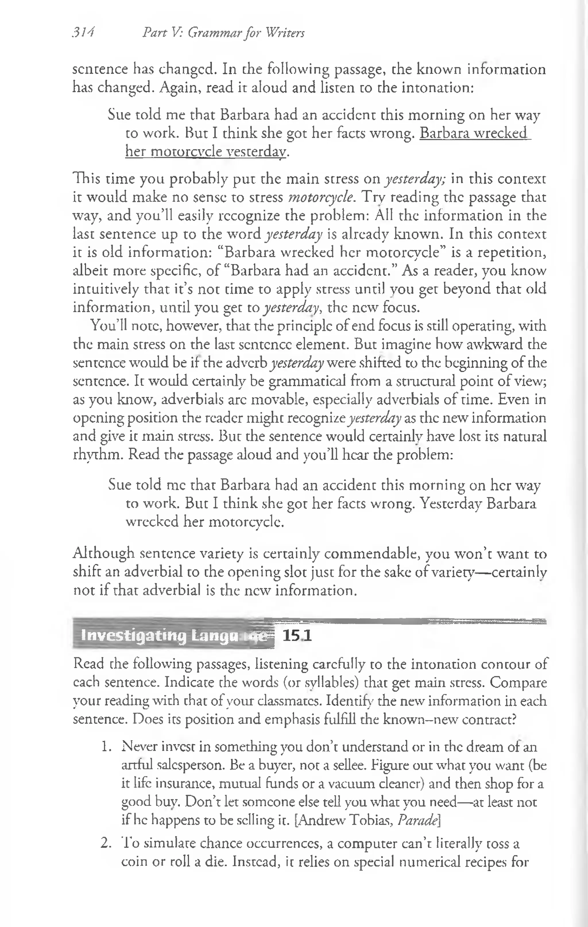 314 Part V: Grammarfor Writers
sentence has changed. In che following passage, che known information
has changed. Again, read it aloud and listen co che intonation:
Sue told me that Barbara had an accident this morning on her way
to work. But I think she got her facts wrong. Barbara wrecked
her motorcycle yesterday.
This time you probably put the main stress on yesterday; in this context
it would make no sense to stress motorcycle. Try reading the passage that
way, and you’ll easily recognize the problem: All the information in the
last sentence up to the word yesterday is already known. In this context
it is old information: “Barbara wrecked her motorcycle” is a repetition,
albeit more specific, of “Barbara had an accident.” As a reader, you know
intuitively that it’s not time to apply stress until you get beyond that old
information, until you get to yesterday, the new focus.
You’ll note, however, that the principle of end focus is still operating, with
the main stress on the last scntcncc element. But imagine how awkward the
sentence would be if the adverbyesterday were shifted to the beginning of the
sentence. It would certainly be grammatical from a stmctural point of view;
as you know, adverbials arc movable, especially adverbials of time. Even in
opening position the reader might recognizeyesterday as the new information
and give it main stress. But the sentence would certainly have lost its natural
rhythm. Read the passage aloud and you’ll hear die problem:
Sue told me that Barbara had an accident this morning on her way
to work. But I think she got her facts wrong. Yesterday Barbara
wrecked her motorcycle.
Although sentence variety is certainly commendable, you won’t want to
shift an adverbial to the opening slot just for the sake of variety— certainly
not if that adverbial is the new information.
M 1 5 1
Read che following passages, listening carefully to the intonation contour of
cach sentence. Indicate che words (or syllables) that get main stress. Compare
your reading with that ofyour classmatcs. Identify the new information in each
sentence. Does its position and emphasis fulfill the known-new contract?
1. Never invest in something you don’t understand or in the dream of an
artful salesperson. Be a buyer, not a sellee. Figure out what you want (be
it life insurance, mutual funds or a vacuum cleaner) and then shop for a
good buy. Don’t let someone else tell you what you need—at least not
if he happens to be selling ic. [Andrew Tobias, Parade]
2. To simulate chance occurrences, a computer can’t literally coss a
coin or roll a die. Instead, ic relies on special numerical recipes for
Investigating Langa i
 