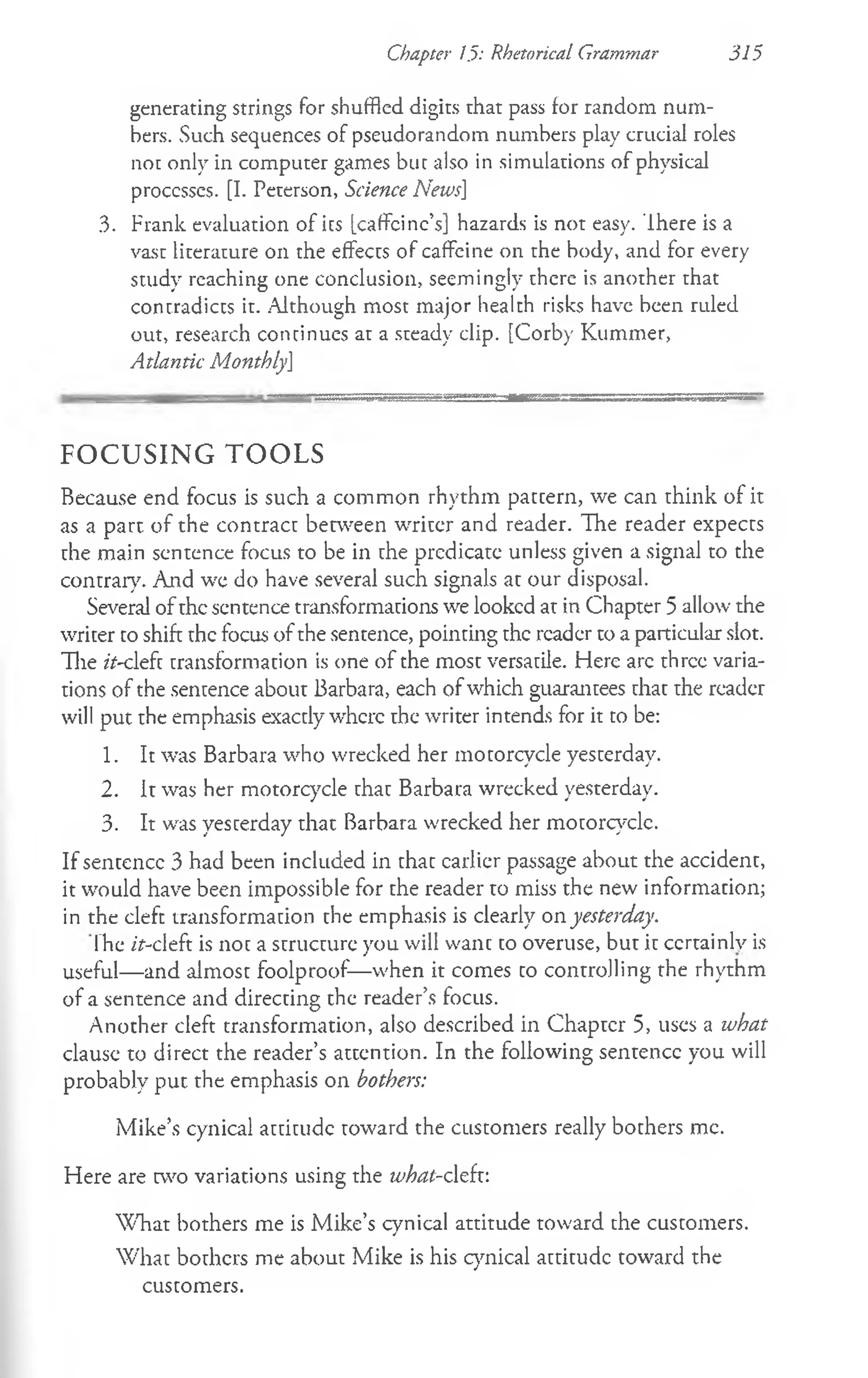 Chapter 1.5: Rhetorical Grammar 315
generating strings for shuffled digits that pass for random num­
bers. Such sequences of pseudorandom numbers play crucial roles
not only in computer games but also in simulations of physical
processes. [I. Peterson, Science News]
3. Frank evaluation of ics [caffcinc’s] hazards is not easy. There is a
vast literature on the effects of caffeine on the body, and for every
study reaching one conclusion, seemingly there is another that
contradicts it. Although most major health risks have been ruled
out, research continues at a steady clip. [Corby Kummer,
Atlantic MonthlyJ
F O C U S IN G T O O L S
Because end focus is such a common rhythm pattern, we can think of it
as a part of the contract between writer and reader. The reader expects
the main sentence focus to be in the predicate unless given a signal to the
contrary. And we do have several such signals at our disposal.
Several of the sentence transformations we looked at in Chapter 5 allow the
writer to shift the focus of the sentence, pointing the reader to a particular slot.
The it-cleft transformation is one of the most versatile. Here arc three varia­
tions of the sentence about Barbara, each of which guarantees that the reader
will put the emphasis exactly where the writer intends for it to be:
1. It was Barbara who wrecked her motorcycle yesterday.
2. It was her motorcycle that Barbara wrecked yesterday.
3. It was yesterday that Barbara wrecked her motorcyclc.
If sentence 3 had been included in that earlier passage about the accident,
it would have been impossible for the reader to miss the new information;
in the cleft transformation the emphasis is clearly on yesterday.
The /Y-cleft is not a structure you will want to overuse, but it ccrtainlv is
useful— and almost foolproof—when it comes to controlling the rhythm
of a sentence and directing the reader’s focus.
Another cleft transformation, also described in Chapter 5, uses a what
clause to direct the reader’s attention. In the following sentence you will
probably put the emphasis on bothers:
Mike’s cynical attitude toward the customers really bothers me.
Flere are two variations using the what-cleft:
W hat bothers me is Mike’s cynical attitude toward the customers.
What bothers me about Mike is his cynical attitude toward the
customers.
 