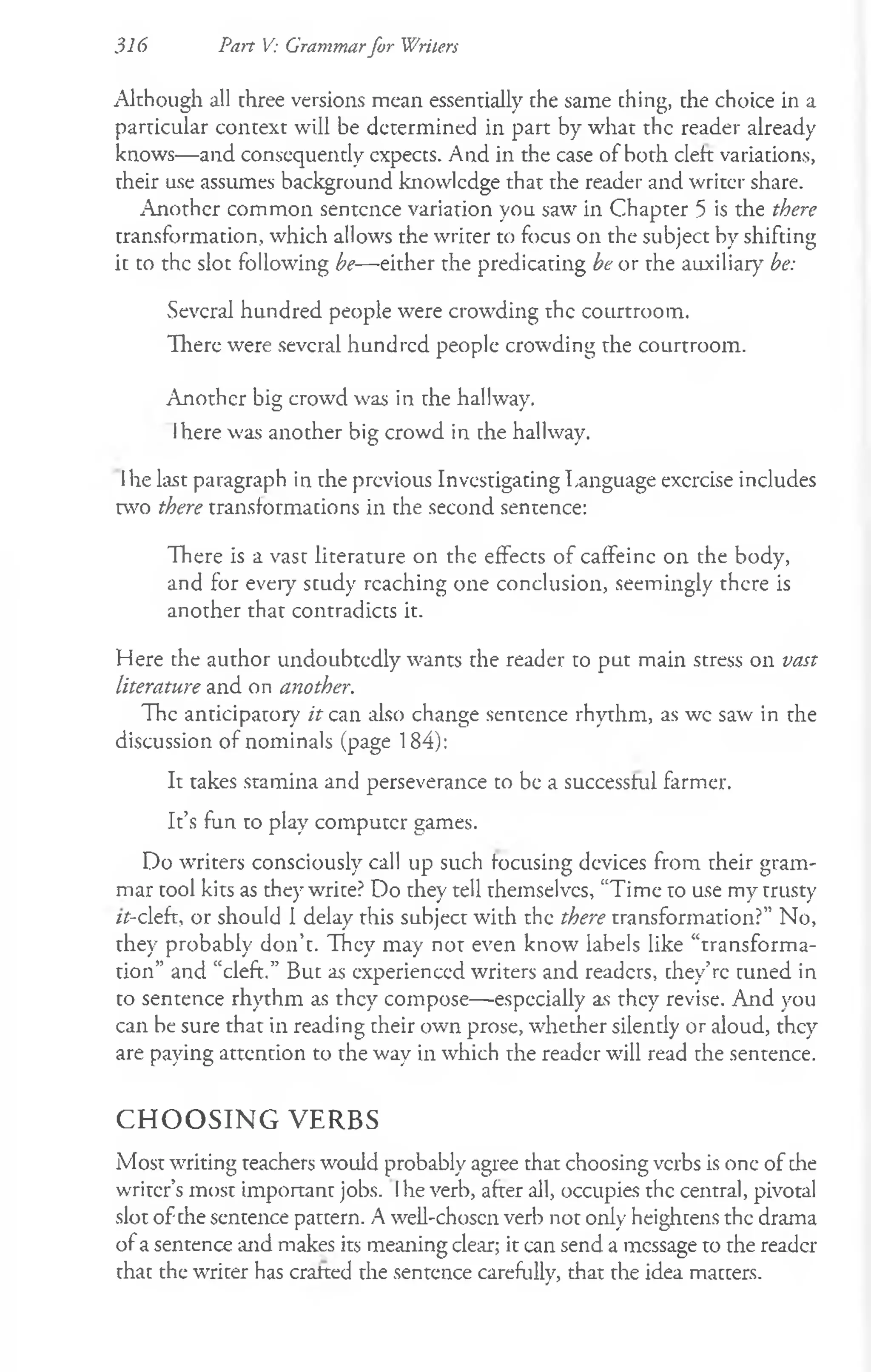 316 Part V: Grammarfor Writers
Although all three versions mean essentially the same thing, the choice in a
particular context will be determined in part by what the reader already
knows— and consequently cxpects. And in the case of both cleft variations,
their use assumes background knowledge that the reader and writer share.
Another common sentence variation you saw in Chapter 5 is the there
transformation, which allows the writer to focus on the subject by shifting
it to the slot following be— either the predicating be or the auxiliary be:
Several hundred people were crowding the courtroom.
There were several hundred people crowding the courtroom.
Another big crowd was in the hallway.
Ihere was another big crowd in the hallway.
Ihe last paragraph in the previous Investigating Language exercise includes
two there transformations in the second sentence:
There is a vast literature on the effects of caffeine on the body,
and for every study reaching one conclusion, seemingly there is
another that contradicts it.
Here the author undoubtedly wants the reader to put main stress on vast
literature and on another.
The anticipatory if can also change sentence rhythm, as wc saw in the
discussion of nominals (page 184):
It takes stamina and perseverance to be a successful farmer.
It’s fun to play computer games.
Do writers consciously call up such focusing devices from their gram­
mar tool kits as they write? Do they tell themselves, “Time to use my trusty
zt-cleft, or should I delay this subject with the there transformation?” No,
they probably don’t. They may not even know labels like “transforma­
tion” and “cleft.” But as experienced writers and readers, they’re tuned in
to sentence rhythm as they compose— especially as they revise. And you
can be sure that in reading their own prose, whether silently or aloud, they
are paying attention to the way in which the reader will read the sentence.
C H O O S IN G V E R B S
Most writing teachers would probably agree that choosing verbs is one of che
writer’s most important jobs. Ihe verb, after all, occupies the central, pivotal
slot of the sentence pattern. A well-chosen verb not only heightens the drama
of a sentence and makes its meaning clear; it can send a message to the reader
that the writer has cratted the sentence carefully, that the idea matters.
 