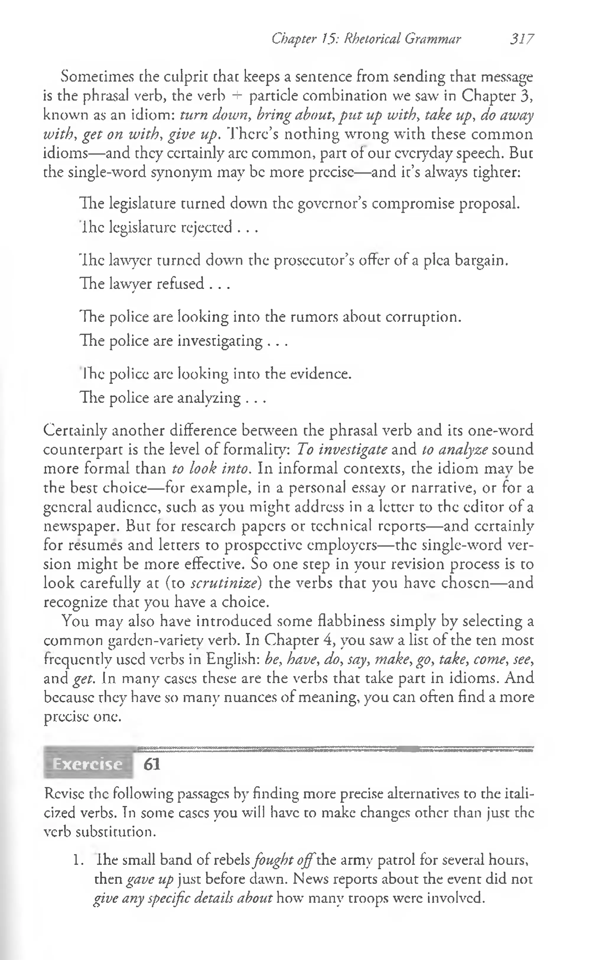 Chapter 15: Rhetorical Grammar 317
Sometimes che culpric chac keeps a sencence from sending that message
is the phrasal verb, the verb + particle combination we saw in Chapter 3,
known as an idiom: turn down, bring about, put up with, take up, do away
with, get on with, give up. There’s nothing wrong with these common
idioms— and they certainly arc common, part of our everyday speech. But
the single-word synonym may be more precise— and it’s always tighter:
The legislature turned down the governor’s compromise proposal.
Ihe legislature rejected . . .
The lawyer turned down the prosecutor’s offer of a plea bargain.
The lawyer refused . . .
The police are looking into the rumors about corruption.
The police are investigating . . .
Ihe policc are looking into the evidence.
The police are analyzing . . .
Certainly another difference between the phrasal verb and its one-word
counterpart is the level of formality: To investigate and to analyze sound
more formal than to look into. In informal concexcs, che idiom mav be
the best choice— for example, in a personal essay or narrative, or for a
general audience, such as you might address in a letter to the editor of a
newspaper. But for research papers or technical reports— and certainly
for resumes and letcers to prospective employers— the single-word ver­
sion might be more effective. So one step in your revision process is to
look carefully at (to scrutinize') the verbs that you have chosen— and
recognize that you have a choice.
You may also have introduced some flabbiness simply by selecting a
common garden-varietv verb. In Chapter 4, you saw a list of the ten most
frequently used verbs in English: be, have, do, say, make, go, take, come, see,
and get. In many cases these are the verbs that take part in idioms. And
because they have so many nuances of meaning, you can often find a more
precise one.
61
Revise the following passages by finding more precise alternatives to the itali­
cized verbs. Tn some cases you will have to make changes other than just the
verb substir.ut.ion.
1. Ihe small band of rebelsfought offthe army patrol for several hours,
then gave up just before dawn. News reports about the event did not
give any specific details about how many troops were involved.
Exercise
 