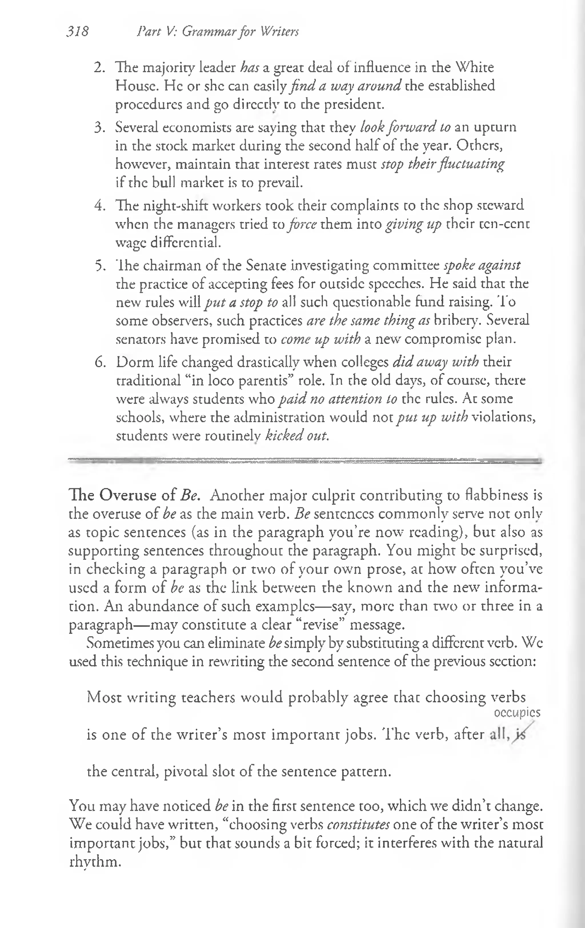 318 Part V: Grammarfor Writers
2. The majority leader has a great deal of influence in the White
House. He or she can easilyfind a way around the established
procedures and go dircctly to the president.
3. Several economists are saying that they lookforward to an upturn
in the stock market during the second half of the year. Others,
however, maintain that interest rates must stop theirfluctuating
if the bull market is to prevail.
4. The night-shift workers took their complaints to the shop steward
when the managers tried toforce them into giving up their tcn-ccnt
wage differential.
5. The chairman of the Senate investigating committee spoke against
the practice of accepting fees for oucsidc speeches. He said that the
new rules will put a stop to all such questionable fund raising. 'To
some observers, such practices are the same thing as bribery. Several
senators have promised to come up with a new compromise plan.
6. Dorm life changed drastically when colleges did away with their
traditional “in loco parentis” role. In the old days, of course, there
were always students who paid no attention to the rules. At some
schools, where the administration would not put up with violations,
students were routinely kicked out.
The Overuse of Be. Another major culprit contributing to flabbiness is
the overuse of be as the main verb. Be sentences commonly serve not only
as topic sentences (as in the paragraph you’re now reading), but also as
supporting sentences throughout the paragraph. You might be surprised,
in checking a paragraph or two of your own prose, at how often you’ve
used a form of be as the link between the known and the new informa­
tion. An abundance of such examples— say, more than two or three in a
paragraph— may constitute a clear “revise” message.
Sometimes you can eliminate besimply by substituting a different verb. We
used this technique in rewriting the second sentence of the previous section:
Most writing teachers would probably agree that choosing verbs
* *
" occupics
is one of the writer’s most important jobs. 'The verb, after
the central, pivotal slot of the sentence pattern.
You may have noticed be in the first sentence too, which we didn’t change.
We could have written, “choosing verbs constitutes one of the writer’s most
important jobs,” but that sounds a bit forced; it interferes with the natural
rhythm.
 