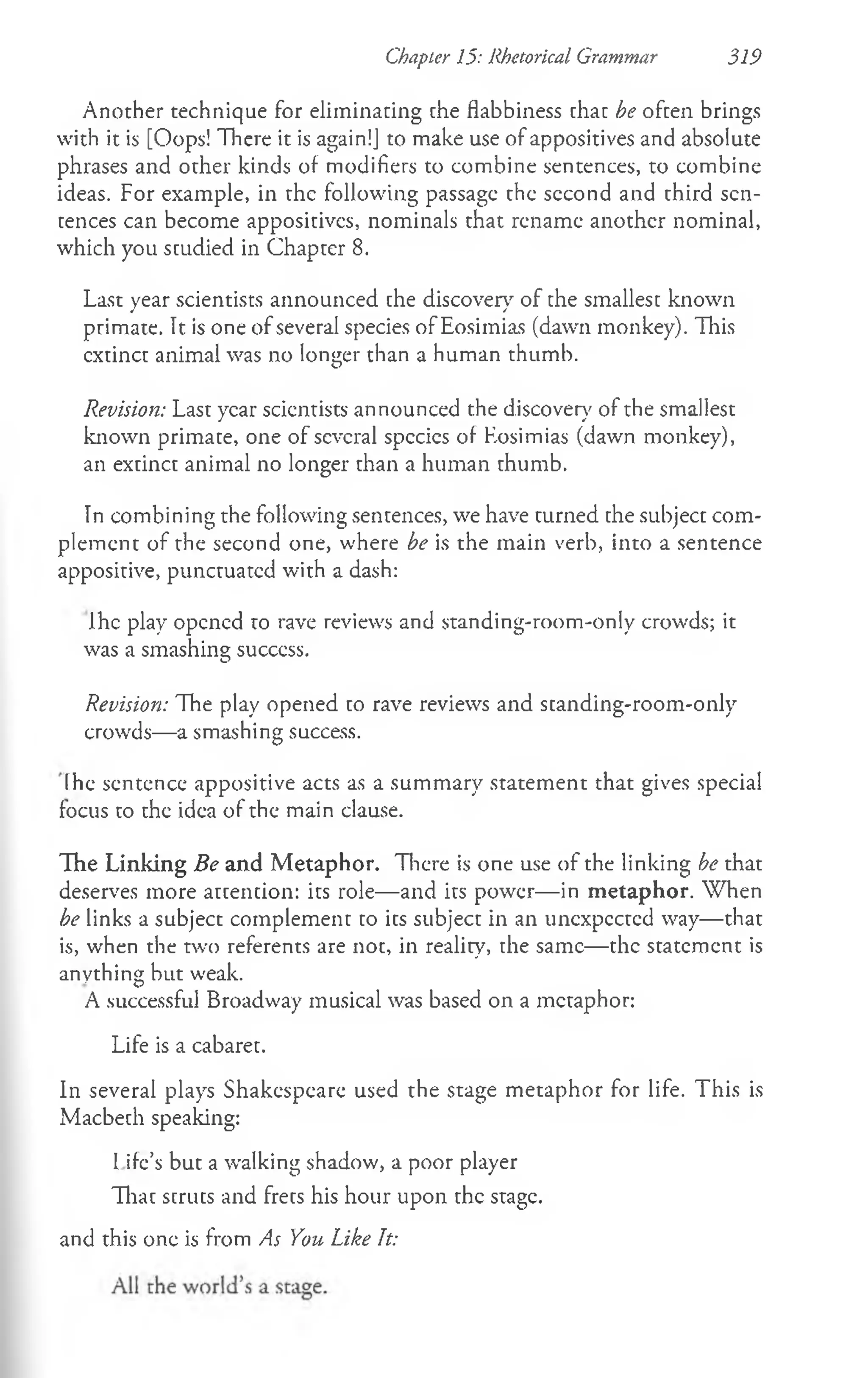 Chapter 15: Rhetorical Grammar 319
Another technique for eliminating the flabbiness that be often brings
with it is [Oops! There it is again!] to make use of appositives and absolute
phrases and other kinds of modifiers to combine sentences, to combinc
ideas. For example, in the following passage the second and third sen­
tences can become appositives, nominals that rename another nominal,
which you studied in Chapter 8.
Last year scientists announced the discover)' of the smallest known
primate. It is one of several species of Eosimias (dawn monkey). This
cxtinct animal was no longer than a human thumb.
Revision: Last year scientists announced the discover)' of the smallest
known primate, one of several species of Eosimias (daw'n monkey),
an extinct animal no longer than a human thumb.
In combining the following sentences, we have turned the subject com­
plement of the second one, where be is the main verb, into a sentence
appositive, punctuated with a dash:
Ihe play opened to rave reviews and standing-room-only crowds; it
was a smashing success.
Revision: The play opened to rave reviews and standing-room-only
crowds— a smashing success.
[he sentence appositive acts as a summary statement that gives special
focus to the idea of the main clause.
The Linking Be and M etaphor. There is one use of the linking be that
deserves more attention: its role— and its power— in m etaphor. When
be links a subject complement to its subject in an unexpected way— that
is, when the two referents are not, in reality, the same— the statement is
anything but weak.
A successful Broadway musical was based on a metaphor:
Life is a cabaret.
In several plays Shakespeare used the stage metaphor for life. This is
Macbeth speaking:
I ife’s but a walking shadow, a poor player
That struts and frets his hour upon the stage.
and this one is from As You Like It:
 