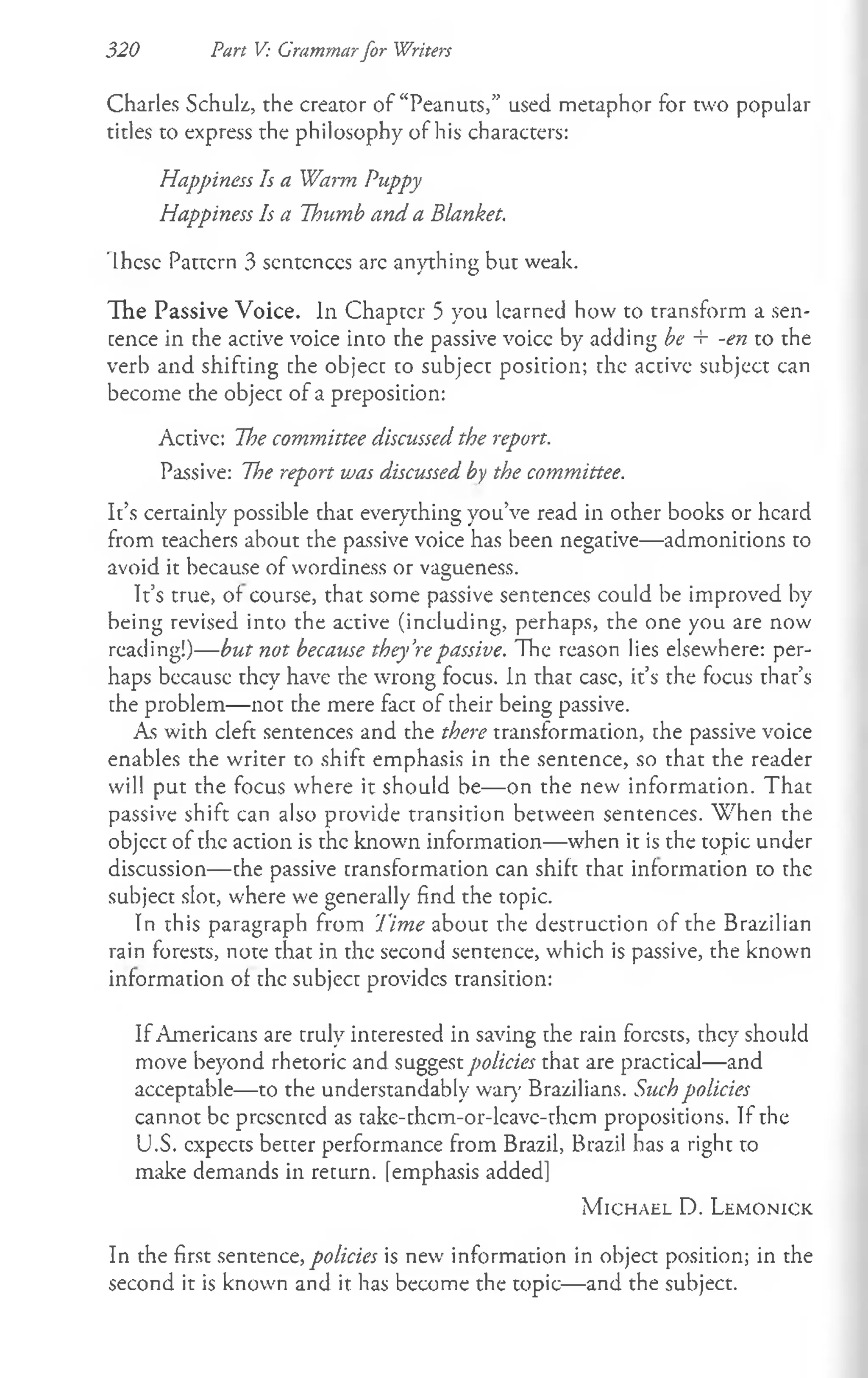 320 Part V: Grammarfor Writers
Charles Schulz, the creator of “Peanuts,” used metaphor for two popular
titles to express the philosophy of his characters:
Happiness Is a Warm Puppy
Happiness Is a Thumb and a Blanket.
These Pattern 3 scntcnccs arc anything but weak.
The Passive Voice. In Chapter 5 you learned how to transform a sen­
tence in the active voice into the passive voicc by adding be + -en to the
verb and shifting the object to subject position; the active subject can
become the object of a preposition:
Active: The committee discussed the report.
Passive: The report vjas discussed by the committee.
It’s certainly possible that everything you’ve read in other books or heard
from teachers about the passive voice has been negative— admonitions to
avoid it because of wordiness or vagueness.
It’s true, of course, that some passive sentences could be improved by
being revised into the active (including, perhaps, the one you are now
reading!)— but not because they’repassive. The reason lies elsewhere: per­
haps because they have the wrong focus. In that case, it’s the focus that’s
the problem— not the mere fact of their being passive.
As with cleft sentences and the there transformation, the passive voice
enables the writer to shift emphasis in the sentence, so that the reader
will put the focus where it should be— on the new information. That
passive shift can also provide transition between sentences. W hen the
objcct of the action is the known information—when it is the topic under
discussion— the passive transformation can shift that information to the
subject slot, where we generally find the topic.
In this paragraph from Time about the destruction of the Brazilian
rain forests, note that in the second sentence, which is passive, the known
information of the subject provides transition:
If Americans are truly interested in saving the rain forests, they should
move beyond rhetoric and suggest policies that are practical— and
acceptable— to the understandably wary Brazilians. Such policies
cannot be presented as take-thcm-or-lcavc-thcm propositions. If the
U.S. expects better performance from Brazil, Brazil has a right to
make demands in return, femphasis added]
M ic h a e l D. L e m o n ic k
In the first sentence, policies is new information in object position; in the
second it is known and it has become the topic— and the subject.
 
