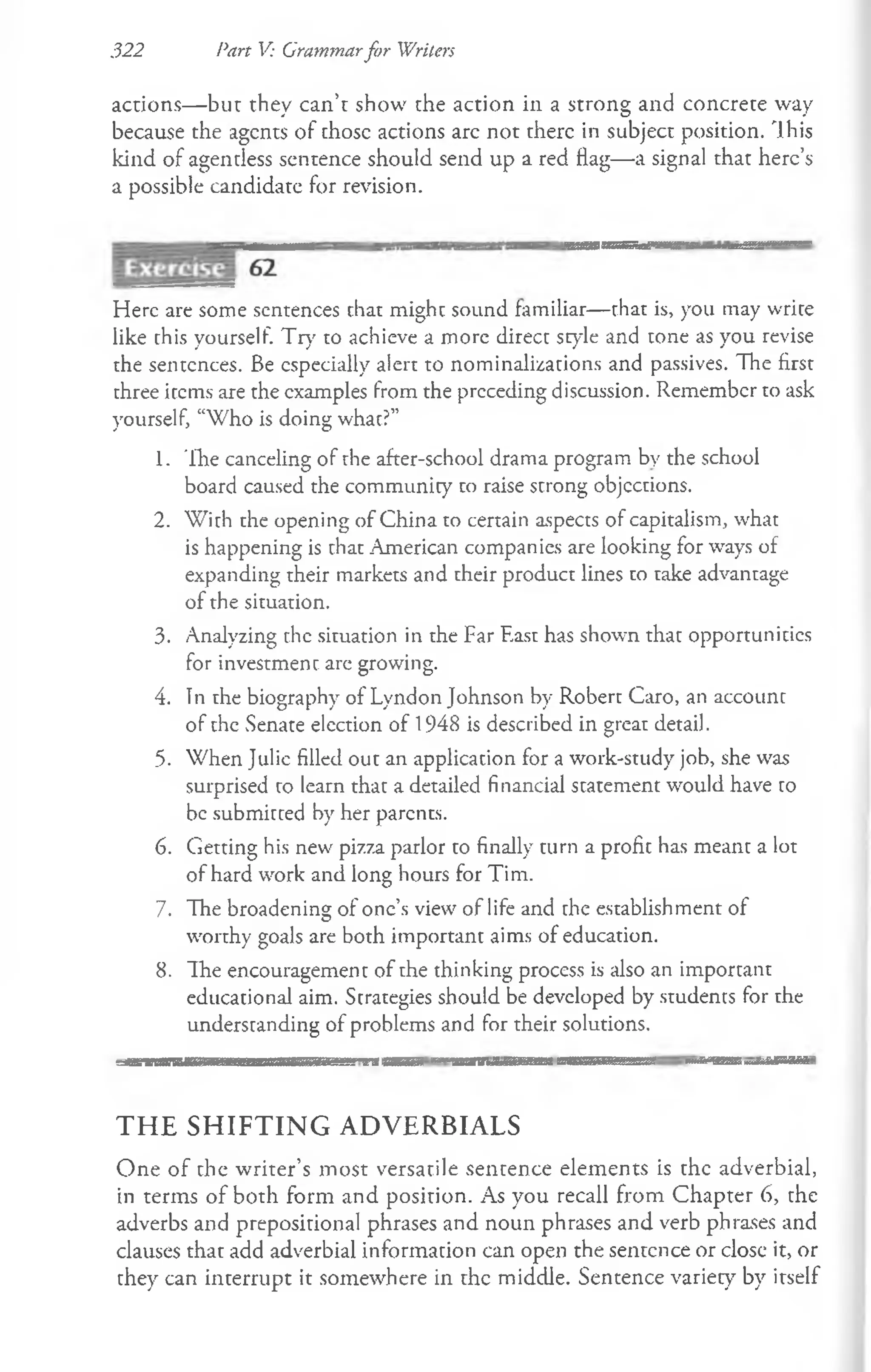 322 Part V: Grammarfor Writers
actions— but they can’t show the action in a strong and concrete way
because the agents of those actions arc not there in subject position. This
kind of agentless sentence should send up a red flag— a signal that here’s
a possible candidate for revision.
Here are some sentences chat might sound familiar— that is, you may write
like this yourself. Try to achieve a more direct style and tone as you revise
the sentences. Be especially alert to nominalizations and passives. The first
three items are the examples from the preceding discussion. Remember to ask
yourself, “Who is doing what?”
1. The canceling of the after-school drama program by the school
board caused the community co raise strong objections.
2. With the opening of China to certain aspects of capitalism, what
is happening is that American companies are looking for ways of
expanding their markets and their product lines to take advantage
of the situation.
3. Analyzing the situation in the Far East has shown that opportunities
for investment arc growing.
4. Tn the biography of Lyndon Johnson by Robert Caro, an account
of the Senate election of 1948 is described in great detail.
5. When Julie filled out an application for a work-study job, she was
surprised to learn that a detailed financial statement would have to
be submitted by her parents.
6. Getting his new pizza parlor to finally turn a profit has meant a lot
of hard work and long hours for Tim.
7. The broadening of one’s view of life and the establishment of
worthy goals are both important aims of education.
8. The encouragement of the thinking process is also an important
educational aim. Strategies should be developed by students for the
understanding of problems and for their solutions.
T H E S H IF T IN G A D V E R B IA L S
One of the writer’s most versatile sentence elements is the adverbial,
in terms of both form and position. As you recall from Chapter 6, the
adverbs and prepositional phrases and noun phrases and verb phrases and
clauses that add adverbial information can open the sentence or elose it, or
they can interrupt it somewhere in the middle. Sentence variety by itself
 