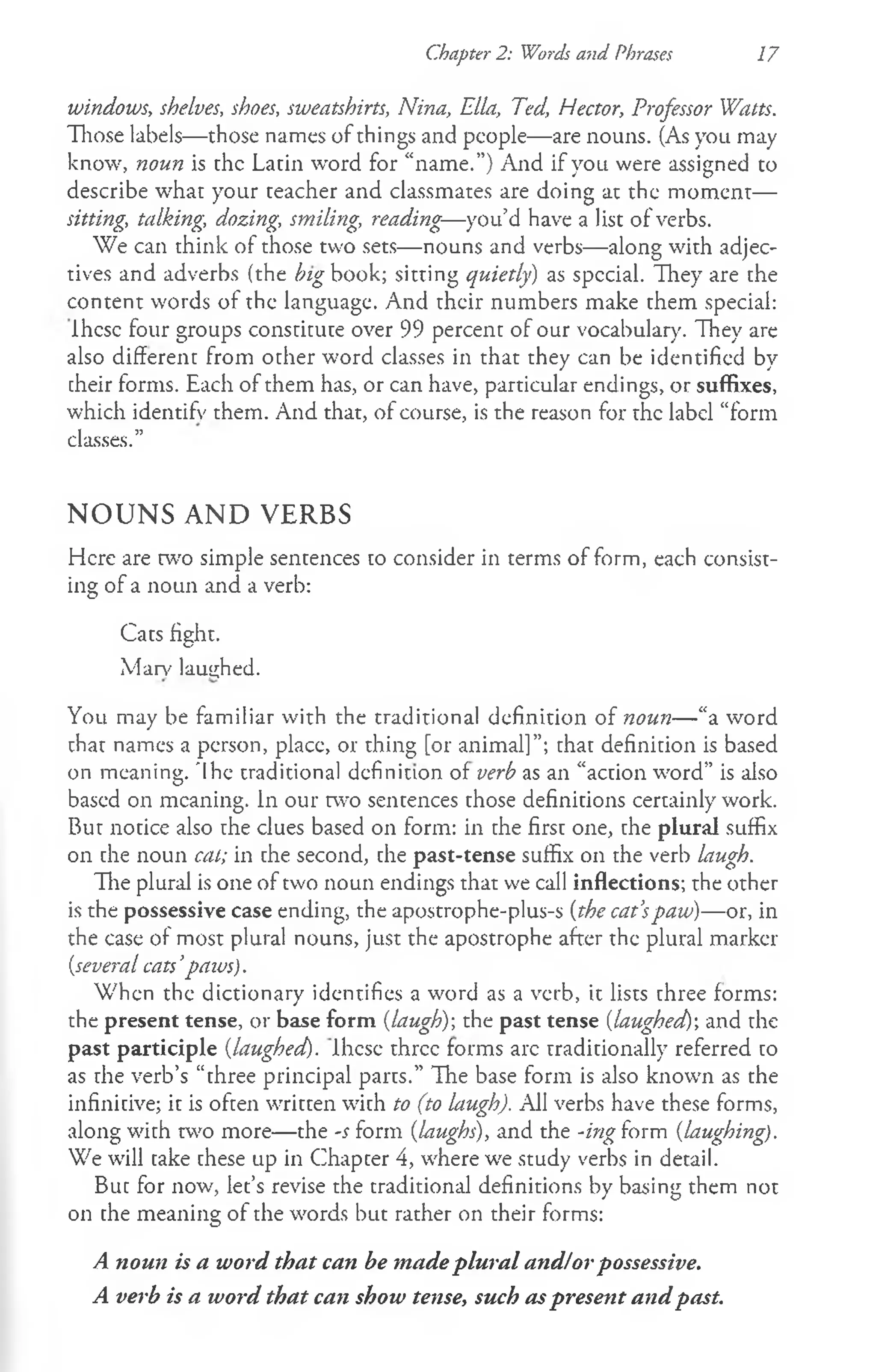 Chapter 2: Words and Phrases 17
windows, shelves, shoes, sweatshirts, Nina, Ella, Ted, Hector, Professor Watts.
Those labels— those names of things and people— are nouns. (As you may
know, noun is the Latin word for “name.”) And if you were assigned to
describe what your teacher and classmates are doing at the moment—
sitting, talking, dozing, smiling, reading—you’d have a list of verbs.
We can think of those two sets— nouns and verbs— along with adjec­
tives and adverbs (the /;zgbook; sitting quietly) as special. They are the
content words of the language. And their numbers make them special:
Ihcsc four groups constitute over 99 percent of our vocabulary. They are
also different from other word classes in that they can be identified by
their forms. Each of them has, or can have, particular endings, or suffixes,
which identify them. And that, of course, is the reason for the label “form
classes.”
NOUNS AND VERBS
Here are two simple sentences to consider in terms of form, each consist­
ing of a noun and a verb:
Cats fight.
Marv laughed.
You may be familiar with the traditional definition of noun— “a word
that names a person, place, or thing [or animal]”; that definition is based
on meaning. 'Ihe traditional definition of verb as an “action word” is also
based on meaning. In our two sentences those definitions certainly work.
But notice also the clues based on form: in the first one, che plural suffix
on the noun cat; in the second, the past-tense suffix on the verb laugh.
The plural is one of two noun endings that we call inflections; the other
is the possessive case ending, the apostrophe-plus-s (the cat’
spaw)—or, in
the case of most plural nouns, just the apostrophe after the plural marker
(.several cats’paws).
When the dictionary identifies a word as a verb, it lists chree forms:
the present tense, or base form (laugh)-, the past tense [laughed)', and the
past participle {laughed). Ihese three forms arc traditionally referred co
as che verb’s “three principal pares.” The base form is also known as the
infinitive; ic is ofcen wrircen with to (to laugh). All verbs have these forms,
along with two more— the -s form (laughs), and the -ing form (laughing).
We will take these up in Chapter 4, where we study verbs in detail.
But for now, let’s revise the traditional definitions by basing them not
on the meaning of the words but rather on their forms:
A noun is a word that can be made plural and/orpossessive.
A verb is a word that can show tense, such aspresent and past.
 