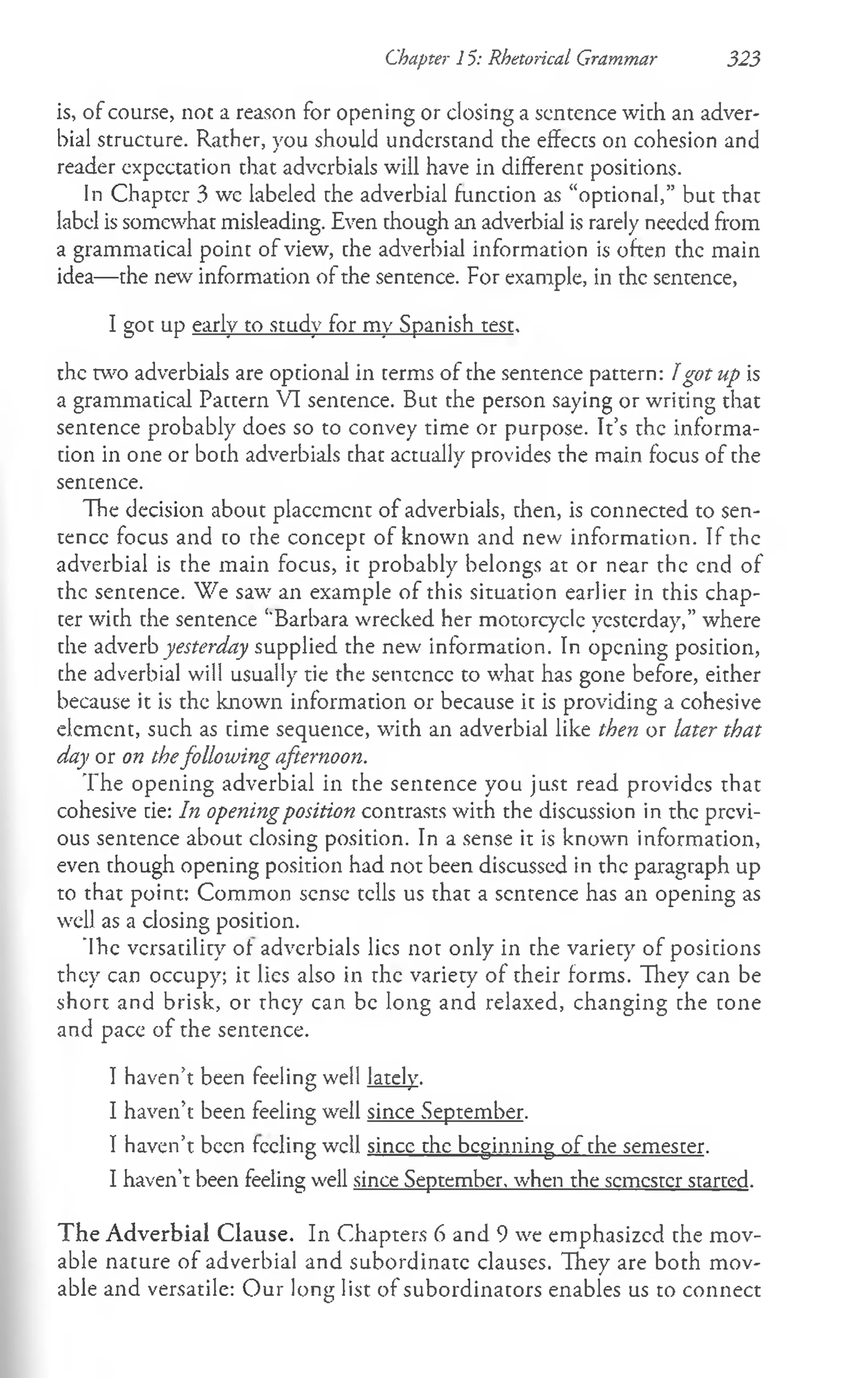 Chapter 15: Rhetorical Grammar 323
is, of course, noc a reason for opening or closing a sentence with an adver­
bial structure. Rather, you should understand the effects on cohesion and
reader expectation that adverbials will have in different positions.
In Chapter 3 we labeled the adverbial function as “optional,” but that
label is somewhat misleading. Even though an adverbial is rarely needed from
a grammatical point of view, the adverbial information is often the main
idea— the new information of the sentence. For example, in the sentence,
I got up early to study for my Spanish test.
the two adverbials are optional in terms of the sentence pattern: Igot up is
a grammatical Pattern VI sentence. But the person saying or writing that
sentence probably does so to convey time or purpose. It’s the informa­
tion in one or boch adverbials chat actually provides the main focus of the
sencence.
The decision about placement of adverbials, then, is connected to sen­
tence focus and to the concept of known and new information. If the
adverbial is the main focus, it probably belongs at or near the end of
the sentence. We saw an example of this situation earlier in this chap­
ter with the sentence ‘‘Barbara wrecked her motorcycle yesterday,” where
the adverb yesterday supplied the new information. In opening position,
che adverbial will usually tie the sentence to what has gone before, either
because it is the known information or because it is providing a cohesive
element, such as time sequence, with an adverbial like then or later that
day or on thefollowing afternoon.
The opening adverbial in the sencence you just read provides that
cohesive tie: In openingposition contrasts with the discussion in the previ­
ous sentence about closing position. In a sense it is known information,
even though opening position had not been discussed in the paragraph up
to that point: Common sense tells us that a sentence has an opening as
well as a closing position.
'Ihe versatility of adverbials lies not only in the variety of positions
they can occupy; it lies also in the variety of their forms. They can be
short and brisk, or they can be long and relaxed, changing the tone
and pace of the sentence.
I haven’t been feeling well lately.
I haven’t been feeling well since September.
I haven’t been feeling well since the beginning of the semester.
I haven’t been feeling well since September, when the semester started.
T he Adverbial Clause. In Chapters 6 and 9 we emphasized the mov­
able nature of adverbial and subordinate clauses. They are both mov­
able and versatile: Our long list of subordinators enables us to connect
 