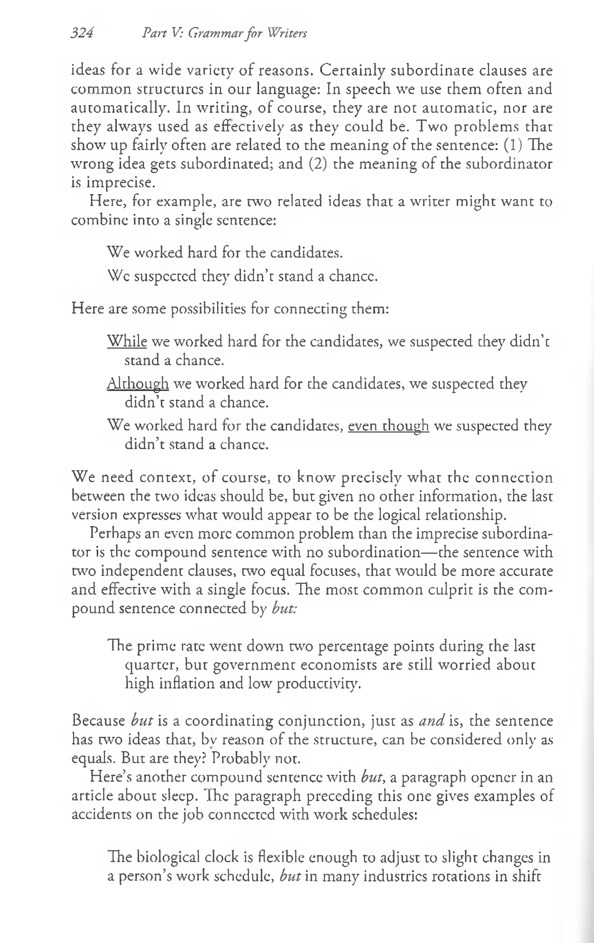 324 Pan V: Grammarfor Writers
ideas for a wide variety of reasons. Certainly subordinate clauses are
common structures in our language: In speech we use them often and
automatically. In writing, of course, they are not automatic, nor are
they always used as effectively as they could be. Two problems that
show up fairly often are related to the meaning of the sentence: (1) The
wrong idea gets subordinated; and (2) the meaning of the subordinator
is imprecise.
Here, for example, are two related ideas that a writer might want to
combinc into a single sentence:
We worked hard for the candidates.
Wc suspccted they didn’t stand a chancc.
Here are some possibilities for connecting them:
While we worked hard for the candidates, we suspected they didn’t
stand a chance.
Although we worked hard for the candidates, we suspected they
didn’t stand a chance.
We worked hard for the candidates, even though we suspected they
didn’t stand a chancc.
We need context, of course, to know precisely what the connection
between the two ideas should be, but given no other information, the last
version expresses what would appear to be the logical relationship.
Perhaps an even more common problem than the imprecise subordina­
tor is the compound sentence with no subordination— the sentence with
two independent clauses, two equal focuses, that would be more accurate
and effective with a single focus. The most common culprit is the com­
pound sentence connected by but:
The prime rate went down two percentage points during the last
quarter, but government economists are still worried about
high inflation and low productivity.
Because but is a coordinating conjunction, just as and is, the sentence
has two ideas that, bv reason of the structure, can be considered only as
equals. But are they? Probably not.
Here’s another compound sentence with but, a paragraph opener in an
article about sleep. The paragraph preceding this one gives examples of
accidents on the job connected with work schedules:
The biological clock is flexible enough to adjust to slight changes in
a person’s work schedule, but in many industries rotations in shift
 