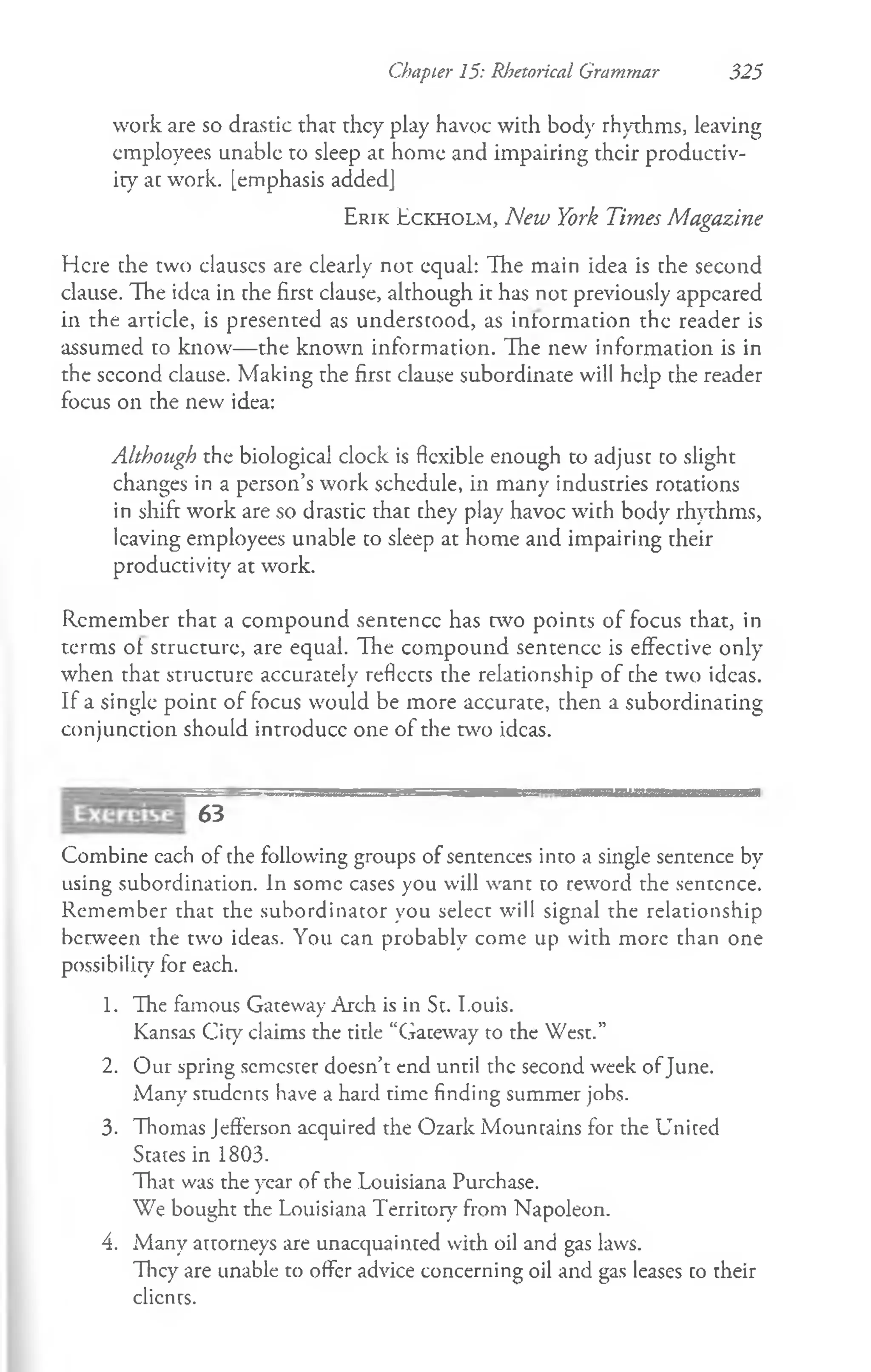 Chapter 15: Rhetorical Grammar 325
work are so drastic that they play havoc with bod}' rhythms, leaving
employees unable to sleep at home and impairing their productiv­
ity at work, [emphasis added]
E r ik E c k h o l m , New York Times Magazine
Here the two clauscs are clearly not equal: The main idea is the second
clause. The idea in the first clause, although it has not previously appeared
in the article, is presented as understood, as information the reader is
assumed to know— the known information. The new information is in
the second clause. Making the first clause subordinate will help the reader
focus on the new idea:
Although the biological clock is flexible enough to adjust to slight
changes in a person’s work schedule, in many industries rotations
in shift work are so drastic that they play havoc with body rhythms,
leaving employees unable to sleep at home and impairing their
productivity at work.
Remember that a compound sentence has two points of focus that, in
terms ot structure, are equal. The compound sentence is effective only
when that structure accurately reflects the relationship of the two ideas.
If a single point of focus would be more accurate, then a subordinating
conjunction should introduce one of the two ideas.
—4 ' i J„„.,„».<
,gggasE=sgM^Ega— — » i 'u*MmhrrT'nm
ramaMSttaaB^m
63
Combine cach of the following groups of sentences into a single sentence by
using subordination. In some cases you will want to reword the sentence.
Remember that the subordinator you select will signal the relationship
between the two ideas. You can probably come up with more than one
possibility for each.
1. The famous Gateway Arch is in St. I.ouis.
Kansas City claims the title “Gateway to the West.”
2. Our spring semester doesn’t end until the second week ofJune.
Many students have a hard time finding summer jobs.
3. Thomas Jefferson acquired the Ozark Mountains for the United
States in 1803.
That was the year of the Louisiana Purchase.
We bought the Louisiana Territory from Napoleon.
4. Many attorneys are unacquainted with oil and gas laws.
They are unable to offer advice concerning oil and gas leases to their
clients.
 