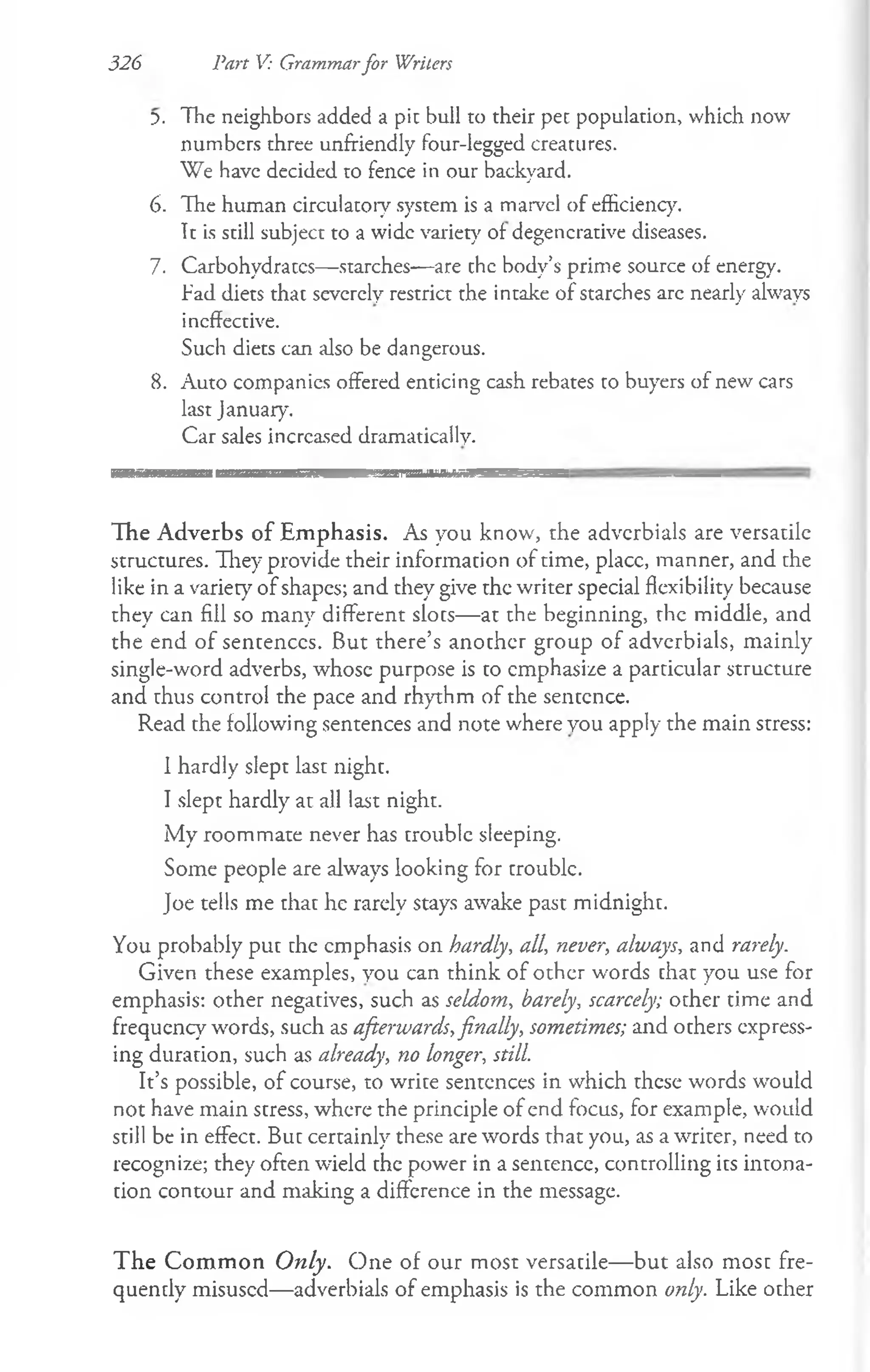 The neighbors added a pi: bull to their pet population, which now
numbers three unfriendly four-legged creatures.
We have decided to fence in our backyard.
The human circulatory system is a marvel of efficiency.
It is still subject to a wide variety of degenerative diseases.
Carbohydraccs—starches—are chc body’s prime source of energy.
Tad diets that severely restrict the intake of starches arc nearly always
ineffective.
Such diets can also be dangerous.
Auto companies offered enticing cash rebates to buyers of new cars
last January.
Car sales increased dramatically.
iiM iiiiiiiim iiiiiiiT T n — ii in iiiiii iiimi m i —
The Adverbs of Em phasis. As you know, the adverbials are versatile
structures. They provide their information of time, placc, manner, and che
like in a variecy of shapes; and they give the writer special flexibility because
they can fill so many different sloes— at the beginning, the middle, and
the end of sentences. But there’s another group of adverbials, mainly
single-word adverbs, whose purpose is to emphasize a parcicular structure
and thus control the pace and rhythm of the sentence.
Read che following sentences and note where you apply the main stress:
1hardly slept last night.
I slept hardly at all last night.
My roommate never has trouble sleeping.
Some people are always looking for croublc.
Joe tells me chac he rarely stays awake past midnight.
You probably puc che emphasis on hardly, all, never, always, and rarely.
Given these examples, you can think of other words chat you use for
emphasis: other negatives, such as seldom, barely, scarcely; ocher time and
frequency words, such as afterwards,finally, sometimes; and others express­
ing duration, such as already, no longer, still.
It’s possible, of course, to wrice sentences in which these words would
not have main stress, where the principle of end focus, for example, would
still be in effect. But certainly these are words that you, as a writer, need to
recognize; they often wield the power in a sencence, controlling ics intona­
tion contour and making a difference in the message.
T he Com m on Only. One of our most versatile— but also most fre-
quencly misused—adverbials of emphasis is the common only. Like ocher
Part V: Grammarfor Writers
326
5.
6.
7.
8.
 