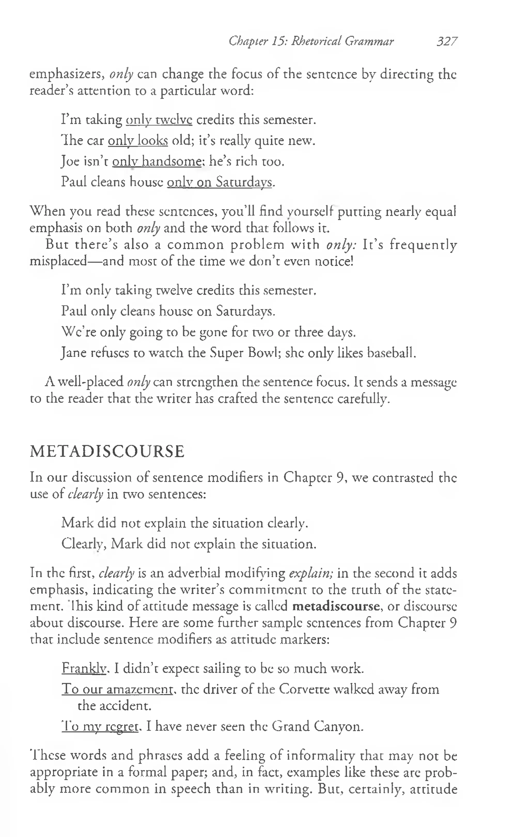 Chapter 15: Rhetorical Grammar 327
emphasizers, only can change che focus of the sentence by directing the
reader’s attention to a particular word:
I’m taking only twelve credits chis semester.
'Ihe car only looks old; it’s really quite new.
Joe isn’t only handsome: he’s rich too.
Paul cleans house only on Saturdays.
When you read these sentences, you’ll find yourself putting nearly equal
emphasis on both only and the word chat follows it.
But there’s also a com m on problem with only: Ic’s frequently
misplaced— and most of che cime we don’t even notice!
I’m only taking twelve credics chis semester.
Paul only cleans house on Saturdays.
We’re only going to be gone for two or three days.
Jane refuses to watch the Super Bowl; she only likes baseball.
A well-placed only can strengthen the sentence focus. It sends a message
to the reader that the writer has crafced the sentence carefully.
M E T A D I S C O U R S E
In our discussion of sentence modifiers in Chapter 9, we contrasted the
use of dearly in two sentences:
Mark did not explain the situation clearly.
Clearly, Mark did not explain the situation.
In the first, clearly is an adverbial modifying explain; in the second it adds
emphasis, indicating che writer’s commitment to the truth of the state­
ment. Ihis kind of accicude message is called metadiscourse, or discourse
about discourse. Here are some further sample sentences from Chapter 9
that include sentence modifiers as attitude markers:
Frankly. I didn’t expect sailing to be so much work.
To our amazement, the driver of the Corvette walked away from
the accident.
To my regret. I have never seen the Grand Canyon.
These words and phrases add a feeling of informality that may not be
appropriate in a formal paper; and, in fact, examples like these arc prob­
ably more common in speech than in writing. But, certainly, attitude
 