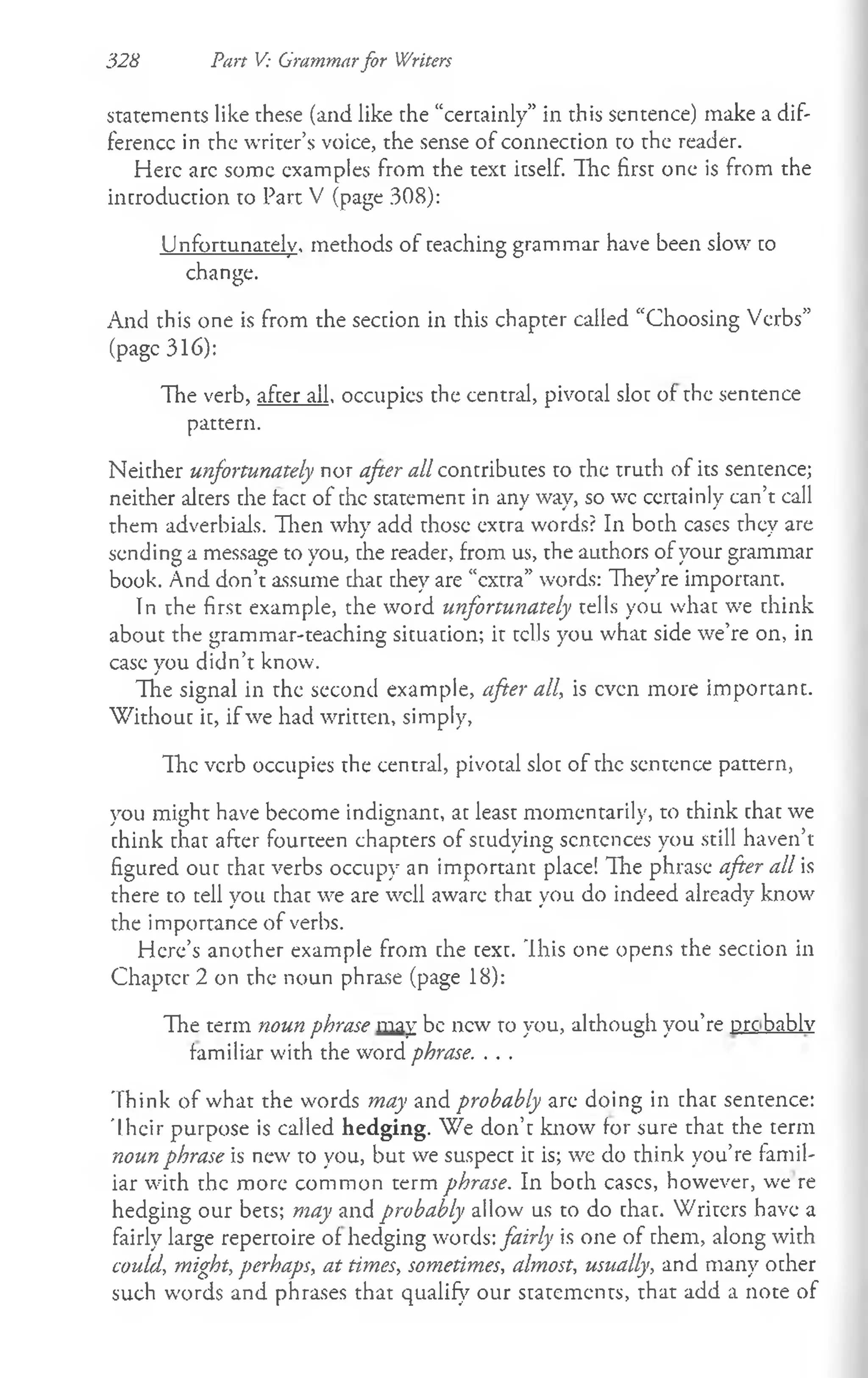 328 Pan V: Grammarfor Writers
statements like these (and like the “certainly” in this sentence) make a dif­
ference in the writer’s voice, the sense of connection to the reader.
Here arc some examples from the text itself. The first one is from the
introduction to Part V (page 308):
Unfortunately, methods of teaching grammar have been slow to
change.
And this one is from the section in this chapter called “Choosing Verbs”
(page 316):
The verb, after all, occupies the central, pivotal slot of the sentence
pattern.
Neither unfortunately nor after all contributes to the truth of its sentence;
neither alters the tact of the statement in any way, so wc certainly can’t call
them adverbials. Then why add those extra words? In both cases they are
sending a message to you, the reader, from us, the authors of your grammar
book. And don’t assume that they are “extra” words: They’re important.
In the first example, the word unfortunately tells you what we think
about the gram mar-teaching situation; it tells you what side we’re on, in
case you didn’t know.
The signal in the second example, after all, is even more important.
W ithout it, if we had written, simply,
The verb occupies the central, pivotal slot of the sentence pattern,
you might have become indignant, at least momentarily, to think chat we
chink chat after fourteen chapters of studying sentences you still haven’t
figured out that verbs occupy an important place! The phrase after all is
there to tell you that we are well aware that you do indeed already know
the importance of verbs.
Here’s another example from che cexc. Ihis one opens the section in
Chapter 2 on the noun phrase (page 18):
The term noun phrase may be new to you, although you’re pre bablv
familiar with the word phrase. . . .
Think of what the words may and probably are doing in that sencence:
Their purpose is called hedging. We don’c know for sure that the term
noun phrase is new to you, but we suspect ic is; we do think you’re famil­
iar with the more common term phrase. In both cases, however, we re
hedging our bets; may and probably allow us to do chac. Writers have a
fairly large repertoire of hedging words: fairly is one of them, along with
could, might, perhaps, at times, sometimes, almost, usually, and many other
such words and phrases that qualify our statements, that add a note of
 