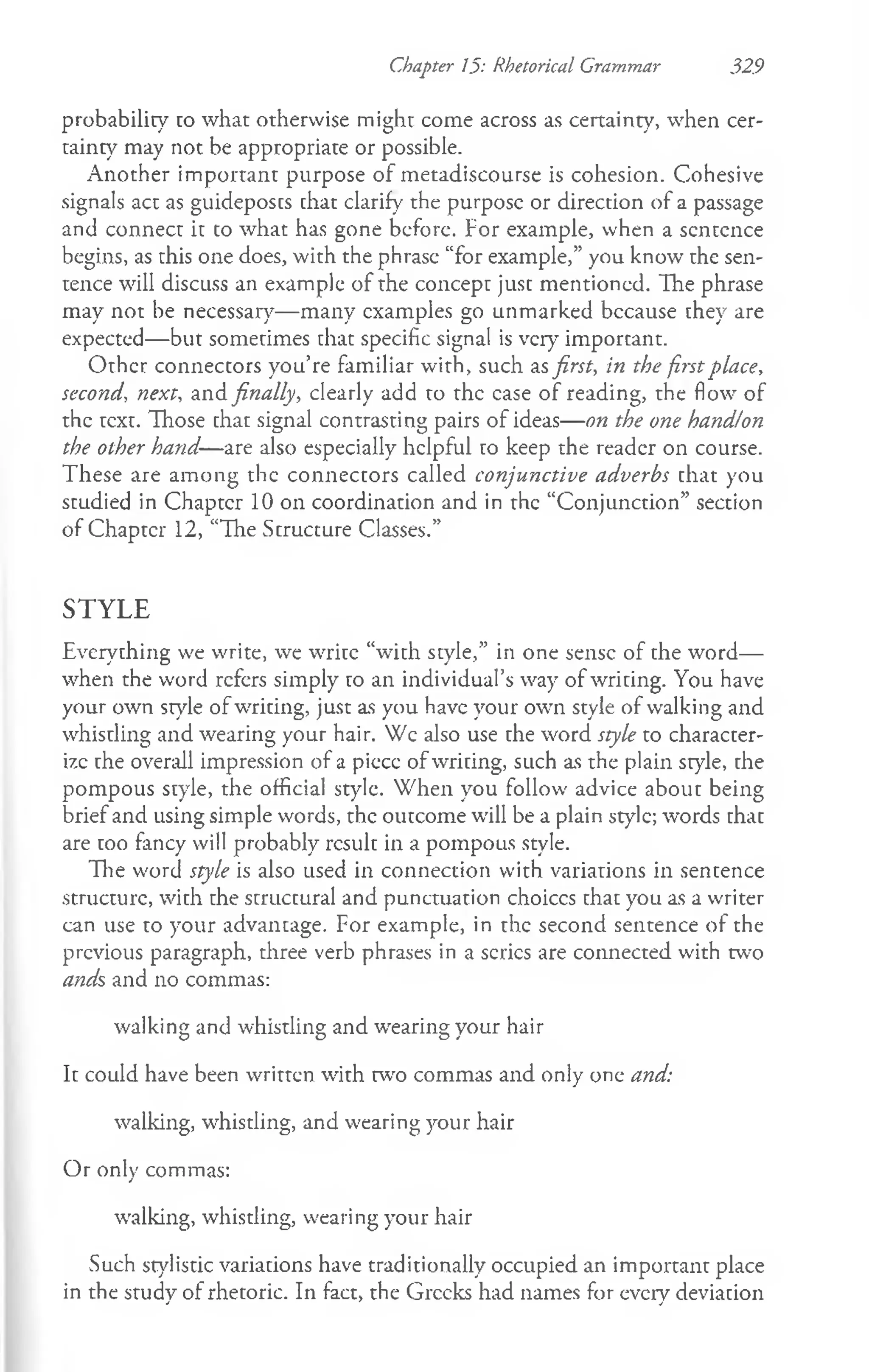 Chapter 15: Rhetorical Grammar 329
probability co what otherwise might come across as certainty, when cer­
tainty may not be appropriate or possible.
Another important purpose of metadiscourse is cohesion. Cohesive
signals act as guideposcs chat clarify the purpose or direction of a passage
and connect it to what has gone before. For example, when a sentence
begins, as this one does, with the phrase “for example,” you know the sen­
tence will discuss an example of the concept just mentioned. The phrase
may not be necessary— many examples go unmarked bccause they are
expected— but sometimes chat specific signal is very important.
Other connectors you’re familiar with, such asfirst, in the firstplace,
second, next, and finally, clearly add to the case of reading, the flow of
the text. Those that signal contrasting pairs of ideas— on the one hand!on
the other hand—are also especially helpful to keep the reader on course.
These are among the connectors called conjunctive adverbs that you
studied in Chapter 10 on coordination and in the “Conjunction” section
of Chapter 12, “The Structure Classes.”
STYLE
Everything w'e write, we write “with style,” in one sense of che word—
when the word refers simply to an individual’s way of writing. You have
your own style ofwriting, just as you have your own style of walking and
whistling and wearing your hair. Wc also use the word style to character-
i7.c the overall impression of a piccc ofwriting, such as the plain style, the
pompous style, the official style. When you follow advice about being
brief and using simple words, the outcome will be a plain style; words chac
are coo fancy will probably rcsulc in a pompous style.
The word style is also used in connection with variations in sentence
structure, with the structural and punctuation choices that you as a writer
can use to your advantage. For example, in the second sentence of the
previous paragraph, three verb phrases in a series are connected with two
ands and no commas:
walking and whistling and wearing your hair
It could have been written with w o commas and only one and:
walking, whistling, and wearing your hair
Or only commas:
walking, whistling, wearing your hair
Such stylistic variations have traditionally occupied an important place
in the study of rhetoric. In fact, the Greeks had names for every deviation
 