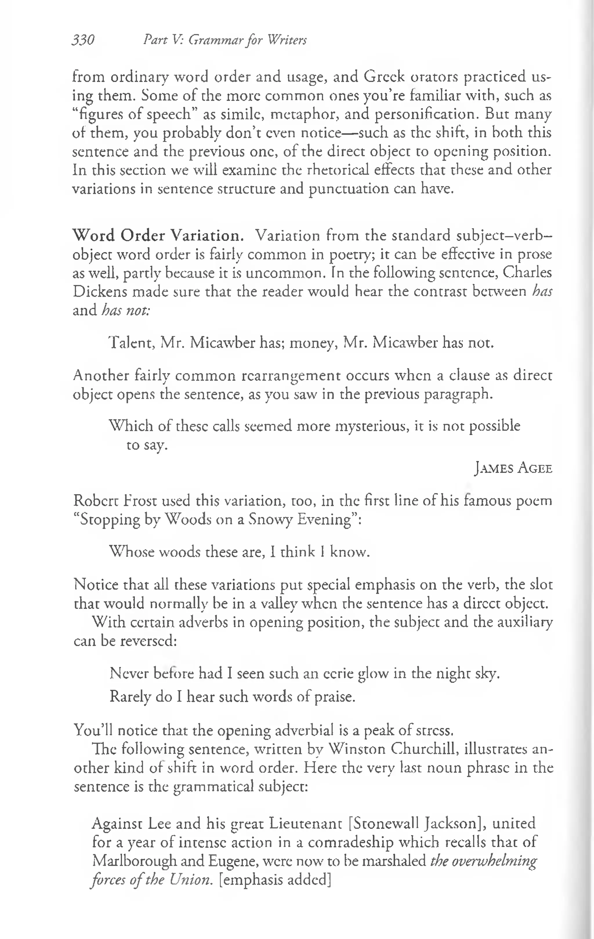 330 Part V: Grammarfor Writers
from ordinary word order and usage, and Greek orators practiced us­
ing them. Some of the more common ones you’re familiar with, such as
“figures of speech” as simile, metaphor, and personification. But many
of them, you probably don’t even notice— such as the shift, in both this
sentence and the previous one, of the direct object to opening position.
In this section we will examine the rhetorical effects that these and other
variations in sentence structure and punctuation can have.
W ord O rder V ariation. Variation from the standard subject-verb-
object word order is fairly common in poetry; it can be effective in prose
as well, partly because it is uncommon. Tn the following sentence, Charles
Dickens made sure that the reader would hear the contrast between has
and has not:
Talent, Mr. Micawber has; money, Mr. Micawber has not.
Another fairly common rearrangement occurs when a clause as direct
object opens the sentence, as you saw in the previous paragraph.
Which of these calls seemed more mysterious, it is not possible
to say.
Ja m e s A g e e
Robert Frost used this variation, too, in the first line of his famous poem
“Stopping by Woods on a Snow)" Evening”:
Whose woods these are, I think 1know.
Notice that all these variations put special emphasis on the verb, the slot
that would normally be in a valley when the sentence has a dircct object.
With ccrtain adverbs in opening position, the subjecc and the auxiliary
can be reversed:
Never before had I seen such an eerie glow in the night sky.
Rarely do I hear such words of praise.
You’ll notice that the opening adverbial is a peak of stress.
The following sentence, written by Winston Churchill, illustrates an­
other kind of shift in word order. Here the very last noun phrase in the
sentence is the grammatical subject:
Against Lee and his great Lieutenant [Stonewall Jackson], united
for a year of intense action in a comradeship which recalls that of
Marlborough and Eugene, were now to be marshaled the overwhelming
forces o fthe Union, [emphasis added]
 
