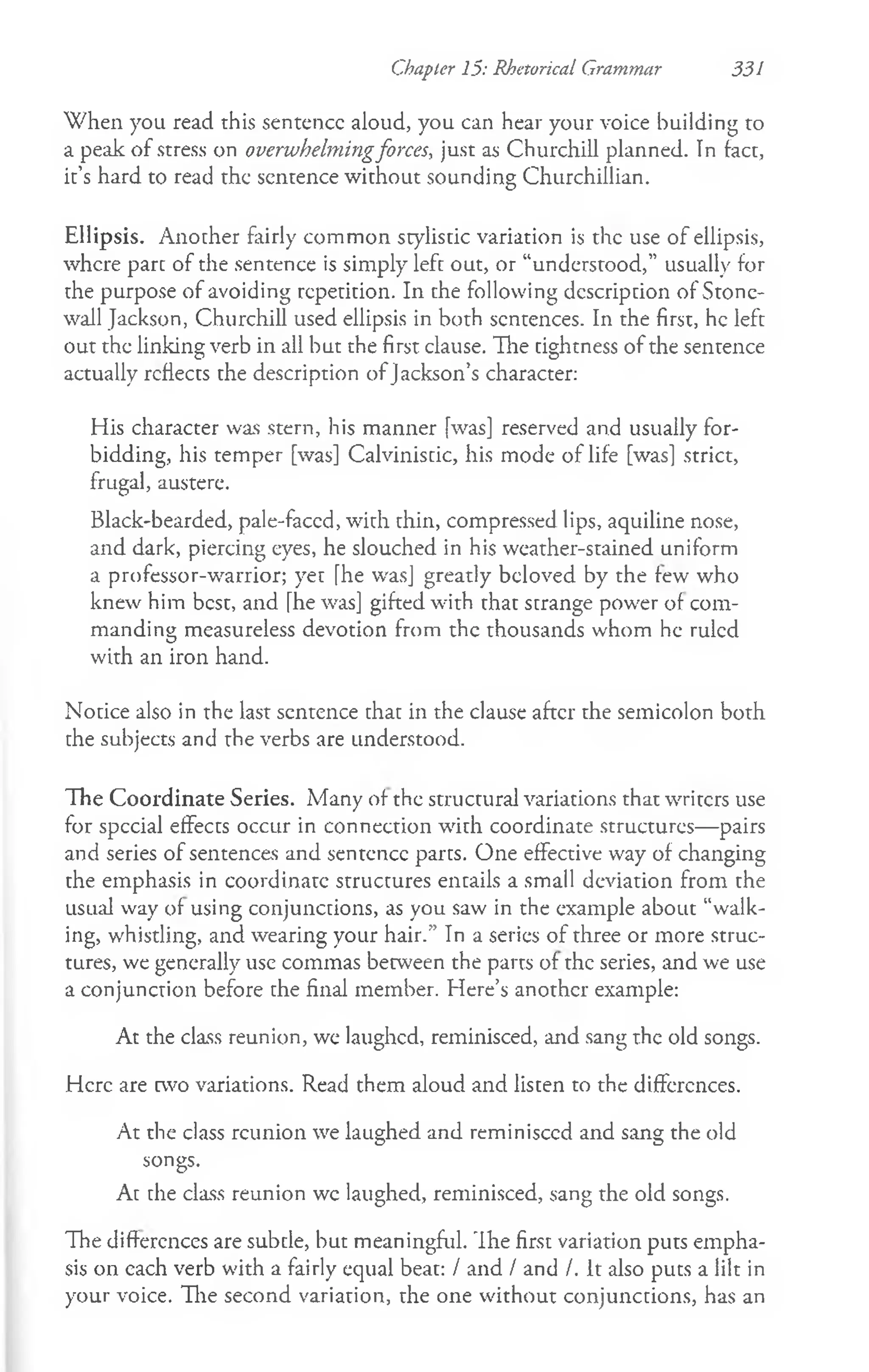 Chapter 15: Rhetorical Grammar 331
When you read this sentence aloud, you can hear your voice building to
a peak of stress on overwhelmingforces, just as Churchill planned. In tact,
it’s hard to read the sentence without sounding Churchillian.
Ellipsis. Another fairly common stylistic variation is the use of ellipsis,
where part of the sentence is simply left out, or “understood,” usually for
the purpose of avoiding repetition. In the following description of Stone­
wall Jackson, Churchill used ellipsis in both sentences. In the first, he left
out the linking verb in all but the first clause. The tightness of the sentence
actually reflects the description ofJackson’s character:
His character was stern, his manner [was] reserved and usually for­
bidding, his temper [was] Calvinisdc, his mode of life [was] strict,
frugal, austere.
Black-bearded, pale-faced, with thin, compressed lips, aquiline nose,
and dark, piercing eyes, he slouched in his weather-stained uniform
a professor-warrior; yet [he was] greatly beloved by the few who
knew him best, and [he was] gifted with that strange pow'er of com­
manding measureless devotion from the thousands whom he ruled
with an iron hand.
Notice also in the last sentence that in the clause after the semicolon both
the subjects and the verbs are understood.
The Coordinate Series. Many of the structural variations that writers use
for spccial effects occur in connection with coordinate structures— pairs
and series of sentences and sentence parts. One effective way of changing
the emphasis in coordinate structures entails a small deviation from the
usual way of using conjunctions, as you saw in the example about “walk­
ing, whistling, and wearing your hair.” In a series of three or more struc­
tures, we generally use commas between the parts of the series, and we use
a conjunction before the final member. Here’s another example:
At the class reunion, we laughed, reminisced, and sang the old songs.
Here are two variations. Read them aloud and listen to the differences.
At the class reunion we laughed and reminisccd and sang the old
songs.
At the class reunion wc laughed, reminisced, sang the old songs.
The differences are subtle, but meaningful. Ih e first variation puts empha­
sis on each verb with a fairly equal beat: / and / and /. It also puts a lilt in
your voice. The second variation, the one without conjunctions, has an
 