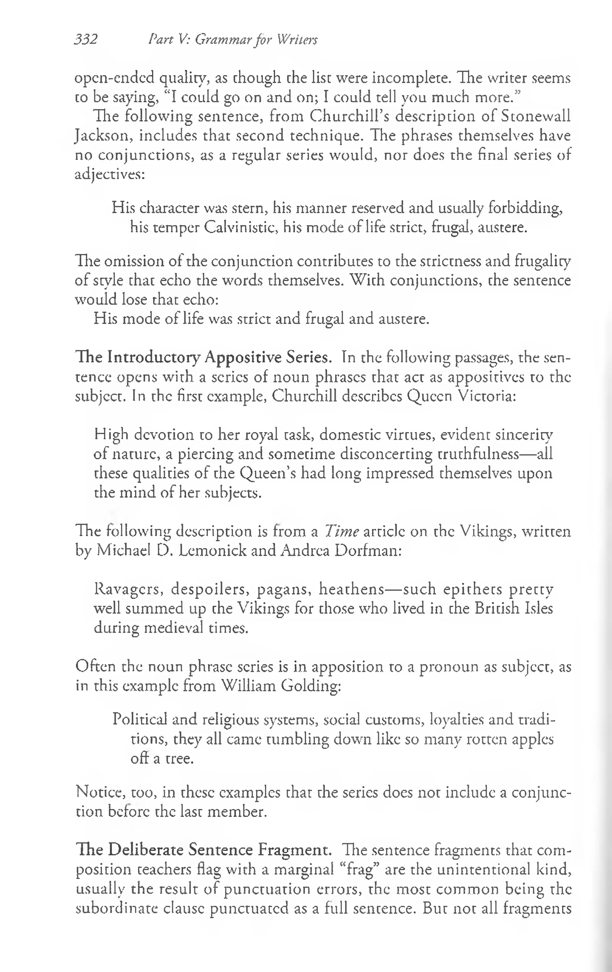 332 Part V: Grammarfor Writers
open-ended quality, as chough che lisc were incomplece. The writer seems
co be saying, “I could go on and on; I could tell you much more.”
The following sentence, from Churchill’s descripcion of Stonewall
Jackson, includes that second technique. The phrases themselves have
no conjunctions, as a regular series would, nor does the final series of
adjectives:
His character was stern, his manner reserved and usually forbidding,
his temper Calvinistic, his mode of life strict, frugal, austere.
The omission of the conjunction contributes to the striccness and frugality
of scyle chac echo the words themselves. With conjunccions, che sencence
would lose that echo:
His mode of life was strict and frugal and austere.
The Introductory Appositive Series. Tn the following passages, the sen­
tence opens with a series of noun phrases chac act as appositives to the
subjccc. In chc firsc example, Churchill describes Queen Victoria:
High dcvocion co her royal cask, domescic vircues, evidenc sincerity
of nacurc, a piercing and somecime disconcercing cruchfulness— all
chese qualicies of che Queen’s had long impressed chemselves upon
the mind of her subjects.
The following description is from a Time article on the Vikings, wriccen
by Michael D. Lemonick and Andrea Dorfman:
Ravagcrs, despoilers, pagans, heachens— such epichecs preccy
well summed up che Vikings for chose who lived in che Bricish Isles
during medieval times.
Often the noun phrase scries is in apposicion to a pronoun as subjccc, as
in this example from William Golding:
Political and religious systems, social customs, loyalties and tradi­
tions, they all came tumbling down like so many rotten apples
off a tree.
Notice, too, in these examples that the series does not include a conjunc­
tion before the last member.
The Deliberate Sentence Fragment. Hie sentence fragments that com­
position ceachers flag with a marginal “frag” are the unintentional kind,
usually the result of punctuation errors, the most common being the
subordinate clausc punctuated as a full sentence. But not all fragmencs
 
