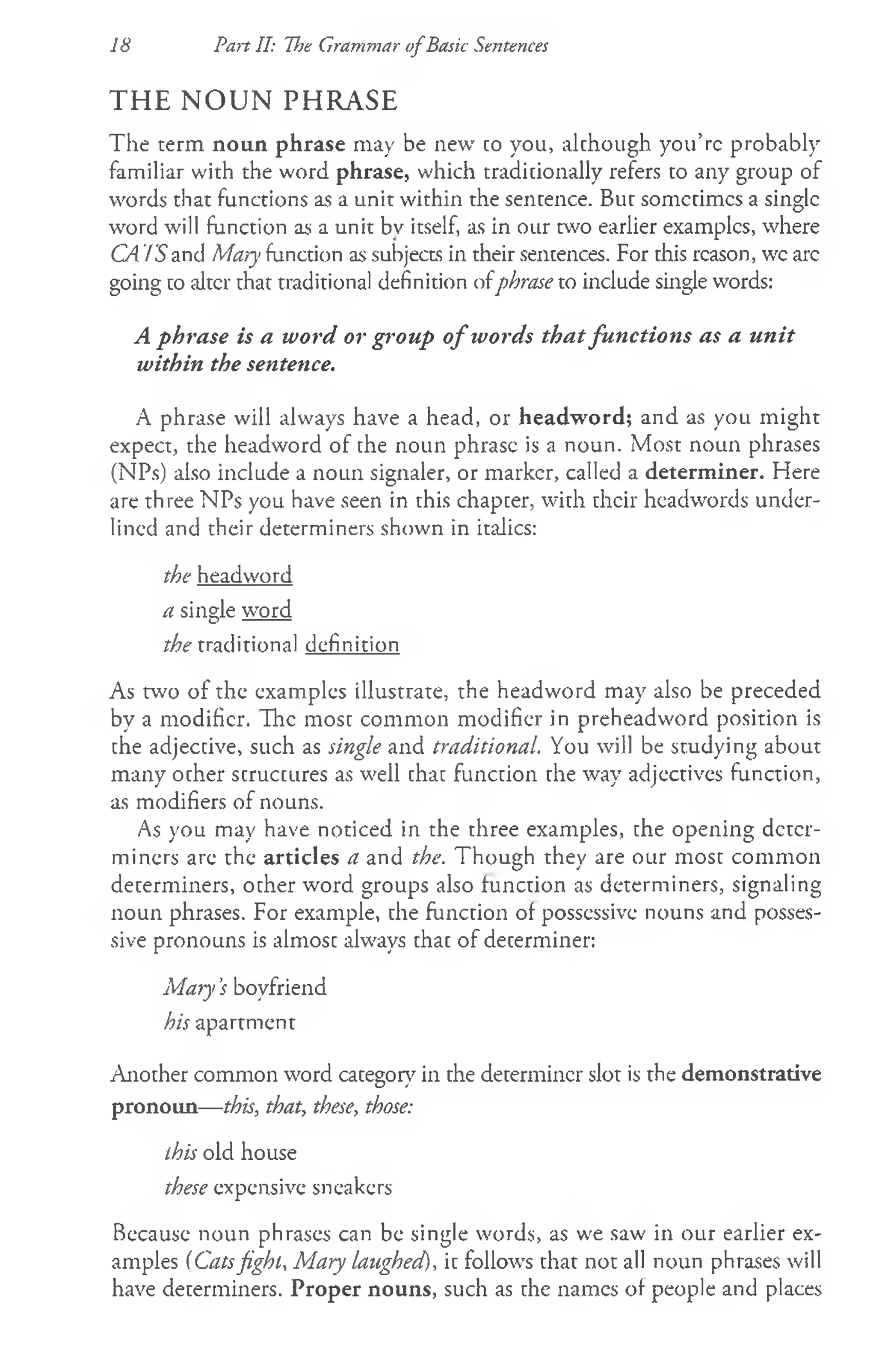 18 Part II: The Grammar o fBasic Sentences
THE N O U N PHRASE
The term noun phrase may be new co you, alchough you’re probably
familiar with the word phrase, which traditionally refers to any group of
words that functions as a unit within the sentence. Buc somccimcs a single
word will function as a unit bv itself, as in our two earlier examples, where
CA IS and Mary function as subjects in their sentences. For this reason, wc arc
going co alter chat traditional definition ofphrase to include single words:
A phrase is a word or group o f words thatfunctions as a unit
within the sentence.
A phrase will always have a head, or headword; and as you might
expect, the headword of the noun phrase is a noun. Most noun phrases
(NPs) also include a noun signaler, or marker, called a determiner. Here
are three NPs you have seen in this chapcer, with their headwords under­
lined and their determiners shown in italics:
the headword
a single word
the traditional definition
As two of the examples illustrate, the headword may also be preceded
by a modifier. The most common modifier in preheadword position is
the adjective, such as single and traditional. You will be studying about
many ocher scruccures as well chac funccion che way adjectives function,
as modifiers of nouns.
As you may have noticed in the three examples, the opening deter­
miners are the articles a and the. Though they are our most common
determiners, ocher word groups also function as determiners, signaling
noun phrases. For example, che funccion of possessive nouns and posses­
sive pronouns is almosc always chac of decerminer:
M aiy’
s boyfriend
his apartment
Anocher common word category in che decerminer slot is the demonstrative
pronoun— this, that, these, those:
this old house
these expensive sneakers
Because noun phrases can be single words, as we saw in our earlier ex­
amples (Catsfight, Mary laughed), ic follows chat not all noun phrases will
have determiners. Proper nouns, such as che names of people and places
 