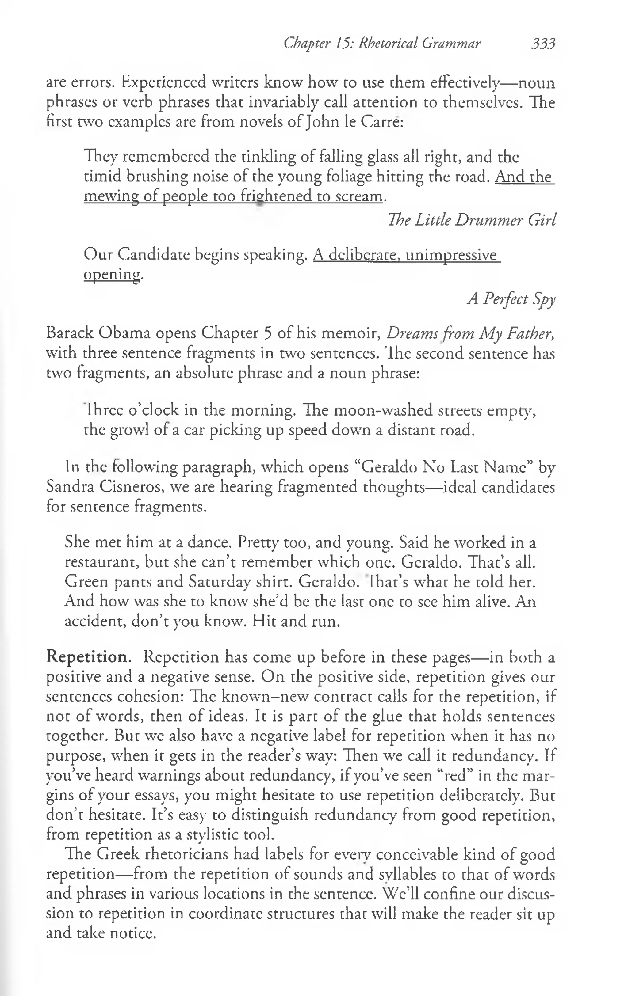 Chapter 1.5: Rhetorical Grammar 333
are errors. Experienced writers know how ro use chem effectively— noun
phrases or verb phrases that invariably call attention to themselves. Tlie
first two examples are from novels of John le Carre:
They remembered the tinkling of falling glass all right, and the
timid brushing noise of the young foliage hitting the road. And the
mewing of people too frightened to scream.
The Little Drummer Girl
Our Candidate begins speaking. A deliberate, unimpressive
opening.
A Perfect Spy
Barack Obama opens Chapcer 5 of his memoir, Dreams from My Father,
with three sentence fragments in two sentences. Ih e second sentence has
two fragments, an absolute phrase and a noun phrase:
lh rcc o’clock in the morning. Ihe moon-washed streets empty,
the growl of a car picking up speed down a distant road.
In the following paragraph, which opens “Geraldo No Last Name” by
Sandra Cisneros, we are hearing fragmented thoughts— ideal candidates
for sencence fragments.
She met him at a dance. Pretty too, and young. Said he worked in a
restaurant, but she can’t remember which one. Geraldo. That’s all.
Green pants and Saturday shirt. Geraldo. Ihat’s what he cold her.
And how was she to know she’d be the last one to see him alive. An
accident, don’t you know. Hit and run.
Repetition. Repetition has come up before in these pages— in both a
positive and a negative sense. On the positive side, repetition gives our
sentences cohesion: Ih e known-new contract calls for the repetition, if
not of words, chen of ideas. Ic is pare of che glue that holds sentences
together. But wc also have a negative label for repeticion when it has no
purpose, when it gets in the reader’s way: Then we call it redundancy. If
you’ve heard warnings about redundancy, if you’ve seen “red” in the mar­
gins of your essays, you might hesitate to use repetition deliberately. But
don’t hesitate. It’s easy to distinguish redundancy from good repeticion,
from repetition as a stylistic tool.
The Greek rhetoricians had labels for every conceivable kind of good
repetition— from the repetition of sounds and syllables to chac of words
and phrases in various locations in the sentence. We’ll confine our discus­
sion to repetition in coordinate structures chac will make the reader sit up
and take notice.
 