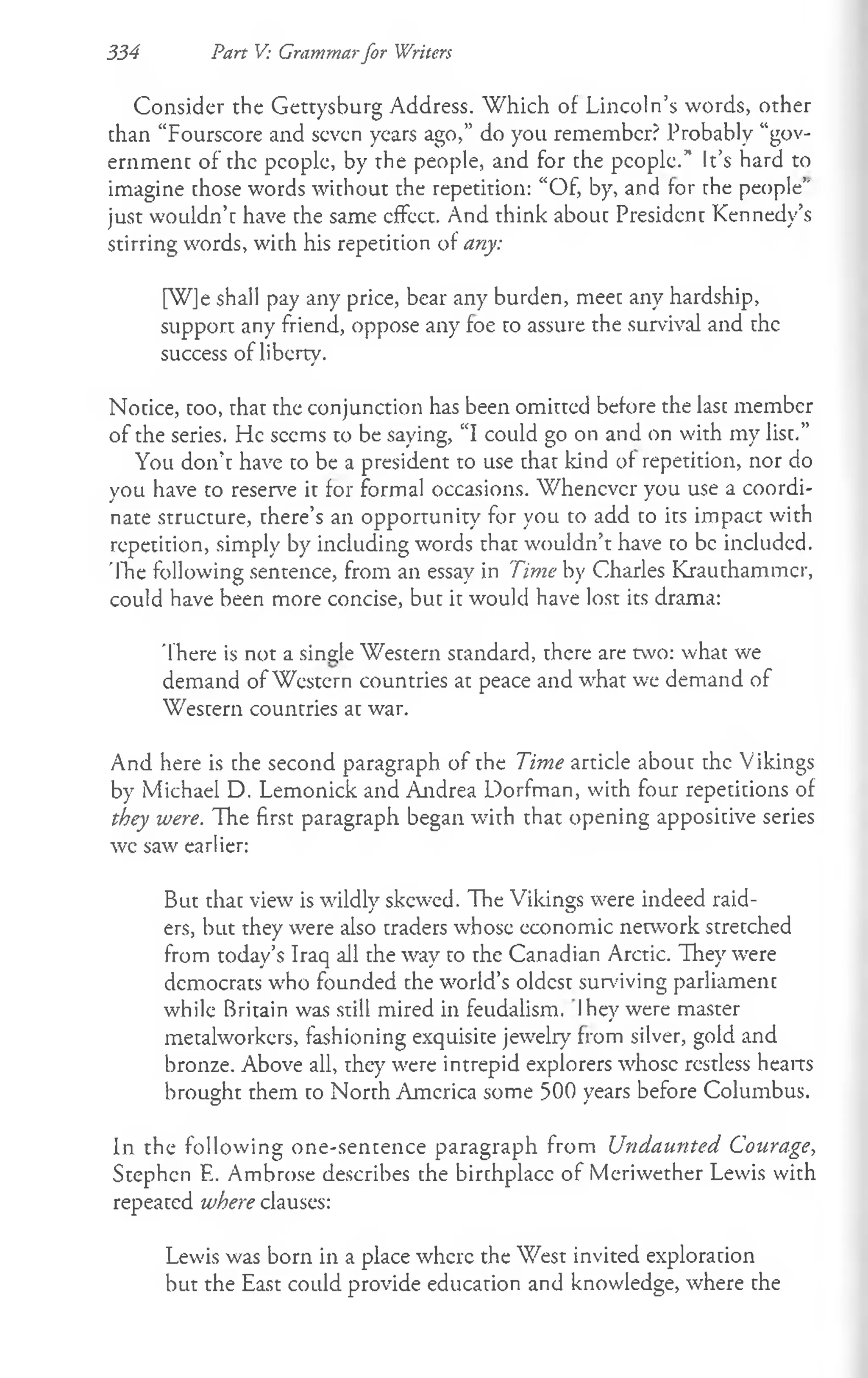 334 Part V: Grammarfor Writers
Consider the Gettysburg Address. W hich of Lincoln’s words, other
than “Fourscore and seven years ago,” do you remember? Probably “gov­
ernment of the people, by the people, and for the people.” It’s hard to
imagine chose words without the repetition: “Of, by, and for the people’"
just wouldn’c have che same effect. And think about President Kennedy’s
stirring words, with his repetition of any:
[W]e shall pay any price, bear any burden, meet any hardship,
support any friend, oppose any foe to assure the survival and the
success of liberty.
Notice, too, that the conjunction has been omitted before the last member
of the series, tie seems to be saying, “I could go on and on with my list.”
You don’t have to be a president to use that kind of repetition, nor do
you have to reserve it for formal occasions. Whenever you use a coordi­
nate structure, there’s an opportunity for you to add to its impact with
repetition, simply by including words that wouldn’t have co be included.
'Ihe following sentence, from an essay in Time by Charles Krauthammer,
could have been more concise, but it would have lost its drama:
There is not a single Western standard, there are two: what we
demand of Western countries at peace and what we demand of
Western countries at war.
And here is the second paragraph of the Time article about the Vikings
by Michael D. Lemonick and Andrea Dorfman, with four repetitions of
they were. The first paragraph began w'ith that opening appositive series
wc saw earlier:
But that view is wildlv skewed. The Vikings were indeed raid-
J O
ers, but they were also traders whose economic network stretched
from today’s Iraq all the wray to the Canadian Arctic. They were
democrats w'ho founded the world’s oldest surviving parliament
while Britain was still mired in feudalism. Ihey were master
metalworkers, fashioning exquisite jewelry from silver, gold and
bronze. Above all, they were intrepid explorers whose restless hearts
brought them to North America some 500 years before Columbus.
In the following one-sentence paragraph from Undaunted Courage,
Stephen E. Ambrose describes the birthplace of Meriwether Lewis with
repeated where clauses:
Lewis was born in a place where the West invited exploration
but the East could provide education and knowledge, where the
 